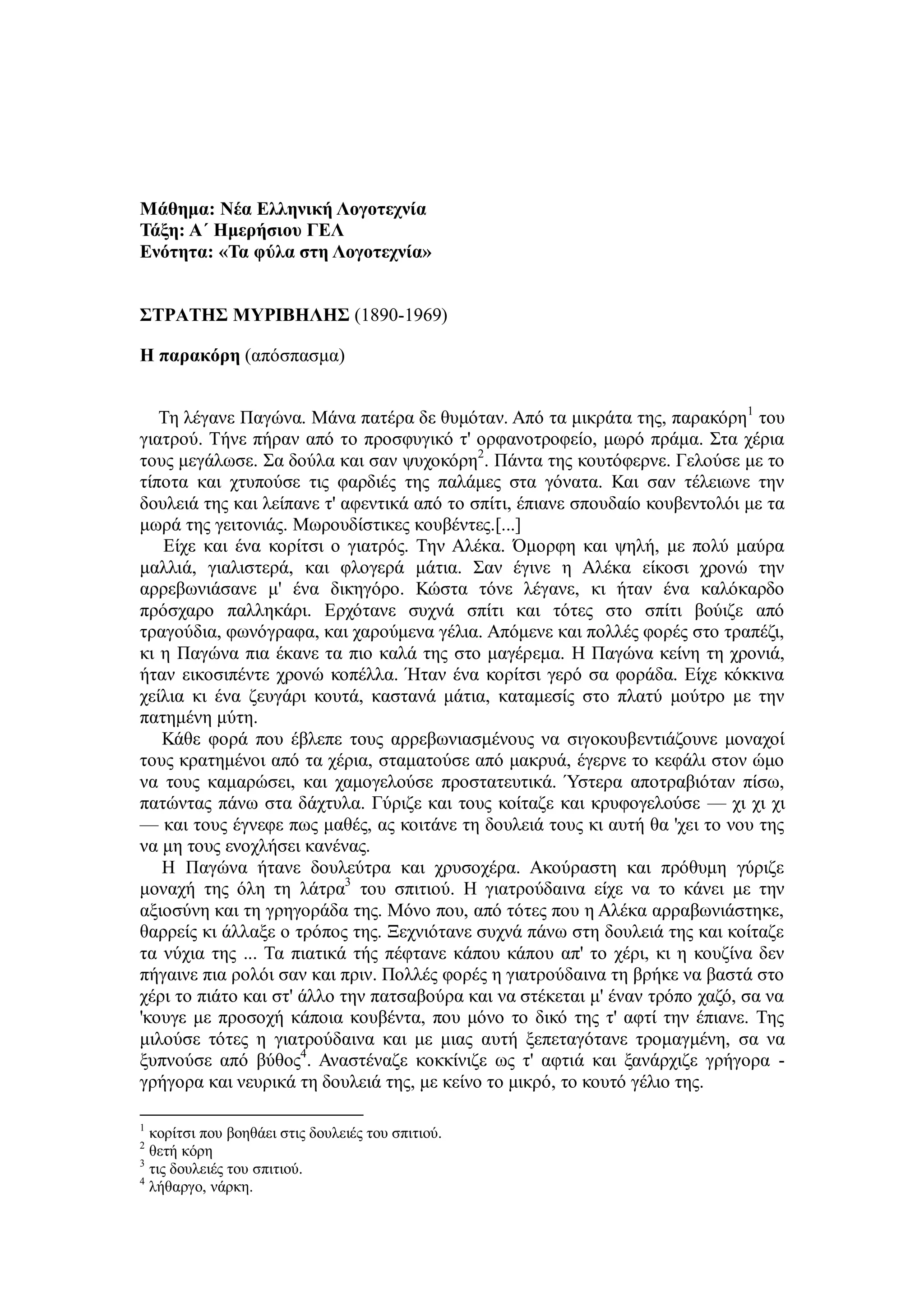 Μάθημα: Νέα Ελληνική Λογοτεχνία
Τάξη: Α΄ Ημερήσιου ΓΕΛ
Ενότητα: «Τα φύλα στη Λογοτεχνία»
ΣΤΡΑΤΗΣ ΜΥΡΙΒΗΛΗΣ (1890-1969)
Η παρακόρη (απόσπασμα)
Τη λέγανε Παγώνα. Μάνα πατέρα δε θυμόταν. Από τα μικράτα της, παρακόρη1
του
γιατρού. Τήνε πήραν από το προσφυγικό τ' ορφανοτροφείο, μωρό πράμα. Στα χέρια
τους μεγάλωσε. Σα δούλα και σαν ψυχοκόρη2
. Πάντα της κουτόφερνε. Γελούσε με το
τίποτα και χτυπούσε τις φαρδιές της παλάμες στα γόνατα. Και σαν τέλειωνε την
δουλειά της και λείπανε τ' αφεντικά από το σπίτι, έπιανε σπουδαίο κουβεντολόι με τα
μωρά της γειτονιάς. Μωρουδίστικες κουβέντες.[...]
Είχε και ένα κορίτσι ο γιατρός. Την Αλέκα. Όμορφη και ψηλή, με πολύ μαύρα
μαλλιά, γιαλιστερά, και φλογερά μάτια. Σαν έγινε η Αλέκα είκοσι χρονώ την
αρρεβωνιάσανε μ' ένα δικηγόρο. Κώστα τόνε λέγανε, κι ήταν ένα καλόκαρδο
πρόσχαρο παλληκάρι. Ερχότανε συχνά σπίτι και τότες στο σπίτι βούιζε από
τραγούδια, φωνόγραφα, και χαρούμενα γέλια. Απόμενε και πολλές φορές στο τραπέζι,
κι η Παγώνα πια έκανε τα πιο καλά της στο μαγέρεμα. Η Παγώνα κείνη τη χρονιά,
ήταν εικοσιπέντε χρονώ κοπέλλα. Ήταν ένα κορίτσι γερό σα φοράδα. Είχε κόκκινα
χείλια κι ένα ζευγάρι κουτά, καστανά μάτια, καταμεσίς στο πλατύ μούτρο με την
πατημένη μύτη.
Κάθε φορά που έβλεπε τους αρρεβωνιασμένους να σιγοκουβεντιάζουνε μοναχοί
τους κρατημένοι από τα χέρια, σταματούσε από μακρυά, έγερνε το κεφάλι στον ώμο
να τους καμαρώσει, και χαμογελούσε προστατευτικά. Ύστερα αποτραβιόταν πίσω,
πατώντας πάνω στα δάχτυλα. Γύριζε και τους κοίταζε και κρυφογελούσε — χι χι χι
— και τους έγνεφε πως μαθές, ας κοιτάνε τη δουλειά τους κι αυτή θα 'χει το νου της
να μη τους ενοχλήσει κανένας.
Η Παγώνα ήτανε δουλεύτρα και χρυσοχέρα. Ακούραστη και πρόθυμη γύριζε
μοναχή της όλη τη λάτρα3
του σπιτιού. Η γιατρούδαινα είχε να το κάνει με την
αξιοσύνη και τη γρηγοράδα της. Μόνο που, από τότες που η Αλέκα αρραβωνιάστηκε,
θαρρείς κι άλλαξε ο τρόπος της. Ξεχνιότανε συχνά πάνω στη δουλειά της και κοίταζε
τα νύχια της ... Τα πιατικά τής πέφτανε κάπου κάπου απ' το χέρι, κι η κουζίνα δεν
πήγαινε πια ρολόι σαν και πριν. Πολλές φορές η γιατρούδαινα τη βρήκε να βαστά στο
χέρι το πιάτο και στ' άλλο την πατσαβούρα και να στέκεται μ' έναν τρόπο χαζό, σα να
'κουγε με προσοχή κάποια κουβέντα, που μόνο το δικό της τ' αφτί την έπιανε. Της
μιλούσε τότες η γιατρούδαινα και με μιας αυτή ξεπεταγότανε τρομαγμένη, σα να
ξυπνούσε από βύθος4
. Αναστέναζε κοκκίνιζε ως τ' αφτιά και ξανάρχιζε γρήγορα -
γρήγορα και νευρικά τη δουλειά της, με κείνο το μικρό, το κουτό γέλιο της.
1
κορίτσι που βοηθάει στις δουλειές του σπιτιού.
2
θετή κόρη
3
τις δουλειές του σπιτιού.
4
λήθαργο, νάρκη.
 