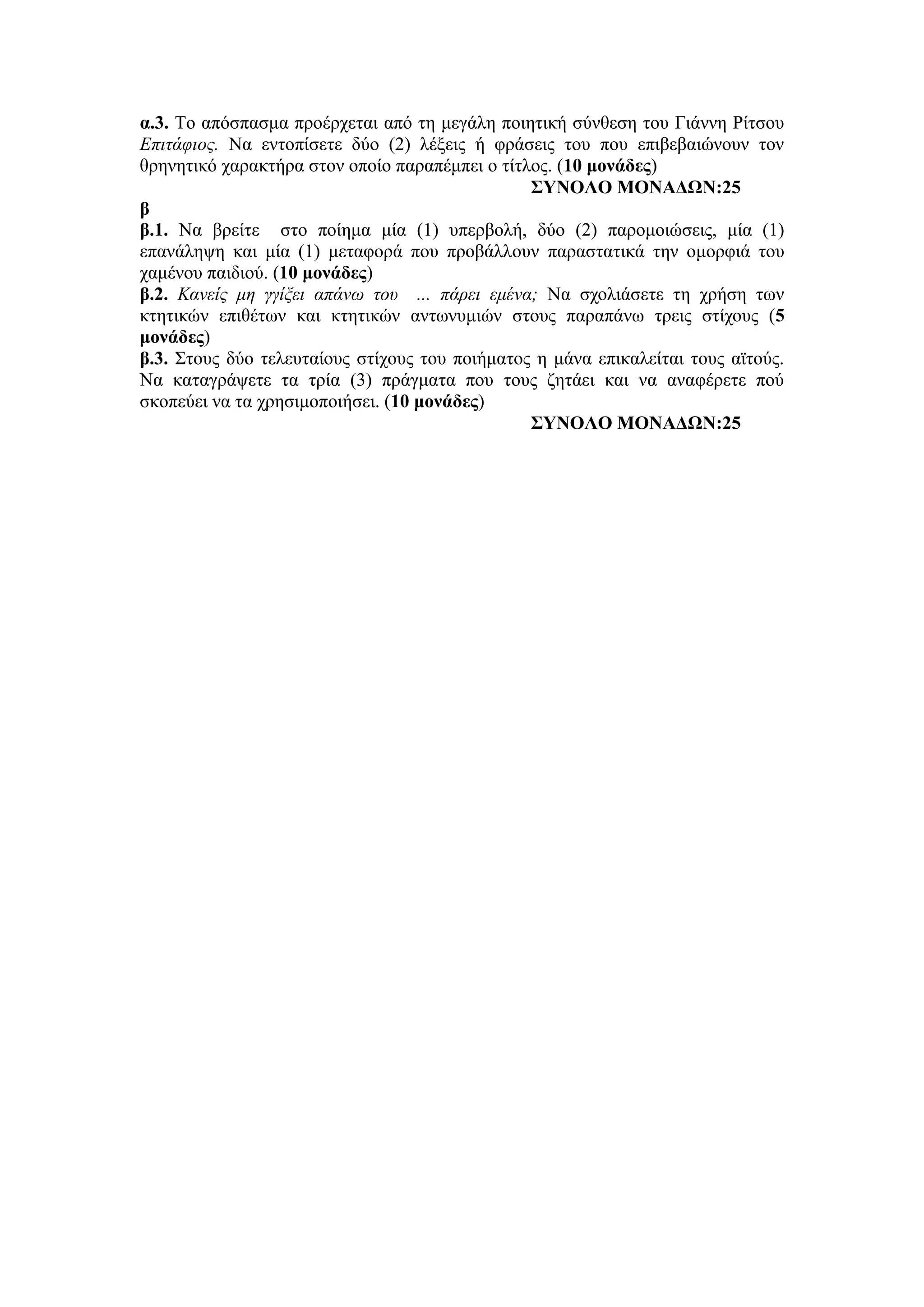 α.3. Το απόσπασμα προέρχεται από τη μεγάλη ποιητική σύνθεση του Γιάννη Ρίτσου
Επιτάφιος. Να εντοπίσετε δύο (2) λέξεις ή φράσεις του που επιβεβαιώνουν τον
θρηνητικό χαρακτήρα στον οποίο παραπέμπει ο τίτλος. (10 μονάδες)
ΣΥΝΟΛΟ ΜΟΝΑΔΩΝ:25
β
β.1. Να βρείτε στο ποίημα μία (1) υπερβολή, δύο (2) παρομοιώσεις, μία (1)
επανάληψη και μία (1) μεταφορά που προβάλλουν παραστατικά την ομορφιά του
χαμένου παιδιού. (10 μονάδες)
β.2. Κανείς μη γγίξει απάνω του ... πάρει εμένα; Να σχολιάσετε τη χρήση των
κτητικών επιθέτων και κτητικών αντωνυμιών στους παραπάνω τρεις στίχους (5
μονάδες)
β.3. Στους δύο τελευταίους στίχους του ποιήματος η μάνα επικαλείται τους αϊτούς.
Να καταγράψετε τα τρία (3) πράγματα που τους ζητάει και να αναφέρετε πού
σκοπεύει να τα χρησιμοποιήσει. (10 μονάδες)
ΣΥΝΟΛΟ ΜΟΝΑΔΩΝ:25
 