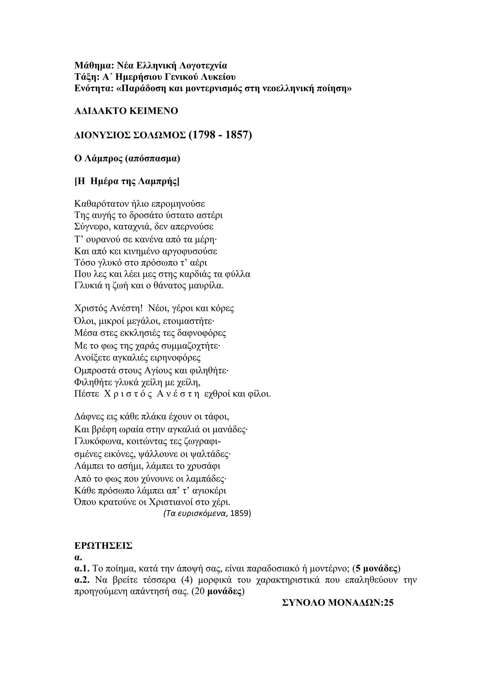 Μάθημα: Νέα Ελληνική Λογοτεχνία
Τάξη: Α΄ Ημερήσιου Γενικού Λυκείου
Ενότητα: «Παράδοση και μοντερνισμός στη νεοελληνική ποίηση»
ΑΔΙΔΑΚΤΟ ΚΕΙΜΕΝΟ
ΔΙΟΝΥΣΙΟΣ ΣΟΛΩΜΟΣ (1798 - 1857)
Ο Λάμπρος (απόσπασμα)
[Η Ημέρα της Λαμπρής]
Καθαρότατον ήλιο επρομηνούσε
Της αυγής το δροσάτο ύστατο αστέρι
Σύγνεφο, καταχνιά, δεν απερνούσε
Τ’ ουρανού σε κανένα από τα μέρη∙
Και από κει κινημένο αργοφυσούσε
Τόσο γλυκό στο πρόσωπο τ’ αέρι
Που λες και λέει μες στης καρδιάς τα φύλλα
Γλυκιά η ζωή και ο θάνατος μαυρίλα.
Χριστός Ανέστη! Νέοι, γέροι και κόρες
Όλοι, μικροί μεγάλοι, ετοιμαστήτε∙
Μέσα στες εκκλησιές τες δαφνοφόρες
Με το φως της χαράς συμμαζοχτήτε∙
Ανοίξετε αγκαλιές ειρηνοφόρες
Ομπροστά στους Αγίους και φιληθήτε∙
Φιληθήτε γλυκά χείλη με χείλη,
Πέστε Χ ρ ι σ τ ό ς Α ν έ σ τ η εχθροί και φίλοι.
Δάφνες εις κάθε πλάκα έχουν οι τάφοι,
Και βρέφη ωραία στην αγκαλιά οι μανάδες∙
Γλυκόφωνα, κοιτώντας τες ζωγραφι-
σμένες εικόνες, ψάλλουνε οι ψαλτάδες∙
Λάμπει το ασήμι, λάμπει το χρυσάφι
Από το φως που χύνουνε οι λαμπάδες∙
Κάθε πρόσωπο λάμπει απ’ τ’ αγιοκέρι
Όπου κρατούνε οι Χριστιανοί στο χέρι.
(Τα ευρισκόμενα, 1859)
ΕΡΩΤΗΣΕΙΣ
α.
α.1. Το ποίημα, κατά την άποψή σας, είναι παραδοσιακό ή μοντέρνο; (5 μονάδες)
α.2. Να βρείτε τέσσερα (4) μορφικά του χαρακτηριστικά που επαληθεύουν την
προηγούμενη απάντησή σας. (20 μονάδες)
ΣΥΝΟΛΟ ΜΟΝΑΔΩΝ:25
 