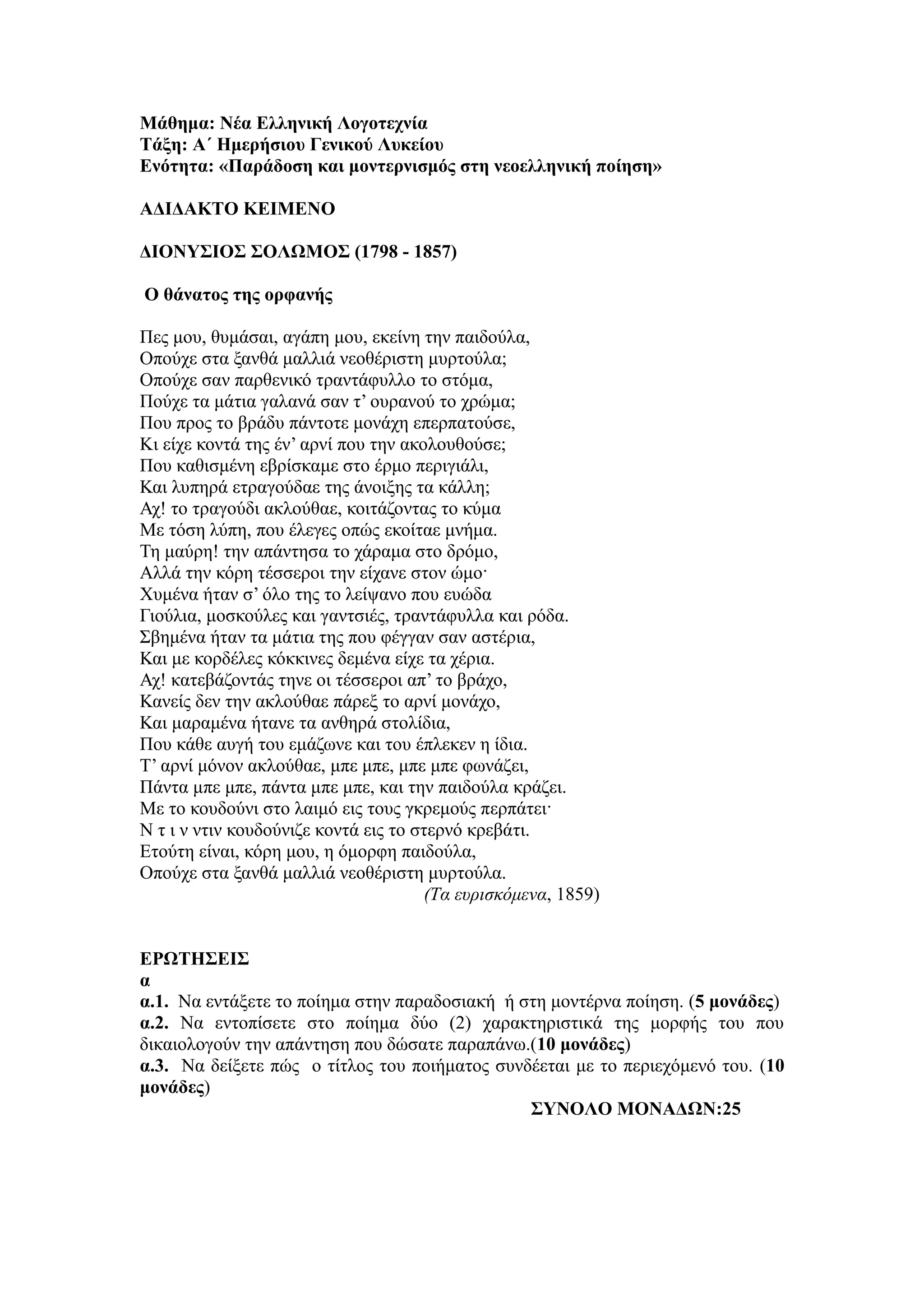 Μάθημα: Νέα Ελληνική Λογοτεχνία
Τάξη: Α΄ Ημερήσιου Γενικού Λυκείου
Ενότητα: «Παράδοση και μοντερνισμός στη νεοελληνική ποίηση»
ΑΔΙΔΑΚΤΟ ΚΕΙΜΕΝΟ
ΔΙΟΝΥΣΙΟΣ ΣΟΛΩΜΟΣ (1798 - 1857)
Ο θάνατος της ορφανής
Πες μου, θυμάσαι, αγάπη μου, εκείνη την παιδούλα,
Οπούχε στα ξανθά μαλλιά νεοθέριστη μυρτούλα;
Οπούχε σαν παρθενικό τραντάφυλλο το στόμα,
Πούχε τα μάτια γαλανά σαν τ’ ουρανού το χρώμα;
Που προς το βράδυ πάντοτε μονάχη επερπατούσε,
Κι είχε κοντά της έν’ αρνί που την ακολουθούσε;
Που καθισμένη εβρίσκαμε στο έρμο περιγιάλι,
Και λυπηρά ετραγούδαε της άνοιξης τα κάλλη;
Αχ! το τραγούδι ακλούθαε, κοιτάζοντας το κύμα
Με τόση λύπη, που έλεγες οπώς εκοίταε μνήμα.
Τη μαύρη! την απάντησα το χάραμα στο δρόμο,
Αλλά την κόρη τέσσεροι την είχανε στον ώμο·
Χυμένα ήταν σ’ όλο της το λείψανο που ευώδα
Γιούλια, μοσκούλες και γαντσιές, τραντάφυλλα και ρόδα.
Σβημένα ήταν τα μάτια της που φέγγαν σαν αστέρια,
Και με κορδέλες κόκκινες δεμένα είχε τα χέρια.
Αχ! κατεβάζοντάς τηνε οι τέσσεροι απ’ το βράχο,
Κανείς δεν την ακλούθαε πάρεξ το αρνί μονάχο,
Και μαραμένα ήτανε τα ανθηρά στολίδια,
Που κάθε αυγή του εμάζωνε και του έπλεκεν η ίδια.
Τ’ αρνί μόνον ακλούθαε, μπε μπε, μπε μπε φωνάζει,
Πάντα μπε μπε, πάντα μπε μπε, και την παιδούλα κράζει.
Με το κουδούνι στο λαιμό εις τους γκρεμούς περπάτει·
Ν τ ι ν ντιν κουδούνιζε κοντά εις το στερνό κρεβάτι.
Ετούτη είναι, κόρη μου, η όμορφη παιδούλα,
Οπούχε στα ξανθά μαλλιά νεοθέριστη μυρτούλα.
(Τα ευρισκόμενα, 1859)
ΕΡΩΤΗΣΕΙΣ
α
α.1. Να εντάξετε το ποίημα στην παραδοσιακή ή στη μοντέρνα ποίηση. (5 μονάδες)
α.2. Να εντοπίσετε στο ποίημα δύο (2) χαρακτηριστικά της μορφής του που
δικαιολογούν την απάντηση που δώσατε παραπάνω.(10 μονάδες)
α.3. Να δείξετε πώς ο τίτλος του ποιήματος συνδέεται με το περιεχόμενό του. (10
μονάδες)
ΣΥΝΟΛΟ ΜΟΝΑΔΩΝ:25
 
