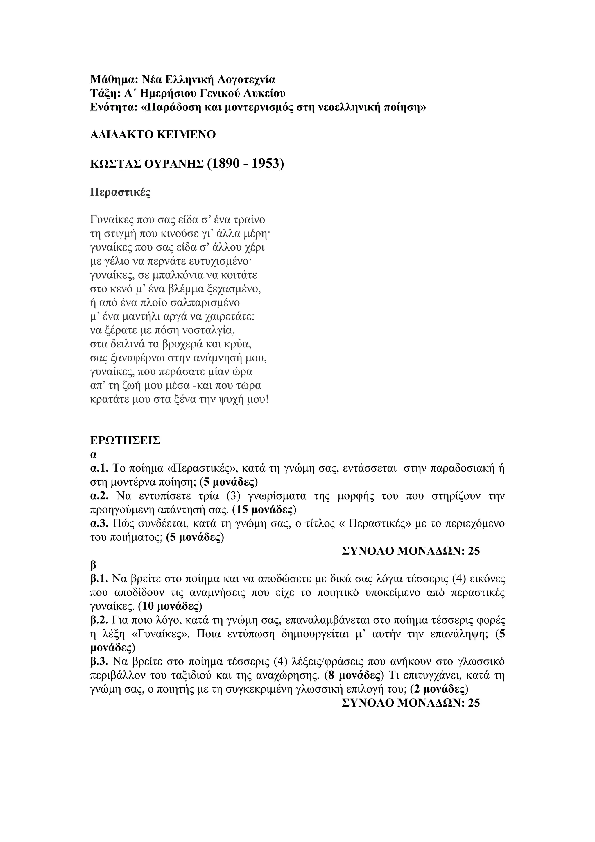 Μάθημα: Νέα Ελληνική Λογοτεχνία
Τάξη: Α΄ Ημερήσιου Γενικού Λυκείου
Ενότητα: «Παράδοση και μοντερνισμός στη νεοελληνική ποίηση»
ΑΔΙΔΑΚΤΟ ΚΕΙΜΕΝΟ
ΚΩΣΤΑΣ ΟΥΡΑΝΗΣ (1890 - 1953)
Περαστικές
Γυναίκες που σας είδα σ’ ένα τραίνο
τη στιγμή που κινούσε γι’ άλλα μέρη·
γυναίκες που σας είδα σ’ άλλου χέρι
με γέλιο να περνάτε ευτυχισμένο·
γυναίκες, σε μπαλκόνια να κοιτάτε
στο κενό μ’ ένα βλέμμα ξεχασμένο,
ή από ένα πλοίο σαλπαρισμένο
μ’ ένα μαντήλι αργά να χαιρετάτε:
να ξέρατε με πόση νοσταλγία,
στα δειλινά τα βροχερά και κρύα,
σας ξαναφέρνω στην ανάμνησή μου,
γυναίκες, που περάσατε μίαν ώρα
απ’ τη ζωή μου μέσα -και που τώρα
κρατάτε μου στα ξένα την ψυχή μου!
ΕΡΩΤΗΣΕΙΣ
α
α.1. Το ποίημα «Περαστικές», κατά τη γνώμη σας, εντάσσεται στην παραδοσιακή ή
στη μοντέρνα ποίηση; (5 μονάδες)
α.2. Να εντοπίσετε τρία (3) γνωρίσματα της μορφής του που στηρίζουν την
προηγούμενη απάντησή σας. (15 μονάδες)
α.3. Πώς συνδέεται, κατά τη γνώμη σας, ο τίτλος « Περαστικές» με το περιεχόμενο
του ποιήματος; (5 μονάδες)
ΣΥΝΟΛΟ ΜΟΝΑΔΩΝ: 25
β
β.1. Να βρείτε στο ποίημα και να αποδώσετε με δικά σας λόγια τέσσερις (4) εικόνες
που αποδίδουν τις αναμνήσεις που είχε το ποιητικό υποκείμενο από περαστικές
γυναίκες. (10 μονάδες)
β.2. Για ποιο λόγο, κατά τη γνώμη σας, επαναλαμβάνεται στο ποίημα τέσσερις φορές
η λέξη «Γυναίκες». Ποια εντύπωση δημιουργείται μ’ αυτήν την επανάληψη; (5
μονάδες)
β.3. Να βρείτε στο ποίημα τέσσερις (4) λέξεις/φράσεις που ανήκουν στο γλωσσικό
περιβάλλον του ταξιδιού και της αναχώρησης. (8 μονάδες) Τι επιτυγχάνει, κατά τη
γνώμη σας, ο ποιητής με τη συγκεκριμένη γλωσσική επιλογή του; (2 μονάδες)
ΣΥΝΟΛΟ ΜΟΝΑΔΩΝ: 25
 
