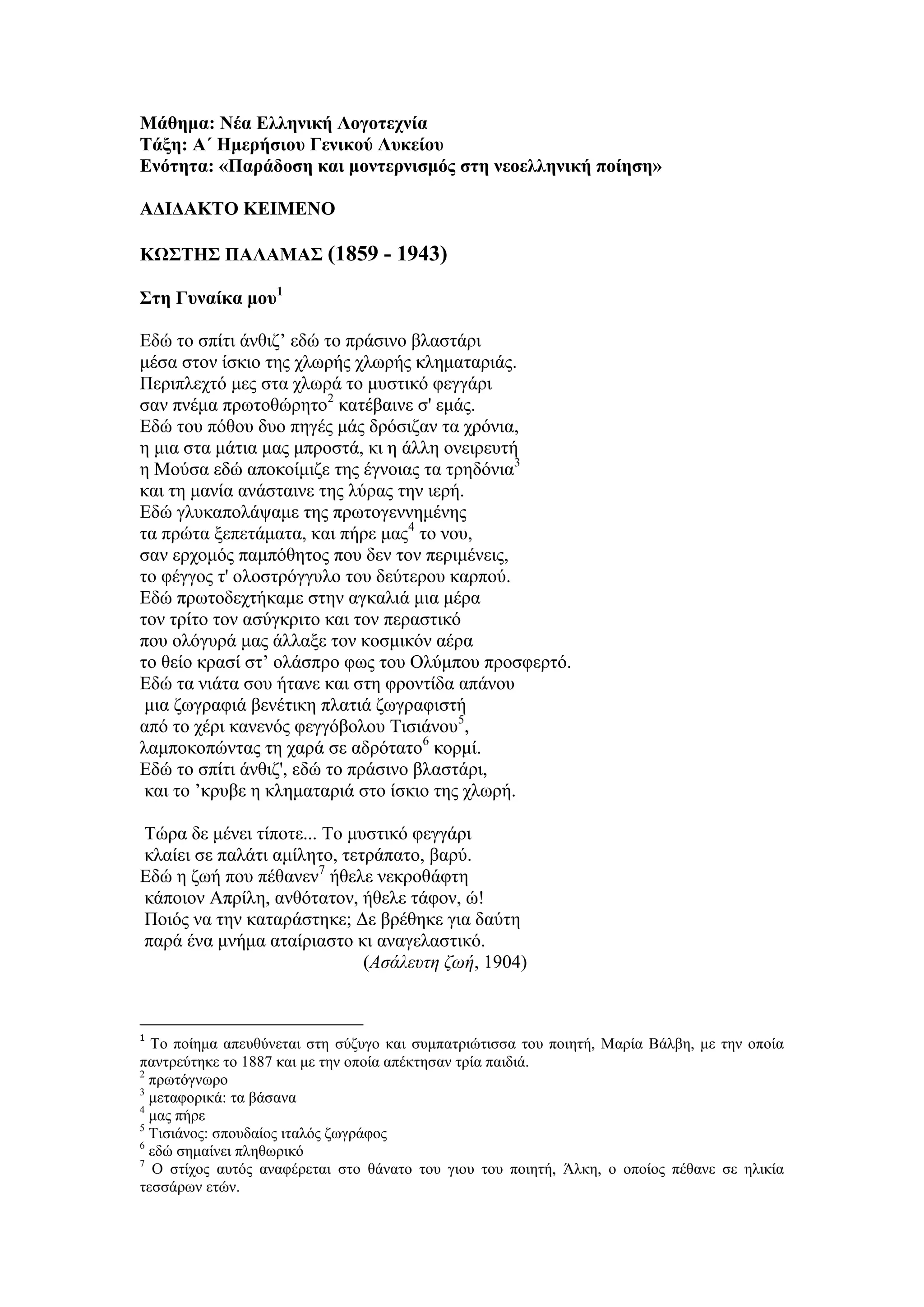 Μάθημα: Νέα Ελληνική Λογοτεχνία
Τάξη: Α΄ Ημερήσιου Γενικού Λυκείου
Ενότητα: «Παράδοση και μοντερνισμός στη νεοελληνική ποίηση»
ΑΔΙΔΑΚΤΟ ΚΕΙΜΕΝΟ
ΚΩΣΤΗΣ ΠΑΛΑΜΑΣ (1859 - 1943)
Στη Γυναίκα μου1
Εδώ το σπίτι άνθιζ’ εδώ το πράσινο βλαστάρι
μέσα στον ίσκιο της χλωρής χλωρής κληματαριάς.
Περιπλεχτό μες στα χλωρά το μυστικό φεγγάρι
σαν πνέμα πρωτοθώρητο2
κατέβαινε σ' εμάς.
Εδώ του πόθου δυο πηγές μάς δρόσιζαν τα χρόνια,
η μια στα μάτια μας μπροστά, κι η άλλη ονειρευτή
η Μούσα εδώ αποκοίμιζε της έγνοιας τα τρηδόνια3
και τη μανία ανάσταινε της λύρας την ιερή.
Εδώ γλυκαπολάψαμε της πρωτογεννημένης
τα πρώτα ξεπετάματα, και πήρε μας4
το νου,
σαν ερχομός παμπόθητος που δεν τον περιμένεις,
το φέγγος τ' ολοστρόγγυλο του δεύτερου καρπού.
Εδώ πρωτοδεχτήκαμε στην αγκαλιά μια μέρα
τον τρίτο τον ασύγκριτο και τον περαστικό
που ολόγυρά μας άλλαξε τον κοσμικόν αέρα
το θείο κρασί στ’ ολάσπρο φως του Ολύμπου προσφερτό.
Εδώ τα νιάτα σου ήτανε και στη φροντίδα απάνου
μια ζωγραφιά βενέτικη πλατιά ζωγραφιστή
από το χέρι κανενός φεγγόβολου Τισιάνου5
,
λαμποκοπώντας τη χαρά σε αδρότατο6
κορμί.
Εδώ το σπίτι άνθιζ', εδώ το πράσινο βλαστάρι,
και το ’κρυβε η κληματαριά στο ίσκιο της χλωρή.
Τώρα δε μένει τίποτε... Το μυστικό φεγγάρι
κλαίει σε παλάτι αμίλητο, τετράπατο, βαρύ.
Εδώ η ζωή που πέθανεν7
ήθελε νεκροθάφτη
κάποιον Απρίλη, ανθότατον, ήθελε τάφον, ώ!
Ποιός να την καταράστηκε; Δε βρέθηκε για δαύτη
παρά ένα μνήμα αταίριαστο κι αναγελαστικό.
(Ασάλευτη ζωή, 1904)
1
Το ποίημα απευθύνεται στη σύζυγο και συμπατριώτισσα του ποιητή, Μαρία Βάλβη, με την οποία
παντρεύτηκε το 1887 και με την οποία απέκτησαν τρία παιδιά.
2
πρωτόγνωρο
3
μεταφορικά: τα βάσανα
4
μας πήρε
5
Τισιάνος: σπουδαίος ιταλός ζωγράφος
6
εδώ σημαίνει πληθωρικό
7
Ο στίχος αυτός αναφέρεται στο θάνατο του γιου του ποιητή, Άλκη, ο οποίος πέθανε σε ηλικία
τεσσάρων ετών.
 