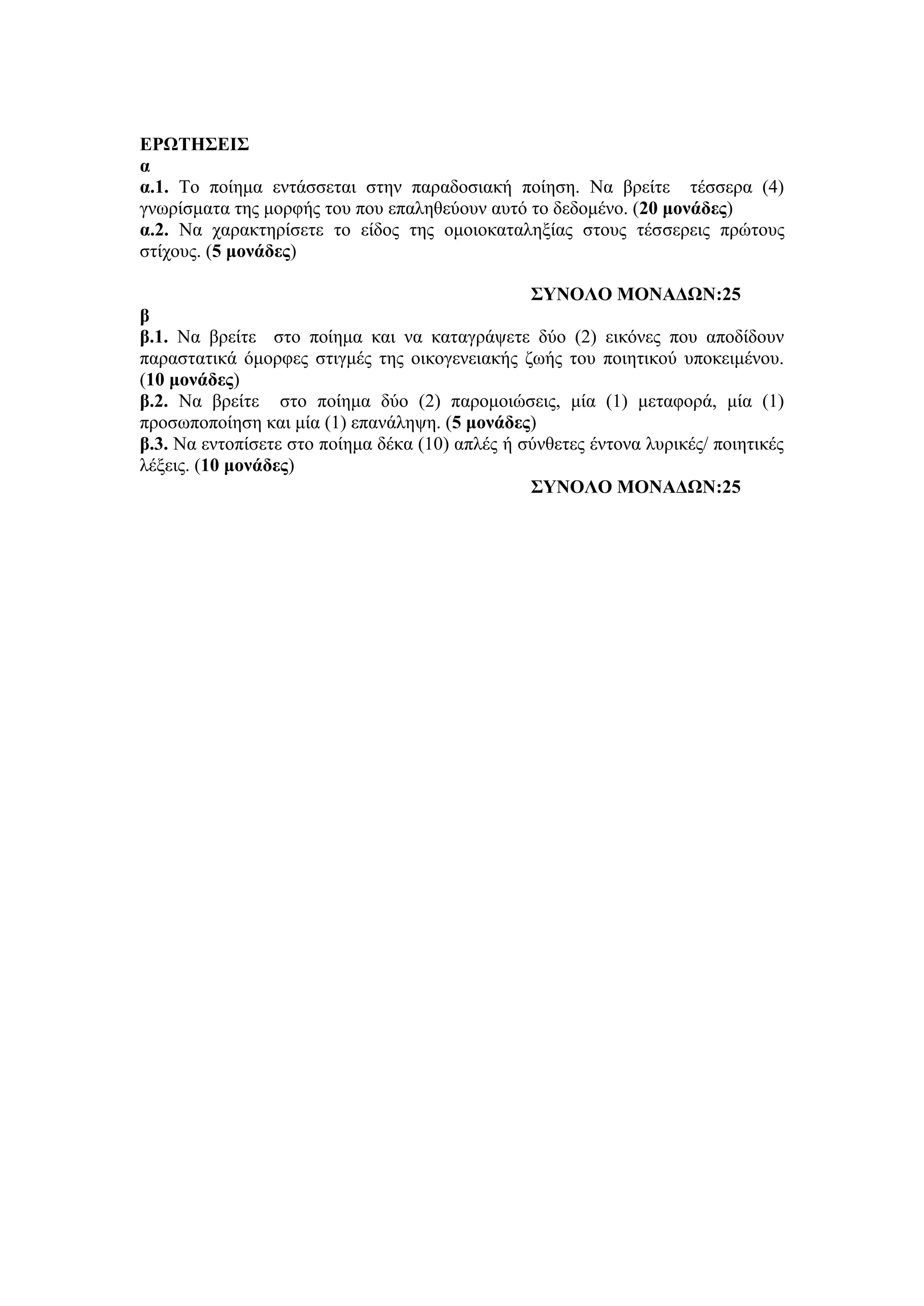 ΕΡΩΤΗΣΕΙΣ
α
α.1. Το ποίημα εντάσσεται στην παραδοσιακή ποίηση. Να βρείτε τέσσερα (4)
γνωρίσματα της μορφής του που επαληθεύουν αυτό το δεδομένο. (20 μονάδες)
α.2. Να χαρακτηρίσετε το είδος της ομοιοκαταληξίας στους τέσσερεις πρώτους
στίχους. (5 μονάδες)
ΣΥΝΟΛΟ ΜΟΝΑΔΩΝ:25
β
β.1. Να βρείτε στο ποίημα και να καταγράψετε δύο (2) εικόνες που αποδίδουν
παραστατικά όμορφες στιγμές της οικογενειακής ζωής του ποιητικού υποκειμένου.
(10 μονάδες)
β.2. Να βρείτε στο ποίημα δύο (2) παρομοιώσεις, μία (1) μεταφορά, μία (1)
προσωποποίηση και μία (1) επανάληψη. (5 μονάδες)
β.3. Να εντοπίσετε στο ποίημα δέκα (10) απλές ή σύνθετες έντονα λυρικές/ ποιητικές
λέξεις. (10 μονάδες)
ΣΥΝΟΛΟ ΜΟΝΑΔΩΝ:25
 