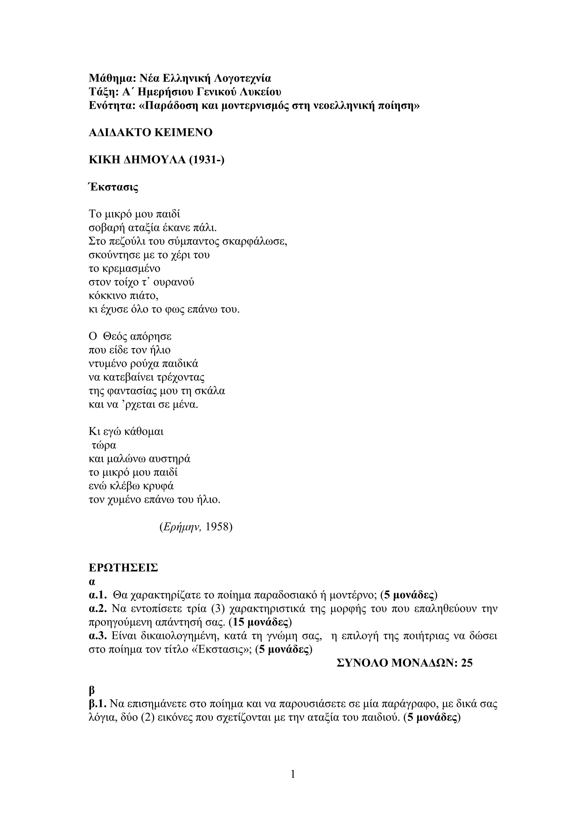 1
Μάθημα: Νέα Ελληνική Λογοτεχνία
Τάξη: Α΄ Ημερήσιου Γενικού Λυκείου
Ενότητα: «Παράδοση και μοντερνισμός στη νεοελληνική ποίηση»
ΑΔΙΔΑΚΤΟ ΚΕΙΜΕΝΟ
ΚΙΚΗ ΔΗΜΟΥΛΑ (1931-)
Έκστασις
Το μικρό μου παιδί
σοβαρή αταξία έκανε πάλι.
Στο πεζούλι του σύμπαντος σκαρφάλωσε,
σκούντησε με το χέρι του
το κρεμασμένο
στον τοίχο τ᾿ ουρανού
κόκκινο πιάτο,
κι έχυσε όλο το φως επάνω του.
Ο Θεός απόρησε
που είδε τον ήλιο
ντυμένο ρούχα παιδικά
να κατεβαίνει τρέχοντας
της φαντασίας μου τη σκάλα
και να ’ρχεται σε μένα.
Κι εγώ κάθομαι
τώρα
και μαλώνω αυστηρά
το μικρό μου παιδί
ενώ κλέβω κρυφά
τον χυμένο επάνω του ήλιο.
(Ερήμην, 1958)
ΕΡΩΤΗΣΕΙΣ
α
α.1. Θα χαρακτηρίζατε το ποίημα παραδοσιακό ή μοντέρνο; (5 μονάδες)
α.2. Να εντοπίσετε τρία (3) χαρακτηριστικά της μορφής του που επαληθεύουν την
προηγούμενη απάντησή σας. (15 μονάδες)
α.3. Είναι δικαιολογημένη, κατά τη γνώμη σας, η επιλογή της ποιήτριας να δώσει
στο ποίημα τον τίτλο «Έκστασις»; (5 μονάδες)
ΣΥΝΟΛΟ ΜΟΝΑΔΩΝ: 25
β
β.1. Να επισημάνετε στο ποίημα και να παρουσιάσετε σε μία παράγραφο, με δικά σας
λόγια, δύο (2) εικόνες που σχετίζονται με την αταξία του παιδιού. (5 μονάδες)
 