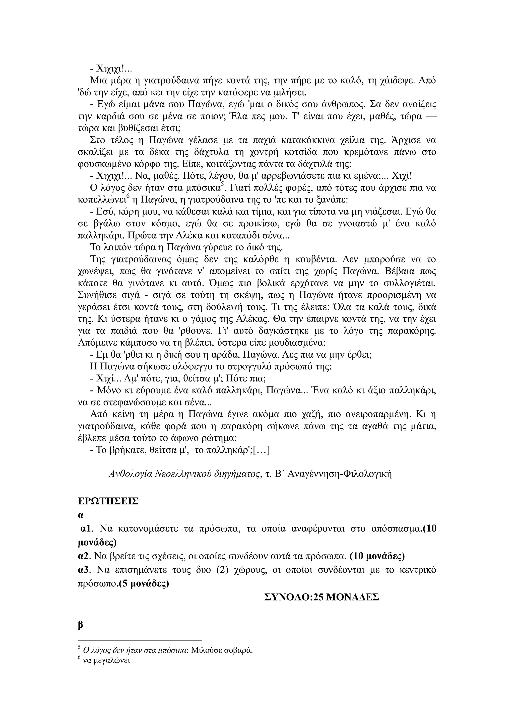 - Χιχιχι!...
Μια μέρα η γιατρούδαινα πήγε κοντά της, την πήρε με το καλό, τη χάιδεψε. Από
'δώ την είχε, από κει την είχε την κατάφερε να μιλήσει.
- Εγώ είμαι μάνα σου Παγώνα, εγώ 'μαι ο δικός σου άνθρωπος. Σα δεν ανοίξεις
την καρδιά σου σε μένα σε ποιον; Έλα πες μου. Τ' είναι που έχει, μαθές, τώρα —
τώρα και βυθίζεσαι έτσι;
Στο τέλος η Παγώνα γέλασε με τα παχιά κατακόκκινα χείλια της. Άρχισε να
σκαλίζει με τα δέκα της δάχτυλα τη χοντρή κοτσίδα που κρεμότανε πάνω στο
φουσκωμένο κόρφο της. Είπε, κοιτάζοντας πάντα τα δάχτυλά της:
- Χιχιχι!... Να, μαθές. Πότε, λέγου, θα μ' αρρεβωνιάσετε πια κι εμένα;... Χιχί!
Ο λόγος δεν ήταν στα μπόσικα5
. Γιατί πολλές φορές, από τότες που άρχισε πια να
κοπελλώνει6
η Παγώνα, η γιατρούδαινα της το 'πε και το ξανάπε:
- Εσύ, κόρη μου, να κάθεσαι καλά και τίμια, και για τίποτα να μη νιάζεσαι. Εγώ θα
σε βγάλω στον κόσμο, εγώ θα σε προικίσω, εγώ θα σε γνοιαστώ μ' ένα καλό
παλληκάρι. Πρώτα την Αλέκα και καταπόδι σένα...
Το λοιπόν τώρα η Παγώνα γύρευε το δικό της.
Της γιατρούδαινας όμως δεν της καλόρθε η κουβέντα. Δεν μπορούσε να το
χωνέψει, πως θα γινότανε ν' απομείνει το σπίτι της χωρίς Παγώνα. Βέβαια πως
κάποτε θα γινότανε κι αυτό. Όμως πιο βολικά ερχότανε να μην το συλλογιέται.
Συνήθισε σιγά - σιγά σε τούτη τη σκέψη, πως η Παγώνα ήτανε προορισμένη να
γεράσει έτσι κοντά τους, στη δούλεψή τους. Τι της έλειπε; Όλα τα καλά τους, δικά
της. Κι ύστερα ήτανε κι ο γάμος της Αλέκας. Θα την έπαιρνε κοντά της, να την έχει
για τα παιδιά που θα 'ρθουνε. Γι' αυτό δαγκάστηκε με το λόγο της παρακόρης.
Απόμεινε κάμποσο να τη βλέπει, ύστερα είπε μουδιασμένα:
- Εμ θα 'ρθει κι η δική σου η αράδα, Παγώνα. Λες πια να μην έρθει;
Η Παγώνα σήκωσε ολόφεγγο το στρογγυλό πρόσωπό της:
- Χιχί... Αμ' πότε, για, θείτσα μ'; Πότε πια;
- Μόνο κι εύρουμε ένα καλό παλληκάρι, Παγώνα... Ένα καλό κι άξιο παλληκάρι,
να σε στεφανώσουμε και σένα...
Από κείνη τη μέρα η Παγώνα έγινε ακόμα πιο χαζή, πιο ονειροπαρμένη. Κι η
γιατρούδαινα, κάθε φορά που η παρακόρη σήκωνε πάνω της τα αγαθά της μάτια,
έβλεπε μέσα τούτο το άφωνο ρώτημα:
- Το βρήκατε, θείτσα μ', το παλληκάρ';[…]
Ανθολογία Νεοελληνικού διηγήματος, τ. Β΄ Αναγέννηση-Φιλολογική
ΕΡΩΤΗΣΕΙΣ
α
α1. Να κατονομάσετε τα πρόσωπα, τα οποία αναφέρονται στο απόσπασμα.(10
μονάδες)
α2. Να βρείτε τις σχέσεις, οι οποίες συνδέουν αυτά τα πρόσωπα. (10 μονάδες)
α3. Να επισημάνετε τους δυο (2) χώρους, οι οποίοι συνδέονται με το κεντρικό
πρόσωπο.(5 μονάδες)
ΣΥΝΟΛΟ:25 ΜΟΝΑΔΕΣ
β
5
Ο λόγος δεν ήταν στα μπόσικα: Μιλούσε σοβαρά.
6
να μεγαλώνει
 