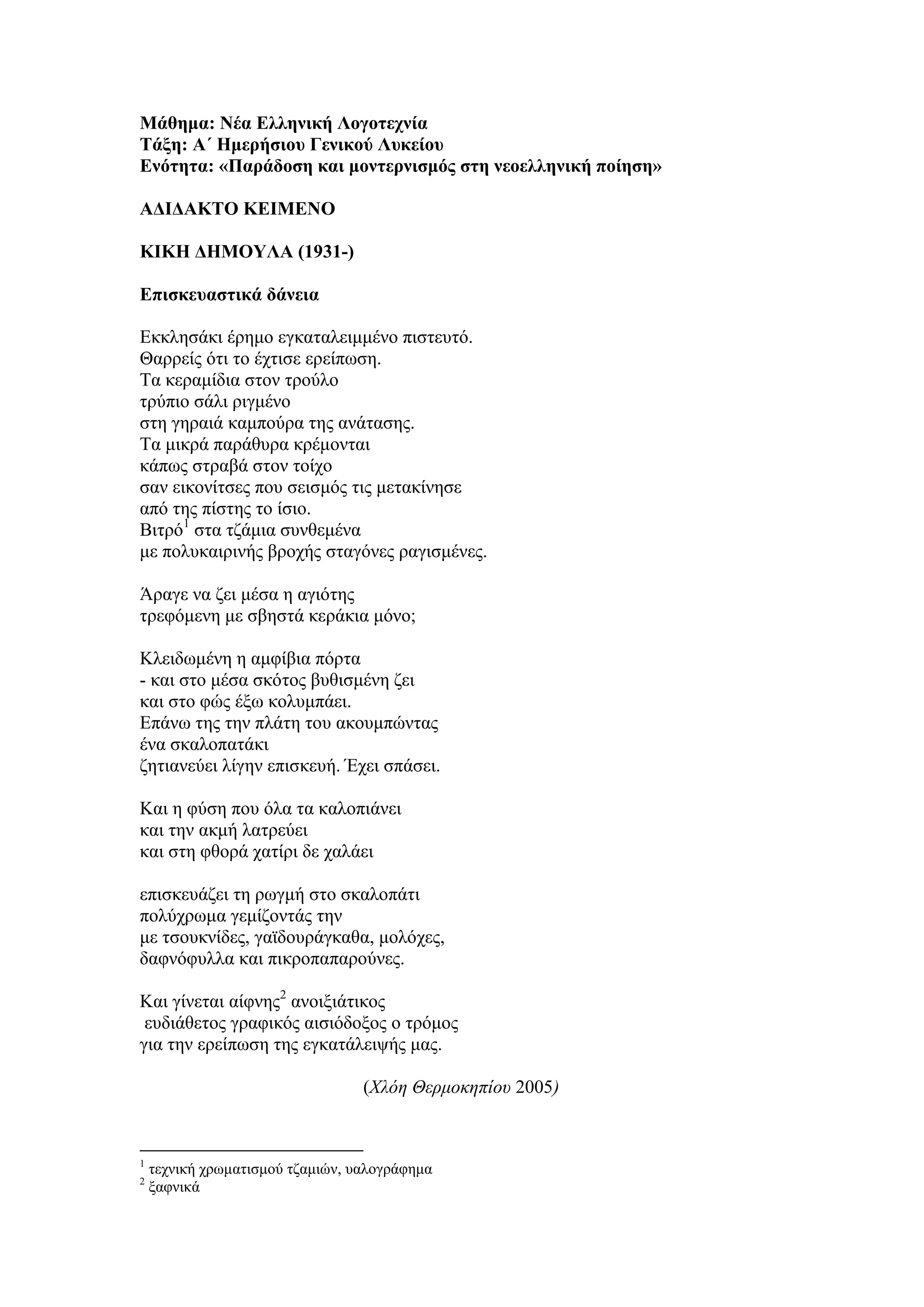 Μάθημα: Νέα Ελληνική Λογοτεχνία
Τάξη: Α΄ Ημερήσιου Γενικού Λυκείου
Ενότητα: «Παράδοση και μοντερνισμός στη νεοελληνική ποίηση»
ΑΔΙΔΑΚΤΟ ΚΕΙΜΕΝΟ
ΚΙΚΗ ΔΗΜΟΥΛΑ (1931-)
Επισκευαστικά δάνεια
Εκκλησάκι έρημο εγκαταλειμμένο πιστευτό.
Θαρρείς ότι το έχτισε ερείπωση.
Τα κεραμίδια στον τρούλο
τρύπιο σάλι ριγμένο
στη γηραιά καμπούρα της ανάτασης.
Τα μικρά παράθυρα κρέμονται
κάπως στραβά στον τοίχο
σαν εικονίτσες που σεισμός τις μετακίνησε
από της πίστης το ίσιο.
Βιτρό1
στα τζάμια συνθεμένα
με πολυκαιρινής βροχής σταγόνες ραγισμένες.
Άραγε να ζει μέσα η αγιότης
τρεφόμενη με σβηστά κεράκια μόνο;
Κλειδωμένη η αμφίβια πόρτα
- και στο μέσα σκότος βυθισμένη ζει
και στο φώς έξω κολυμπάει.
Επάνω της την πλάτη του ακουμπώντας
ένα σκαλοπατάκι
ζητιανεύει λίγην επισκευή. Έχει σπάσει.
Και η φύση που όλα τα καλοπιάνει
και την ακμή λατρεύει
και στη φθορά χατίρι δε χαλάει
επισκευάζει τη ρωγμή στο σκαλοπάτι
πολύχρωμα γεμίζοντάς την
με τσουκνίδες, γαϊδουράγκαθα, μολόχες,
δαφνόφυλλα και πικροπαπαρούνες.
Και γίνεται αίφνης2
ανοιξιάτικος
ευδιάθετος γραφικός αισιόδοξος ο τρόμος
για την ερείπωση της εγκατάλειψής μας.
(Χλόη Θερμοκηπίου 2005)
1
τεχνική χρωματισμού τζαμιών, υαλογράφημα
2
ξαφνικά
 