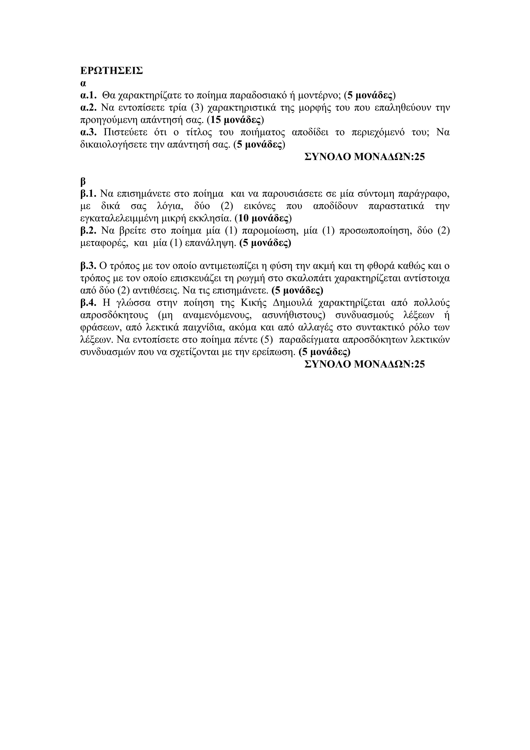 ΕΡΩΤΗΣΕΙΣ
α
α.1. Θα χαρακτηρίζατε το ποίημα παραδοσιακό ή μοντέρνο; (5 μονάδες)
α.2. Να εντοπίσετε τρία (3) χαρακτηριστικά της μορφής του που επαληθεύουν την
προηγούμενη απάντησή σας. (15 μονάδες)
α.3. Πιστεύετε ότι ο τίτλος του ποιήματος αποδίδει το περιεχόμενό του; Να
δικαιολογήσετε την απάντησή σας. (5 μονάδες)
ΣΥΝΟΛΟ ΜΟΝΑΔΩΝ:25
β
β.1. Να επισημάνετε στο ποίημα και να παρουσιάσετε σε μία σύντομη παράγραφο,
με δικά σας λόγια, δύο (2) εικόνες που αποδίδουν παραστατικά την
εγκαταλελειμμένη μικρή εκκλησία. (10 μονάδες)
β.2. Να βρείτε στο ποίημα μία (1) παρομοίωση, μία (1) προσωποποίηση, δύο (2)
μεταφορές, και μία (1) επανάληψη. (5 μονάδες)
β.3. Ο τρόπος με τον οποίο αντιμετωπίζει η φύση την ακμή και τη φθορά καθώς και ο
τρόπος με τον οποίο επισκευάζει τη ρωγμή στο σκαλοπάτι χαρακτηρίζεται αντίστοιχα
από δύο (2) αντιθέσεις. Να τις επισημάνετε. (5 μονάδες)
β.4. Η γλώσσα στην ποίηση της Κικής Δημουλά χαρακτηρίζεται από πολλούς
απροσδόκητους (μη αναμενόμενους, ασυνήθιστους) συνδυασμούς λέξεων ή
φράσεων, από λεκτικά παιχνίδια, ακόμα και από αλλαγές στο συντακτικό ρόλο των
λέξεων. Να εντοπίσετε στο ποίημα πέντε (5) παραδείγματα απροσδόκητων λεκτικών
συνδυασμών που να σχετίζονται με την ερείπωση. (5 μονάδες)
ΣΥΝΟΛΟ ΜΟΝΑΔΩΝ:25
 