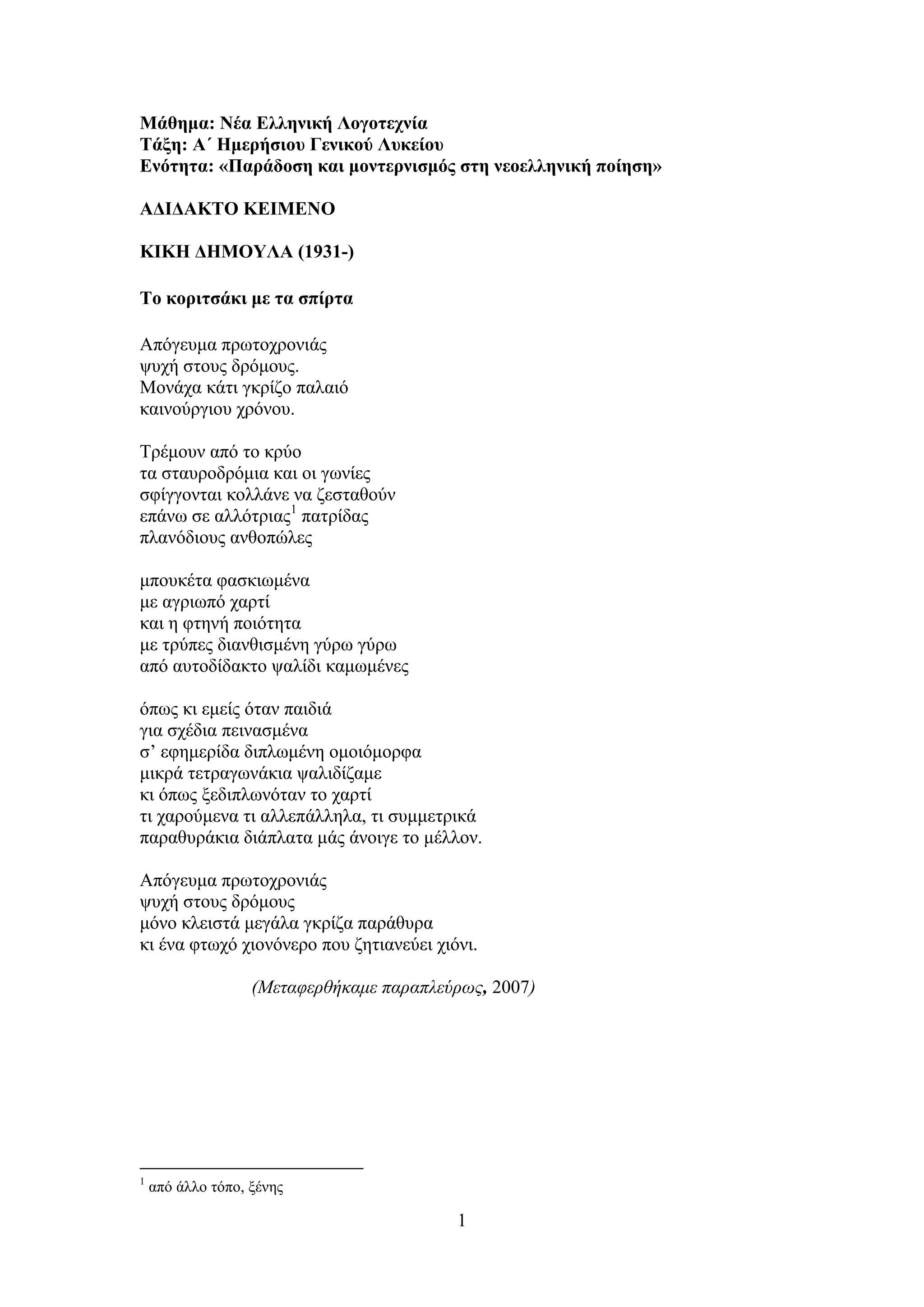 1
Μάθημα: Νέα Ελληνική Λογοτεχνία
Τάξη: Α΄ Ημερήσιου Γενικού Λυκείου
Ενότητα: «Παράδοση και μοντερνισμός στη νεοελληνική ποίηση»
ΑΔΙΔΑΚΤΟ ΚΕΙΜΕΝΟ
ΚΙΚΗ ΔΗΜΟΥΛΑ (1931-)
Τo κοριτσάκι με τα σπίρτα
Απόγευμα πρωτοχρονιάς
ψυχή στους δρόμους.
Μονάχα κάτι γκρίζο παλαιό
καινούργιου χρόνου.
Τρέμουν από το κρύο
τα σταυροδρόμια και οι γωνίες
σφίγγονται κολλάνε να ζεσταθούν
επάνω σε αλλότριας1
πατρίδας
πλανόδιους ανθοπώλες
μπουκέτα φασκιωμένα
με αγριωπό χαρτί
και η φτηνή ποιότητα
με τρύπες διανθισμένη γύρω γύρω
από αυτοδίδακτο ψαλίδι καμωμένες
όπως κι εμείς όταν παιδιά
για σχέδια πεινασμένα
σ’ εφημερίδα διπλωμένη ομοιόμορφα
μικρά τετραγωνάκια ψαλιδίζαμε
κι όπως ξεδιπλωνόταν το χαρτί
τι χαρούμενα τι αλλεπάλληλα, τι συμμετρικά
παραθυράκια διάπλατα μάς άνοιγε το μέλλον.
Απόγευμα πρωτοχρονιάς
ψυχή στους δρόμους
μόνο κλειστά μεγάλα γκρίζα παράθυρα
κι ένα φτωχό χιονόνερο που ζητιανεύει χιόνι.
(Μεταφερθήκαμε παραπλεύρως, 2007)
1
από άλλο τόπο, ξένης
 