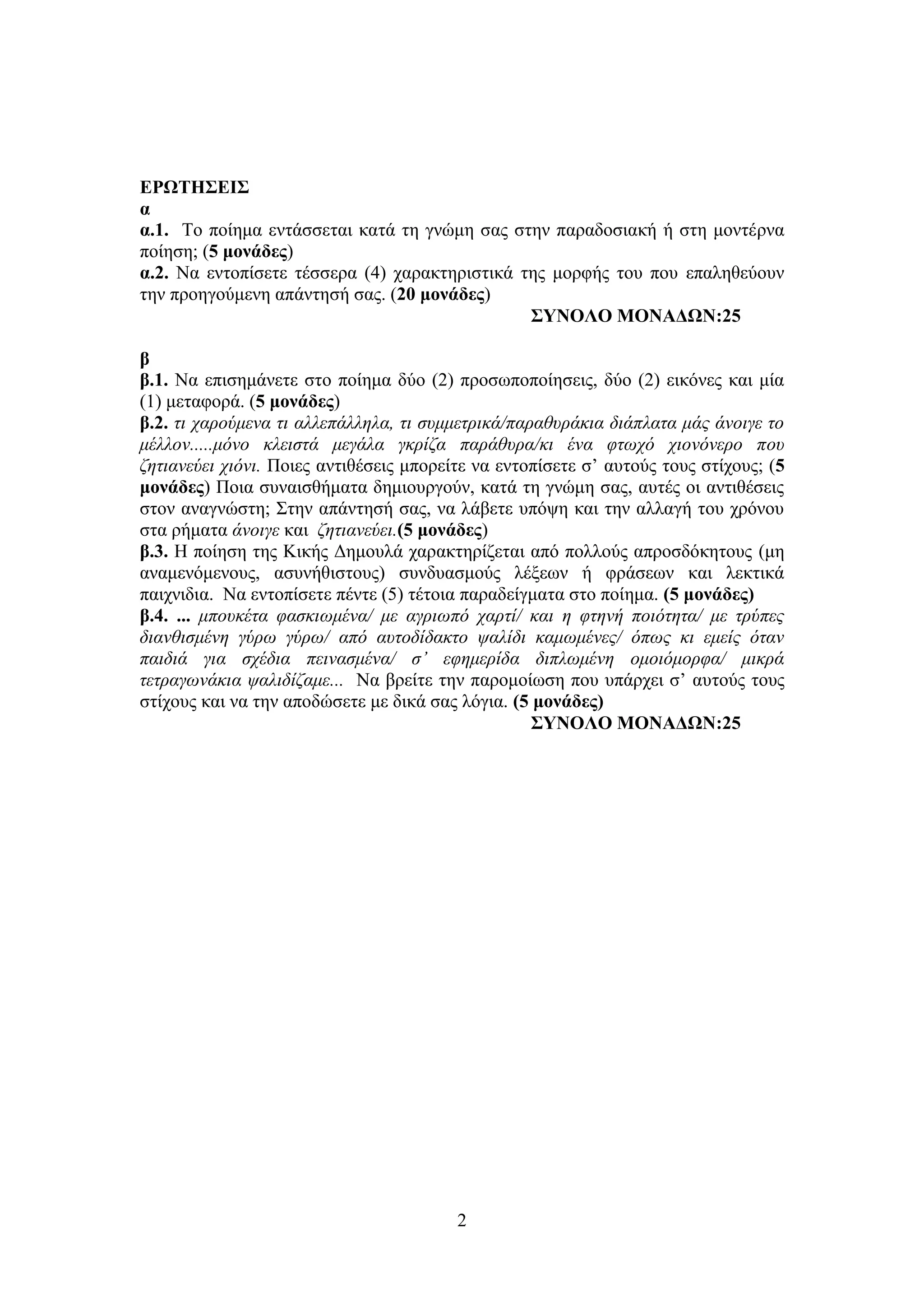 2
ΕΡΩΤΗΣΕΙΣ
α
α.1. Το ποίημα εντάσσεται κατά τη γνώμη σας στην παραδοσιακή ή στη μοντέρνα
ποίηση; (5 μονάδες)
α.2. Να εντοπίσετε τέσσερα (4) χαρακτηριστικά της μορφής του που επαληθεύουν
την προηγούμενη απάντησή σας. (20 μονάδες)
ΣΥΝΟΛΟ ΜΟΝΑΔΩΝ:25
β
β.1. Να επισημάνετε στο ποίημα δύο (2) προσωποποίησεις, δύο (2) εικόνες και μία
(1) μεταφορά. (5 μονάδες)
β.2. τι χαρούμενα τι αλλεπάλληλα, τι συμμετρικά/παραθυράκια διάπλατα μάς άνοιγε το
μέλλον.....μόνο κλειστά μεγάλα γκρίζα παράθυρα/κι ένα φτωχό χιονόνερο που
ζητιανεύει χιόνι. Ποιες αντιθέσεις μπορείτε να εντοπίσετε σ’ αυτούς τους στίχους; (5
μονάδες) Ποια συναισθήματα δημιουργούν, κατά τη γνώμη σας, αυτές οι αντιθέσεις
στον αναγνώστη; Στην απάντησή σας, να λάβετε υπόψη και την αλλαγή του χρόνου
στα ρήματα άνοιγε και ζητιανεύει.(5 μονάδες)
β.3. Η ποίηση της Κικής Δημουλά χαρακτηρίζεται από πολλούς απροσδόκητους (μη
αναμενόμενους, ασυνήθιστους) συνδυασμούς λέξεων ή φράσεων και λεκτικά
παιχνιδια. Να εντοπίσετε πέντε (5) τέτοια παραδείγματα στο ποίημα. (5 μονάδες)
β.4. ... μπουκέτα φασκιωμένα/ με αγριωπό χαρτί/ και η φτηνή ποιότητα/ με τρύπες
διανθισμένη γύρω γύρω/ από αυτοδίδακτο ψαλίδι καμωμένες/ όπως κι εμείς όταν
παιδιά για σχέδια πεινασμένα/ σ’ εφημερίδα διπλωμένη ομοιόμορφα/ μικρά
τετραγωνάκια ψαλιδίζαμε... Να βρείτε την παρομοίωση που υπάρχει σ’ αυτούς τους
στίχους και να την αποδώσετε με δικά σας λόγια. (5 μονάδες)
ΣΥΝΟΛΟ ΜΟΝΑΔΩΝ:25
 