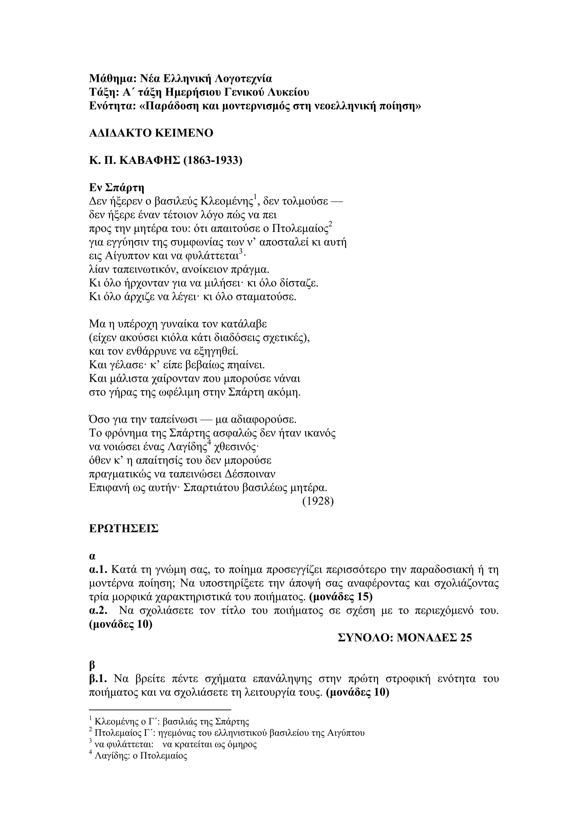 Μάθημα: Νέα Ελληνική Λογοτεχνία
Τάξη: Α΄ τάξη Ημερήσιου Γενικού Λυκείου
Ενότητα: «Παράδοση και μοντερνισμός στη νεοελληνική ποίηση»
ΑΔΙΔΑΚΤΟ ΚΕΙΜΕΝΟ
Κ. Π. ΚΑΒΑΦΗΣ (1863-1933)
Εν Σπάρτη
Δεν ήξερεν ο βασιλεύς Κλεομένης1
, δεν τολμούσε —
δεν ήξερε έναν τέτοιον λόγο πώς να πει
προς την μητέρα του: ότι απαιτούσε ο Πτολεμαίος2
για εγγύησιν της συμφωνίας των ν’ αποσταλεί κι αυτή
εις Aίγυπτον και να φυλάττεται3
·
λίαν ταπεινωτικόν, ανοίκειον πράγμα.
Κι όλο ήρχονταν για να μιλήσει· κι όλο δίσταζε.
Κι όλο άρχιζε να λέγει· κι όλο σταματούσε.
Μα η υπέροχη γυναίκα τον κατάλαβε
(είχεν ακούσει κιόλα κάτι διαδόσεις σχετικές),
και τον ενθάρρυνε να εξηγηθεί.
Και γέλασε· κ’ είπε βεβαίως πηαίνει.
Και μάλιστα χαίρονταν που μπορούσε νάναι
στο γήρας της ωφέλιμη στην Σπάρτη ακόμη.
Όσο για την ταπείνωσι — μα αδιαφορούσε.
Το φρόνημα της Σπάρτης ασφαλώς δεν ήταν ικανός
να νοιώσει ένας Λαγίδης4
χθεσινός·
όθεν κ’ η απαίτησίς του δεν μπορούσε
πραγματικώς να ταπεινώσει Δέσποιναν
Επιφανή ως αυτήν· Σπαρτιάτου βασιλέως μητέρα.
(1928)
ΕΡΩΤΗΣΕΙΣ
α
α.1. Κατά τη γνώμη σας, το ποίημα προσεγγίζει περισσότερο την παραδοσιακή ή τη
μοντέρνα ποίηση; Να υποστηρίξετε την άποψή σας αναφέροντας και σχολιάζοντας
τρία μορφικά χαρακτηριστικά του ποιήματος. (μονάδες 15)
α.2. Να σχολιάσετε τον τίτλο του ποιήματος σε σχέση με το περιεχόμενό του.
(μονάδες 10)
ΣΥΝΟΛΟ: ΜΟΝΑΔΕΣ 25
β
β.1. Να βρείτε πέντε σχήματα επανάληψης στην πρώτη στροφική ενότητα του
ποιήματος και να σχολιάσετε τη λειτουργία τους. (μονάδες 10)
1
Κλεομένης ο Γ΄: βασιλιάς της Σπάρτης
2
Πτολεμαίος Γ΄: ηγεμόνας του ελληνιστικού βασιλείου της Αιγύπτου
3
να φυλάττεται: να κρατείται ως όμηρος
4
Λαγίδης: ο Πτολεμαίος
 
