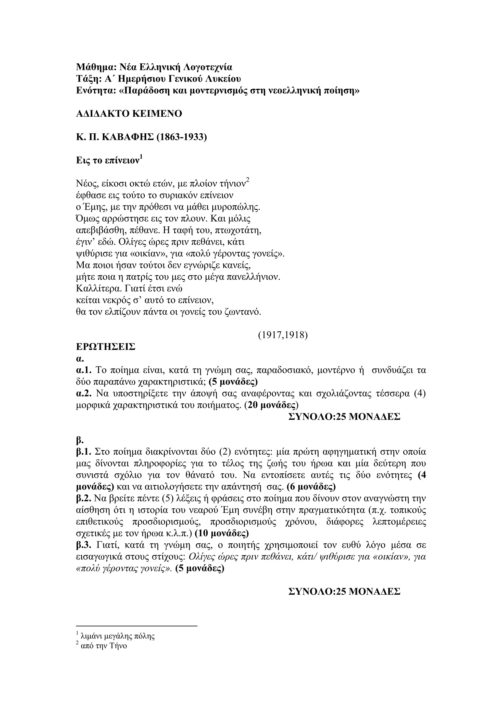 Μάθημα: Νέα Ελληνική Λογοτεχνία
Τάξη: Α΄ Ημερήσιου Γενικού Λυκείου
Ενότητα: «Παράδοση και μοντερνισμός στη νεοελληνική ποίηση»
ΑΔΙΔΑΚΤΟ ΚΕΙΜΕΝΟ
Κ. Π. ΚΑΒΑΦΗΣ (1863-1933)
Eις το επίνειον1
Νέος, είκοσι οκτώ ετών, με πλοίον τήνιον2
έφθασε εις τούτο το συριακόν επίνειον
ο Έμης, με την πρόθεσι να μάθει μυροπώλης.
Όμως αρρώστησε εις τον πλουν. Και μόλις
απεβιβάσθη, πέθανε. Η ταφή του, πτωχοτάτη,
έγιν’ εδώ. Ολίγες ώρες πριν πεθάνει, κάτι
ψιθύρισε για «οικίαν», για «πολύ γέροντας γονείς».
Μα ποιοι ήσαν τούτοι δεν εγνώριζε κανείς,
μήτε ποια η πατρίς του μες στο μέγα πανελλήνιον.
Καλλίτερα. Γιατί έτσι ενώ
κείται νεκρός σ’ αυτό το επίνειον,
θα τον ελπίζουν πάντα οι γονείς του ζωντανό.
(1917,1918)
ΕΡΩΤΗΣΕΙΣ
α.
α.1. Το ποίημα είναι, κατά τη γνώμη σας, παραδοσιακό, μοντέρνο ή συνδυάζει τα
δύο παραπάνω χαρακτηριστικά; (5 μονάδες)
α.2. Να υποστηρίξετε την άποψή σας αναφέροντας και σχολιάζοντας τέσσερα (4)
μορφικά χαρακτηριστικά του ποιήματος. (20 μονάδες)
ΣΥΝΟΛΟ:25 ΜΟΝΑΔΕΣ
β.
β.1. Στο ποίημα διακρίνονται δύο (2) ενότητες: μία πρώτη αφηγηματική στην οποία
μας δίνονται πληροφορίες για το τέλος της ζωής του ήρωα και μία δεύτερη που
συνιστά σχόλιο για τον θάνατό του. Να εντοπίσετε αυτές τις δύο ενότητες (4
μονάδες) και να αιτιολογήσετε την απάντησή σας. (6 μονάδες)
β.2. Να βρείτε πέντε (5) λέξεις ή φράσεις στο ποίημα που δίνουν στον αναγνώστη την
αίσθηση ότι η ιστορία του νεαρού Έμη συνέβη στην πραγματικότητα (π.χ. τοπικούς
επιθετικούς προσδιορισμούς, προσδιορισμούς χρόνου, διάφορες λεπτομέρειες
σχετικές με τον ήρωα κ.λ.π.) (10 μονάδες)
β.3. Γιατί, κατά τη γνώμη σας, ο ποιητής χρησιμοποιεί τον ευθύ λόγο μέσα σε
εισαγωγικά στους στίχους: Ολίγες ώρες πριν πεθάνει, κάτι/ ψιθύρισε για «οικίαν», για
«πολύ γέροντας γονείς». (5 μονάδες)
ΣΥΝΟΛΟ:25 ΜΟΝΑΔΕΣ
1
λιμάνι μεγάλης πόλης
2
από την Τήνο
 