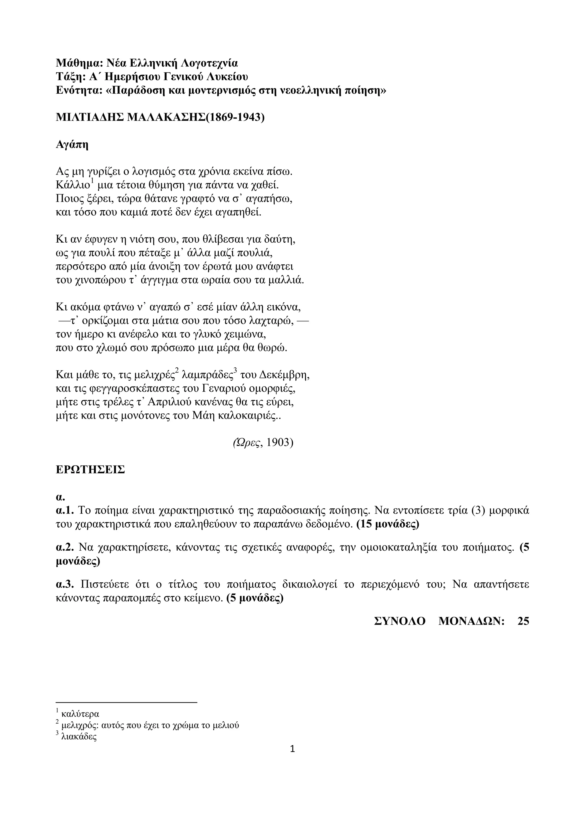 1
Μάθημα: Νέα Ελληνική Λογοτεχνία
Τάξη: Α΄ Ημερήσιου Γενικού Λυκείου
Ενότητα: «Παράδοση και μοντερνισμός στη νεοελληνική ποίηση»
ΜΙΛΤΙΑΔΗΣ ΜΑΛΑΚΑΣΗΣ(1869-1943)
Αγάπη
Ας μη γυρίζει ο λογισμός στα χρόνια εκείνα πίσω.
Κάλλιο1
μια τέτοια θύμηση για πάντα να χαθεί.
Ποιος ξέρει, τώρα θάτανε γραφτό να σ᾿ αγαπήσω,
και τόσο που καμιά ποτέ δεν έχει αγαπηθεί.
Κι αν έφυγεν η νιότη σου, που θλίβεσαι για δαύτη,
ως για πουλί που πέταξε μ᾿ άλλα μαζί πουλιά,
περσότερο από μία άνοιξη τον έρωτά μου ανάφτει
του χινοπώρου τ᾿ άγγιγμα στα ωραία σου τα μαλλιά.
Κι ακόμα φτάνω ν᾿ αγαπώ σ᾿ εσέ μίαν άλλη εικόνα,
—τ᾿ ορκίζομαι στα μάτια σου που τόσο λαχταρώ, —
τον ήμερο κι ανέφελο και το γλυκό χειμώνα,
που στο χλωμό σου πρόσωπο μια μέρα θα θωρώ.
Και μάθε το, τις μελιχρές2
λαμπράδες3
του Δεκέμβρη,
και τις φεγγαροσκέπαστες του Γεναριού ομορφιές,
μήτε στις τρέλες τ᾿ Απριλιού κανένας θα τις εύρει,
μήτε και στις μονότονες του Μάη καλοκαιριές..
(Ώρες, 1903)
ΕΡΩΤΗΣΕΙΣ
α.
α.1. Το ποίημα είναι χαρακτηριστικό της παραδοσιακής ποίησης. Να εντοπίσετε τρία (3) μορφικά
του χαρακτηριστικά που επαληθεύουν το παραπάνω δεδομένο. (15 μονάδες)
α.2. Να χαρακτηρίσετε, κάνοντας τις σχετικές αναφορές, την ομοιοκαταληξία του ποιήματος. (5
μονάδες)
α.3. Πιστεύετε ότι ο τίτλος του ποιήματος δικαιολογεί το περιεχόμενό του; Να απαντήσετε
κάνοντας παραπομπές στο κείμενο. (5 μονάδες)
ΣΥΝΟΛΟ ΜΟΝΑΔΩΝ: 25
1
καλύτερα
2
μελιχρός: αυτός που έχει το χρώμα το μελιού
3
λιακάδες
 