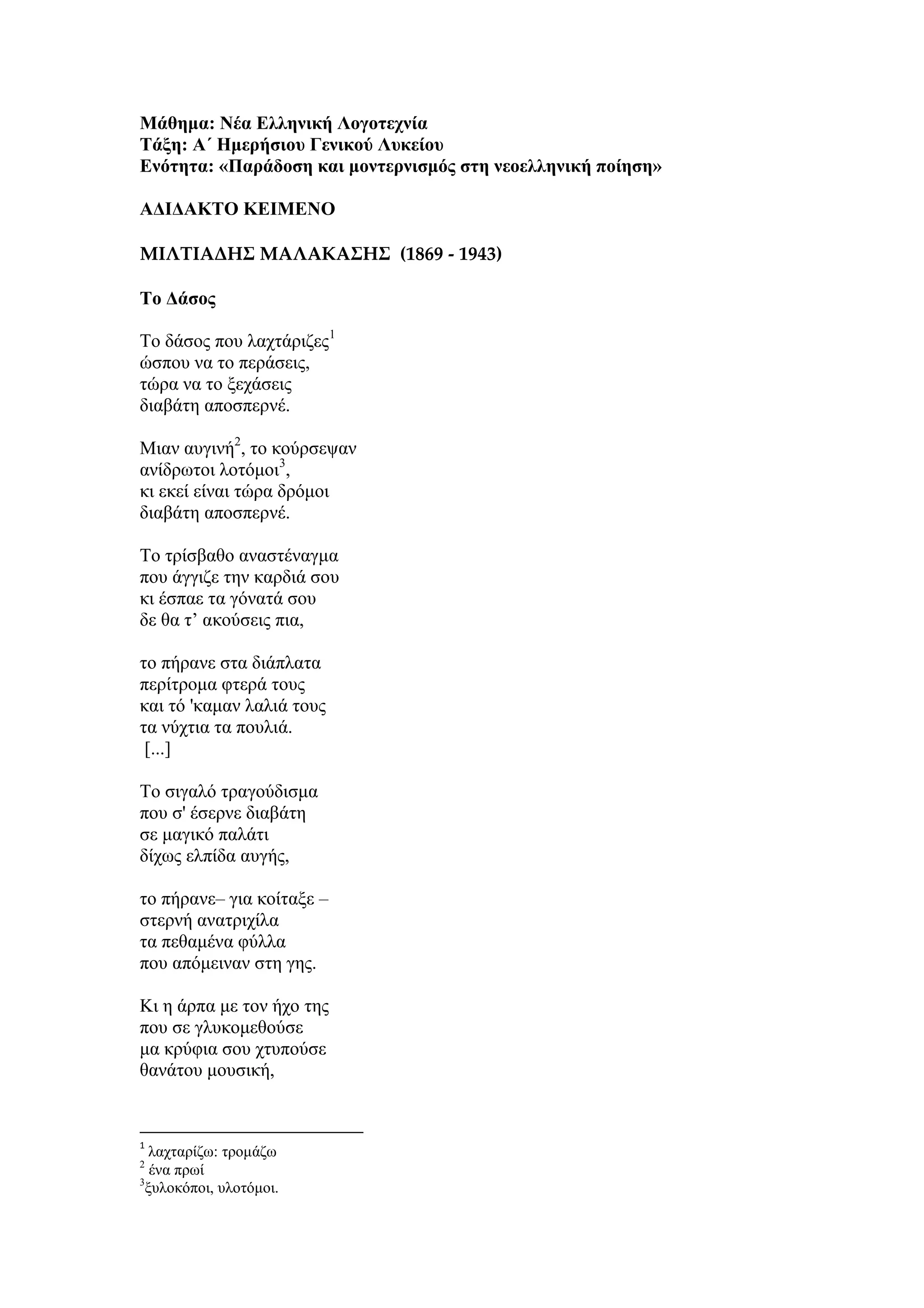 Μάθημα: Νέα Ελληνική Λογοτεχνία
Τάξη: Α΄ Ημερήσιου Γενικού Λυκείου
Ενότητα: «Παράδοση και μοντερνισμός στη νεοελληνική ποίηση»
ΑΔΙΔΑΚΤΟ ΚΕΙΜΕΝΟ
ΜΙΛΤΙΑΔΗΣ ΜΑΛΑΚΑΣΗΣ (1869 - 1943)
Το Δάσος
Το δάσος που λαχτάριζες1
ώσπου να το περάσεις,
τώρα να το ξεχάσεις
διαβάτη αποσπερνέ.
Μιαν αυγινή2
, το κούρσεψαν
ανίδρωτοι λοτόμοι3
,
κι εκεί είναι τώρα δρόμοι
διαβάτη αποσπερνέ.
Το τρίσβαθο αναστέναγμα
που άγγιζε την καρδιά σου
κι έσπαε τα γόνατά σου
δε θα τ’ ακούσεις πια,
το πήρανε στα διάπλατα
περίτρομα φτερά τους
και τό 'καμαν λαλιά τους
τα νύχτια τα πουλιά.
[...]
Το σιγαλό τραγούδισμα
που σ' έσερνε διαβάτη
σε μαγικό παλάτι
δίχως ελπίδα αυγής,
το πήρανε– για κοίταξε –
στερνή ανατριχίλα
τα πεθαμένα φύλλα
που απόμειναν στη γης.
Κι η άρπα με τον ήχο της
που σε γλυκομεθούσε
μα κρύφια σου χτυπούσε
θανάτου μουσική,
1
λαχταρίζω: τρομάζω
2
ένα πρωί
3
ξυλοκόποι, υλοτόμοι.
 
