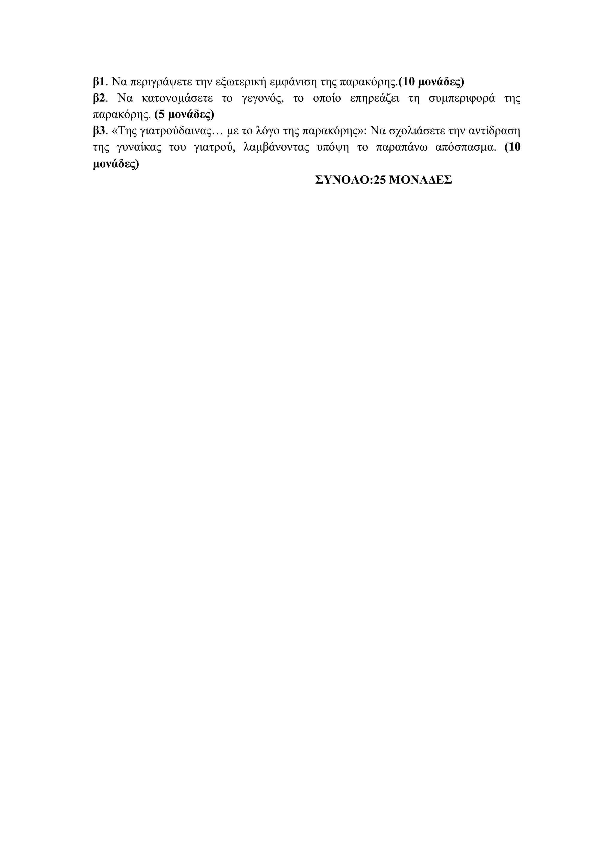 β1. Να περιγράψετε την εξωτερική εμφάνιση της παρακόρης.(10 μονάδες)
β2. Να κατονομάσετε το γεγονός, το οποίο επηρεάζει τη συμπεριφορά της
παρακόρης. (5 μονάδες)
β3. «Της γιατρούδαινας… με το λόγο της παρακόρης»: Να σχολιάσετε την αντίδραση
της γυναίκας του γιατρού, λαμβάνοντας υπόψη το παραπάνω απόσπασμα. (10
μονάδες)
ΣΥΝΟΛΟ:25 ΜΟΝΑΔΕΣ
 