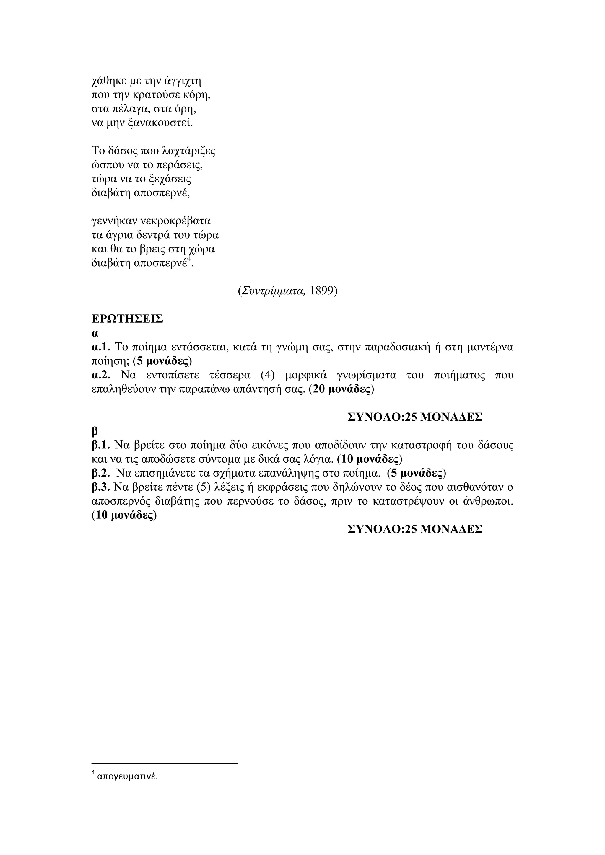 χάθηκε με την άγγιχτη
που την κρατούσε κόρη,
στα πέλαγα, στα όρη,
να μην ξανακουστεί.
Το δάσος που λαχτάριζες
ώσπου να το περάσεις,
τώρα να το ξεχάσεις
διαβάτη αποσπερνέ,
γεννήκαν νεκροκρέβατα
τα άγρια δεντρά του τώρα
και θα το βρεις στη χώρα
διαβάτη αποσπερνέ4
.
(Συντρίμματα, 1899)
ΕΡΩΤΗΣΕΙΣ
α
α.1. Το ποίημα εντάσσεται, κατά τη γνώμη σας, στην παραδοσιακή ή στη μοντέρνα
ποίηση; (5 μονάδες)
α.2. Να εντοπίσετε τέσσερα (4) μορφικά γνωρίσματα του ποιήματος που
επαληθεύουν την παραπάνω απάντησή σας. (20 μονάδες)
ΣΥΝΟΛΟ:25 ΜΟΝΑΔΕΣ
β
β.1. Να βρείτε στο ποίημα δύο εικόνες που αποδίδουν την καταστροφή του δάσους
και να τις αποδώσετε σύντομα με δικά σας λόγια. (10 μονάδες)
β.2. Να επισημάνετε τα σχήματα επανάληψης στο ποίημα. (5 μονάδες)
β.3. Να βρείτε πέντε (5) λέξεις ή εκφράσεις που δηλώνουν το δέος που αισθανόταν ο
αποσπερνός διαβάτης που περνούσε το δάσος, πριν το καταστρέψουν οι άνθρωποι.
(10 μονάδες)
ΣΥΝΟΛΟ:25 ΜΟΝΑΔΕΣ
4
απογευματινέ.
 