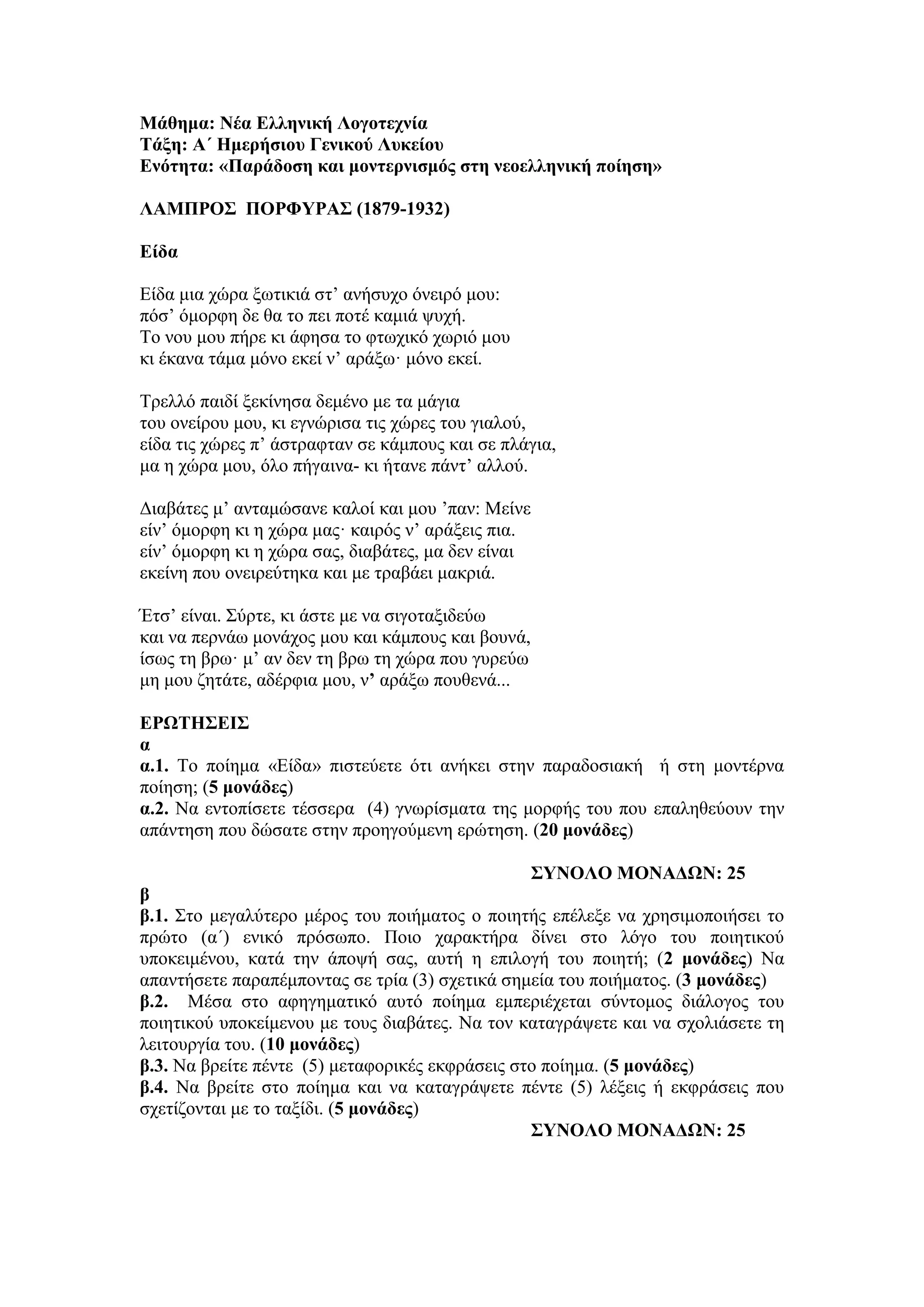 Μάθημα: Νέα Ελληνική Λογοτεχνία
Τάξη: Α΄ Ημερήσιου Γενικού Λυκείου
Ενότητα: «Παράδοση και μοντερνισμός στη νεοελληνική ποίηση»
ΛΑΜΠΡΟΣ ΠΟΡΦΥΡΑΣ (1879-1932)
Είδα
Είδα μια χώρα ξωτικιά στ’ ανήσυχο όνειρό μου:
πόσ’ όμορφη δε θα το πει ποτέ καμιά ψυχή.
Tο νου μου πήρε κι άφησα το φτωχικό χωριό μου
κι έκανα τάμα μόνο εκεί ν’ αράξω· μόνο εκεί.
Tρελλό παιδί ξεκίνησα δεμένο με τα μάγια
του ονείρου μου, κι εγνώρισα τις χώρες του γιαλού,
είδα τις χώρες π’ άστραφταν σε κάμπους και σε πλάγια,
μα η χώρα μου, όλο πήγαινα- κι ήτανε πάντ’ αλλού.
Διαβάτες μ’ ανταμώσανε καλοί και μου ’παν: Mείνε
είν’ όμορφη κι η χώρα μας· καιρός ν’ αράξεις πια.
είν’ όμορφη κι η χώρα σας, διαβάτες, μα δεν είναι
εκείνη που ονειρεύτηκα και με τραβάει μακριά.
Έτσ’ είναι. Σύρτε, κι άστε με να σιγοταξιδεύω
και να περνάω μονάχος μου και κάμπους και βουνά,
ίσως τη βρω· μ’ αν δεν τη βρω τη χώρα που γυρεύω
μη μου ζητάτε, αδέρφια μου, ν’ αράξω πουθενά...
ΕΡΩΤΗΣΕΙΣ
α
α.1. Το ποίημα «Είδα» πιστεύετε ότι ανήκει στην παραδοσιακή ή στη μοντέρνα
ποίηση; (5 μονάδες)
α.2. Να εντοπίσετε τέσσερα (4) γνωρίσματα της μορφής του που επαληθεύουν την
απάντηση που δώσατε στην προηγούμενη ερώτηση. (20 μονάδες)
ΣΥΝΟΛΟ ΜΟΝΑΔΩΝ: 25
β
β.1. Στο μεγαλύτερο μέρος του ποιήματος ο ποιητής επέλεξε να χρησιμοποιήσει το
πρώτο (α΄) ενικό πρόσωπο. Ποιο χαρακτήρα δίνει στο λόγο του ποιητικού
υποκειμένου, κατά την άποψή σας, αυτή η επιλογή του ποιητή; (2 μονάδες) Να
απαντήσετε παραπέμποντας σε τρία (3) σχετικά σημεία του ποιήματος. (3 μονάδες)
β.2. Μέσα στο αφηγηματικό αυτό ποίημα εμπεριέχεται σύντομος διάλογος του
ποιητικού υποκείμενου με τους διαβάτες. Να τον καταγράψετε και να σχολιάσετε τη
λειτουργία του. (10 μονάδες)
β.3. Να βρείτε πέντε (5) μεταφορικές εκφράσεις στο ποίημα. (5 μονάδες)
β.4. Να βρείτε στο ποίημα και να καταγράψετε πέντε (5) λέξεις ή εκφράσεις που
σχετίζονται με το ταξίδι. (5 μονάδες)
ΣΥΝΟΛΟ ΜΟΝΑΔΩΝ: 25
 