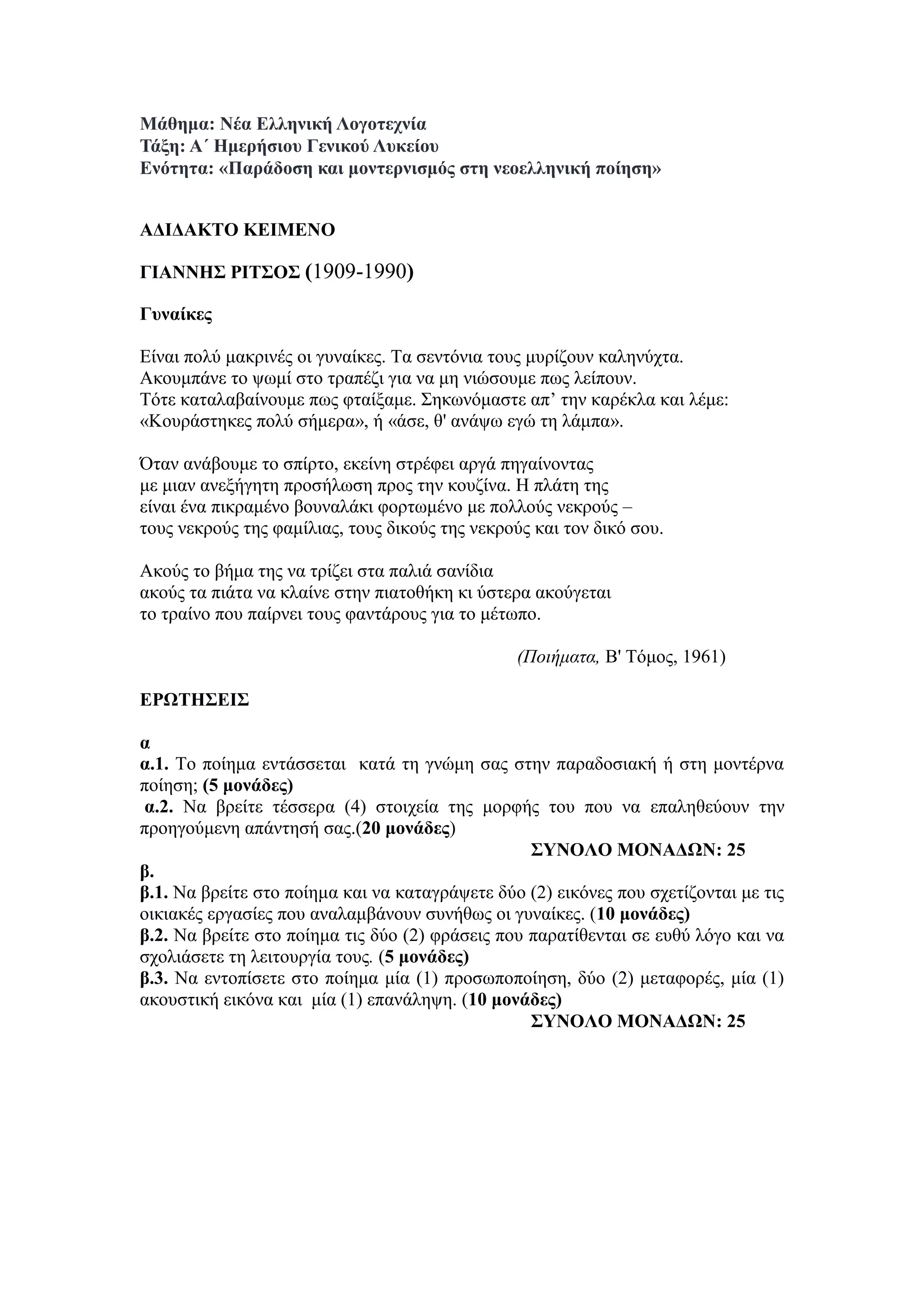 Μάθημα: Νέα Ελληνική Λογοτεχνία
Τάξη: Α΄ Ημερήσιου Γενικού Λυκείου
Ενότητα: «Παράδοση και μοντερνισμός στη νεοελληνική ποίηση»
AΔΙΔΑΚΤΟ ΚΕΙΜΕΝΟ
ΓΙΑΝΝΗΣ ΡΙΤΣΟΣ (1909-1990)
Γυναίκες
Είναι πολύ μακρινές οι γυναίκες. Τα σεντόνια τους μυρίζουν καληνύχτα.
Ακουμπάνε το ψωμί στο τραπέζι για να μη νιώσουμε πως λείπουν.
Τότε καταλαβαίνουμε πως φταίξαμε. Σηκωνόμαστε απ’ την καρέκλα και λέμε:
«Κουράστηκες πολύ σήμερα», ή «άσε, θ' ανάψω εγώ τη λάμπα».
Όταν ανάβουμε το σπίρτο, εκείνη στρέφει αργά πηγαίνοντας
με μιαν ανεξήγητη προσήλωση προς την κουζίνα. Η πλάτη της
είναι ένα πικραμένο βουναλάκι φορτωμένο με πολλούς νεκρούς –
τους νεκρούς της φαμίλιας, τους δικούς της νεκρούς και τον δικό σου.
Ακούς το βήμα της να τρίζει στα παλιά σανίδια
ακούς τα πιάτα να κλαίνε στην πιατοθήκη κι ύστερα ακούγεται
το τραίνο που παίρνει τους φαντάρους για το μέτωπο.
(Ποιήματα, Β' Τόμος, 1961)
ΕΡΩΤΗΣΕΙΣ
α
α.1. Το ποίημα εντάσσεται κατά τη γνώμη σας στην παραδοσιακή ή στη μοντέρνα
ποίηση; (5 μονάδες)
α.2. Να βρείτε τέσσερα (4) στοιχεία της μορφής του που να επαληθεύουν την
προηγούμενη απάντησή σας.(20 μονάδες)
ΣΥΝΟΛΟ ΜΟΝΑΔΩΝ: 25
β.
β.1. Να βρείτε στο ποίημα και να καταγράψετε δύο (2) εικόνες που σχετίζονται με τις
οικιακές εργασίες που αναλαμβάνουν συνήθως οι γυναίκες. (10 μονάδες)
β.2. Να βρείτε στο ποίημα τις δύο (2) φράσεις που παρατίθενται σε ευθύ λόγο και να
σχολιάσετε τη λειτουργία τους. (5 μονάδες)
β.3. Να εντοπίσετε στο ποίημα μία (1) προσωποποίηση, δύο (2) μεταφορές, μία (1)
ακουστική εικόνα και μία (1) επανάληψη. (10 μονάδες)
ΣΥΝΟΛΟ ΜΟΝΑΔΩΝ: 25
 