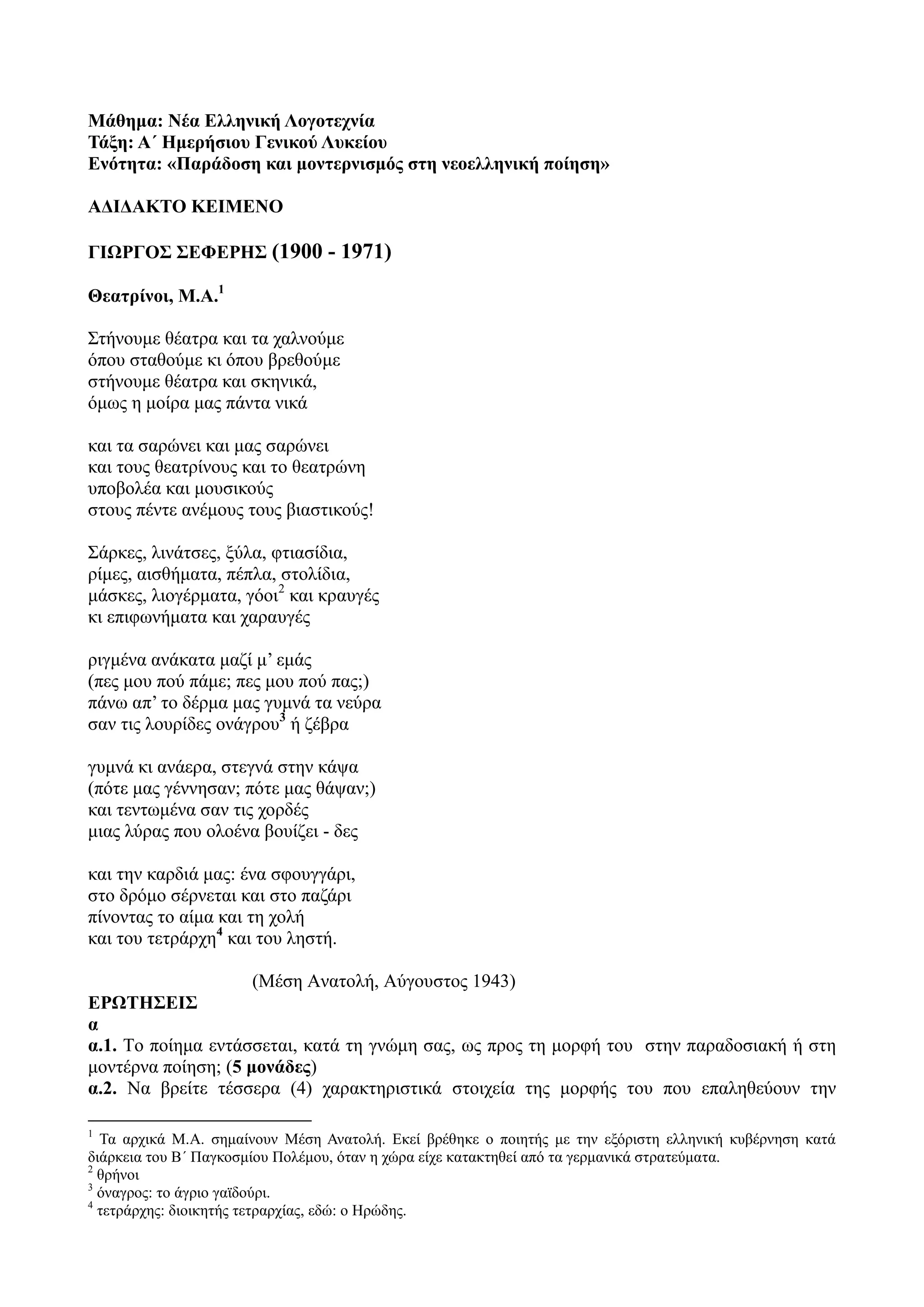 Μάθημα: Νέα Ελληνική Λογοτεχνία
Τάξη: Α΄ Ημερήσιου Γενικού Λυκείου
Ενότητα: «Παράδοση και μοντερνισμός στη νεοελληνική ποίηση»
ΑΔΙΔΑΚΤΟ ΚΕΙΜΕΝΟ
ΓΙΩΡΓΟΣ ΣΕΦΕΡΗΣ (1900 - 1971)
Θεατρίνοι, Μ.Α.1
Στήνουμε θέατρα και τα χαλνούμε
όπου σταθούμε κι όπου βρεθούμε
στήνουμε θέατρα και σκηνικά,
όμως η μοίρα μας πάντα νικά
και τα σαρώνει και μας σαρώνει
και τους θεατρίνους και το θεατρώνη
υποβολέα και μουσικούς
στους πέντε ανέμους τους βιαστικούς!
Σάρκες, λινάτσες, ξύλα, φτιασίδια,
ρίμες, αισθήματα, πέπλα, στολίδια,
μάσκες, λιογέρματα, γόοι2
και κραυγές
κι επιφωνήματα και χαραυγές
ριγμένα ανάκατα μαζί μ’ εμάς
(πες μου πού πάμε; πες μου πού πας;)
πάνω απ’ το δέρμα μας γυμνά τα νεύρα
σαν τις λουρίδες ονάγρου3
ή ζέβρα
γυμνά κι ανάερα, στεγνά στην κάψα
(πότε μας γέννησαν; πότε μας θάψαν;)
και τεντωμένα σαν τις χορδές
μιας λύρας που ολοένα βουίζει - δες
και την καρδιά μας: ένα σφουγγάρι,
στο δρόμο σέρνεται και στο παζάρι
πίνοντας το αίμα και τη χολή
και του τετράρχη4
και του ληστή.
(Μέση Ανατολή, Αύγουστος 1943)
ΕΡΩΤΗΣΕΙΣ
α
α.1. Tο ποίημα εντάσσεται, κατά τη γνώμη σας, ως προς τη μορφή του στην παραδοσιακή ή στη
μοντέρνα ποίηση; (5 μονάδες)
α.2. Να βρείτε τέσσερα (4) χαρακτηριστικά στοιχεία της μορφής του που επαληθεύουν την
1
Τα αρχικά Μ.Α. σημαίνουν Μέση Ανατολή. Εκεί βρέθηκε ο ποιητής με την εξόριστη ελληνική κυβέρνηση κατά
διάρκεια του Β΄ Παγκοσμίου Πολέμου, όταν η χώρα είχε κατακτηθεί από τα γερμανικά στρατεύματα.
2
θρήνοι
3
όναγρος: το άγριο γαϊδούρι.
4
τετράρχης: διοικητής τετραρχίας, εδώ: ο Ηρώδης.
 