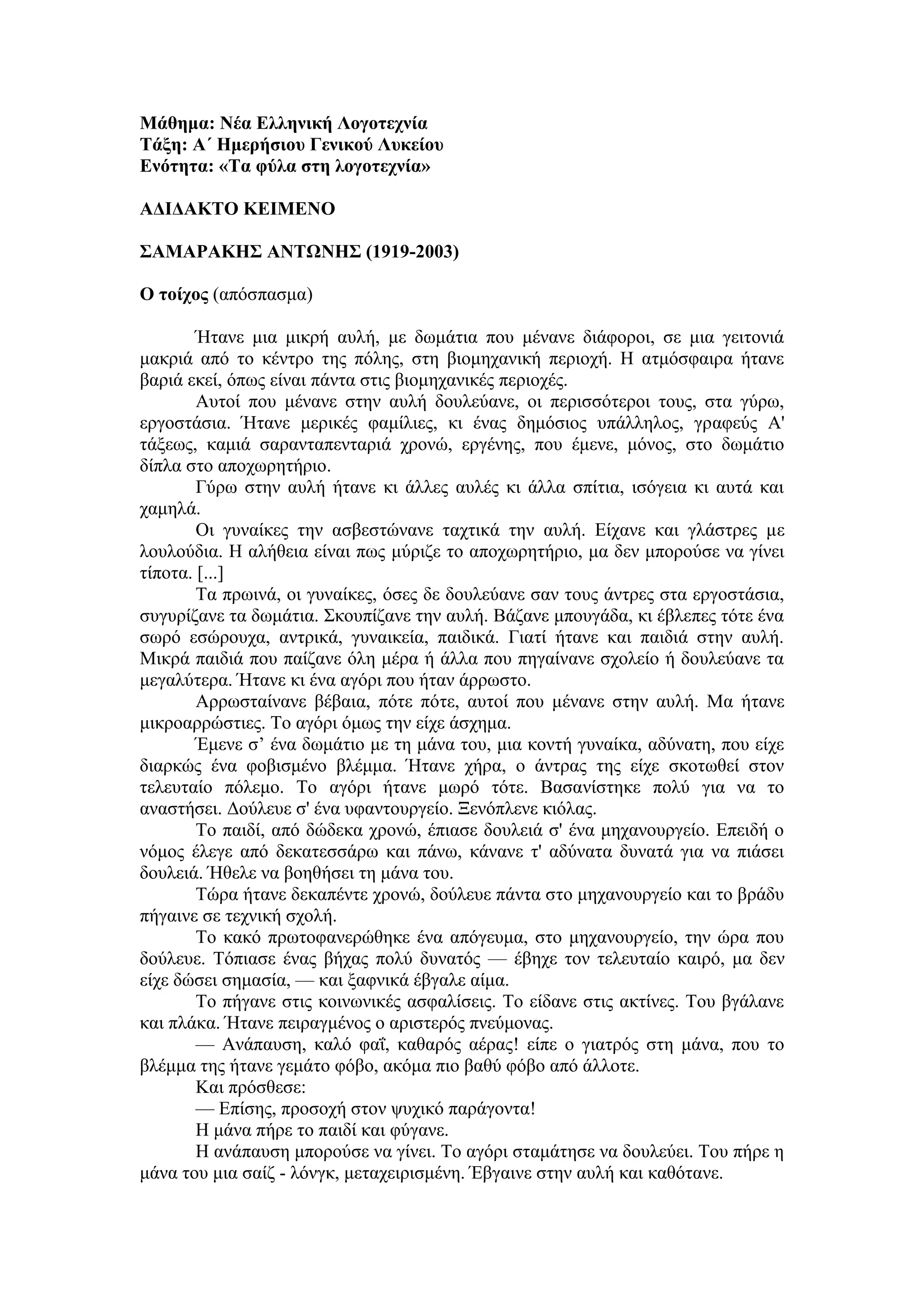 Μάθημα: Νέα Ελληνική Λογοτεχνία
Τάξη: Α΄ Ημερήσιου Γενικού Λυκείου
Ενότητα: «Τα φύλα στη λογοτεχνία»
ΑΔΙΔΑΚΤΟ ΚΕΙΜΕΝΟ
ΣΑΜΑΡΑΚΗΣ ΑΝΤΩΝΗΣ (1919-2003)
Ο τοίχος (απόσπασμα)
Ήτανε μια μικρή αυλή, με δωμάτια που μένανε διάφοροι, σε μια γειτονιά
μακριά από το κέντρο της πόλης, στη βιομηχανική περιοχή. Η ατμόσφαιρα ήτανε
βαριά εκεί, όπως είναι πάντα στις βιομηχανικές περιοχές.
Αυτοί που μένανε στην αυλή δουλεύανε, οι περισσότεροι τους, στα γύρω,
εργοστάσια. Ήτανε μερικές φαμίλιες, κι ένας δημόσιος υπάλληλος, γραφεύς Α'
τάξεως, καμιά σαρανταπενταριά χρονώ, εργένης, που έμενε, μόνος, στο δωμάτιο
δίπλα στο αποχωρητήριο.
Γύρω στην αυλή ήτανε κι άλλες αυλές κι άλλα σπίτια, ισόγεια κι αυτά και
χαμηλά.
Οι γυναίκες την ασβεστώνανε ταχτικά την αυλή. Είχανε και γλάστρες με
λουλούδια. Η αλήθεια είναι πως μύριζε το αποχωρητήριο, μα δεν μπορούσε να γίνει
τίποτα. [...]
Τα πρωινά, οι γυναίκες, όσες δε δουλεύανε σαν τους άντρες στα εργοστάσια,
συγυρίζανε τα δωμάτια. Σκουπίζανε την αυλή. Βάζανε μπουγάδα, κι έβλεπες τότε ένα
σωρό εσώρουχα, αντρικά, γυναικεία, παιδικά. Γιατί ήτανε και παιδιά στην αυλή.
Μικρά παιδιά που παίζανε όλη μέρα ή άλλα που πηγαίνανε σχολείο ή δουλεύανε τα
μεγαλύτερα. Ήτανε κι ένα αγόρι που ήταν άρρωστο.
Αρρωσταίνανε βέβαια, πότε πότε, αυτοί που μένανε στην αυλή. Μα ήτανε
μικροαρρώστιες. Το αγόρι όμως την είχε άσχημα.
Έμενε σ’ ένα δωμάτιο με τη μάνα του, μια κοντή γυναίκα, αδύνατη, που είχε
διαρκώς ένα φοβισμένο βλέμμα. Ήτανε χήρα, ο άντρας της είχε σκοτωθεί στον
τελευταίο πόλεμο. Το αγόρι ήτανε μωρό τότε. Βασανίστηκε πολύ για να το
αναστήσει. Δούλευε σ' ένα υφαντουργείο. Ξενόπλενε κιόλας.
Το παιδί, από δώδεκα χρονώ, έπιασε δουλειά σ' ένα μηχανουργείο. Επειδή ο
νόμος έλεγε από δεκατεσσάρω και πάνω, κάνανε τ' αδύνατα δυνατά για να πιάσει
δουλειά. Ήθελε να βοηθήσει τη μάνα του.
Τώρα ήτανε δεκαπέντε χρονώ, δούλευε πάντα στο μηχανουργείο και το βράδυ
πήγαινε σε τεχνική σχολή.
Το κακό πρωτοφανερώθηκε ένα απόγευμα, στο μηχανουργείο, την ώρα που
δούλευε. Τόπιασε ένας βήχας πολύ δυνατός — έβηχε τον τελευταίο καιρό, μα δεν
είχε δώσει σημασία, — και ξαφνικά έβγαλε αίμα.
Το πήγανε στις κοινωνικές ασφαλίσεις. Το είδανε στις ακτίνες. Του βγάλανε
και πλάκα. Ήτανε πειραγμένος ο αριστερός πνεύμονας.
— Ανάπαυση, καλό φαΐ, καθαρός αέρας! είπε ο γιατρός στη μάνα, που το
βλέμμα της ήτανε γεμάτο φόβο, ακόμα πιο βαθύ φόβο από άλλοτε.
Και πρόσθεσε:
— Επίσης, προσοχή στον ψυχικό παράγοντα!
Η μάνα πήρε το παιδί και φύγανε.
Η ανάπαυση μπορούσε να γίνει. Το αγόρι σταμάτησε να δουλεύει. Του πήρε η
μάνα του μια σαίζ - λόνγκ, μεταχειρισμένη. Έβγαινε στην αυλή και καθότανε.
 