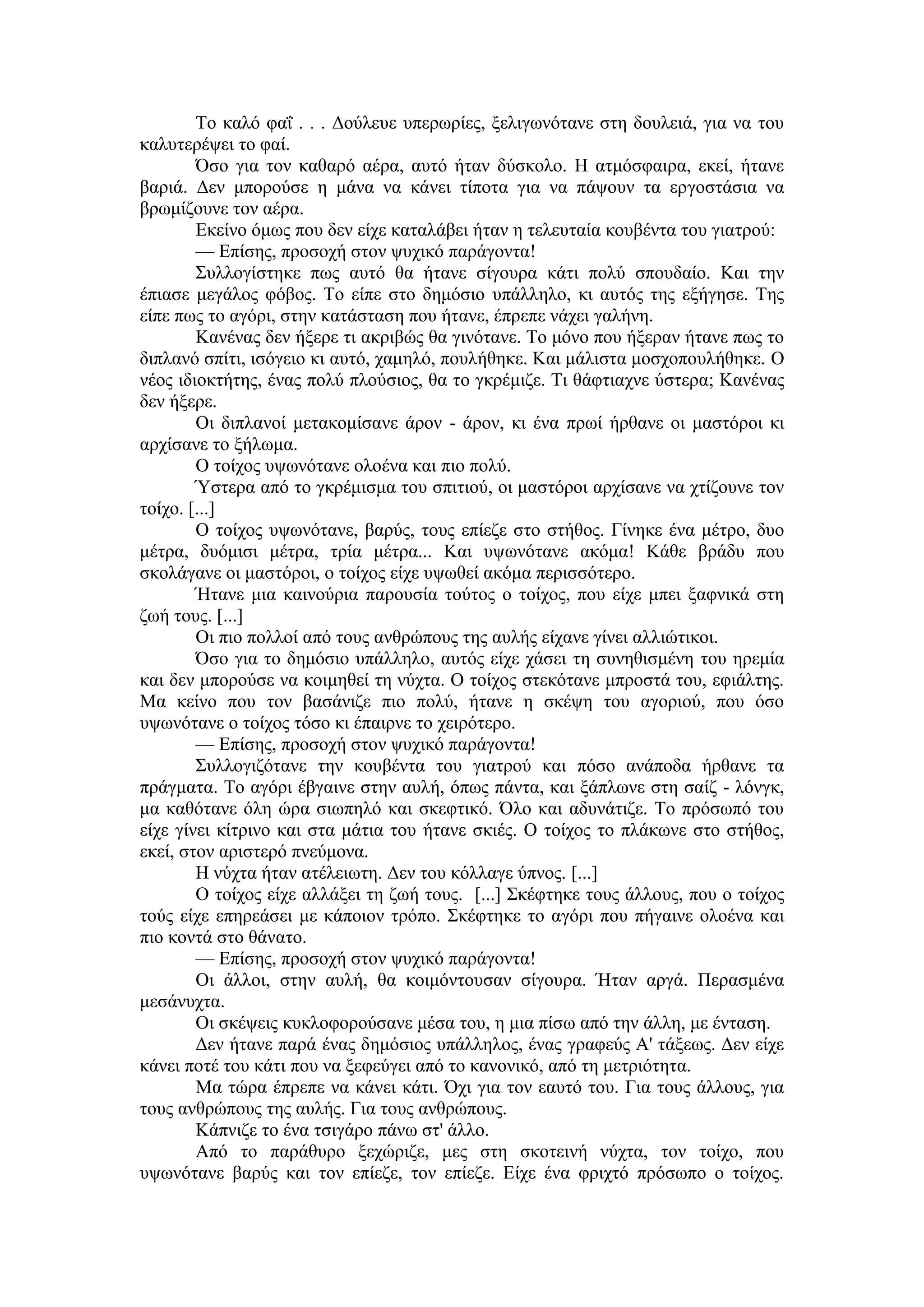 Το καλό φαΐ . . . Δούλευε υπερωρίες, ξελιγωνότανε στη δουλειά, για να του
καλυτερέψει το φαί.
Όσο για τον καθαρό αέρα, αυτό ήταν δύσκολο. H ατμόσφαιρα, εκεί, ήτανε
βαριά. Δεν μπορούσε η μάνα να κάνει τίποτα για να πάψουν τα εργοστάσια να
βρωμίζουνε τον αέρα.
Εκείνο όμως που δεν είχε καταλάβει ήταν η τελευταία κουβέντα του γιατρού:
— Επίσης, προσοχή στον ψυχικό παράγοντα!
Συλλογίστηκε πως αυτό θα ήτανε σίγουρα κάτι πολύ σπουδαίο. Και την
έπιασε μεγάλος φόβος. Το είπε στο δημόσιο υπάλληλο, κι αυτός της εξήγησε. Της
είπε πως το αγόρι, στην κατάσταση που ήτανε, έπρεπε νάχει γαλήνη.
Κανένας δεν ήξερε τι ακριβώς θα γινότανε. Το μόνο που ήξεραν ήτανε πως το
διπλανό σπίτι, ισόγειο κι αυτό, χαμηλό, πουλήθηκε. Και μάλιστα μοσχοπουλήθηκε. Ο
νέος ιδιοκτήτης, ένας πολύ πλούσιος, θα το γκρέμιζε. Τι θάφτιαχνε ύστερα; Κανένας
δεν ήξερε.
Οι διπλανοί μετακομίσανε άρον - άρον, κι ένα πρωί ήρθανε οι μαστόροι κι
αρχίσανε το ξήλωμα.
Ο τοίχος υψωνότανε ολοένα και πιο πολύ.
Ύστερα από το γκρέμισμα του σπιτιού, οι μαστόροι αρχίσανε να χτίζουνε τον
τοίχο. [...]
Ο τοίχος υψωνότανε, βαρύς, τους επίεζε στο στήθος. Γίνηκε ένα μέτρο, δυο
μέτρα, δυόμισι μέτρα, τρία μέτρα... Και υψωνότανε ακόμα! Κάθε βράδυ που
σκολάγανε οι μαστόροι, ο τοίχος είχε υψωθεί ακόμα περισσότερο.
Ήτανε μια καινούρια παρουσία τούτος ο τοίχος, που είχε μπει ξαφνικά στη
ζωή τους. [...]
Οι πιο πολλοί από τους ανθρώπους της αυλής είχανε γίνει αλλιώτικοι.
Όσο για το δημόσιο υπάλληλο, αυτός είχε χάσει τη συνηθισμένη του ηρεμία
και δεν μπορούσε να κοιμηθεί τη νύχτα. Ο τοίχος στεκότανε μπροστά του, εφιάλτης.
Μα κείνο που τον βασάνιζε πιο πολύ, ήτανε η σκέψη του αγοριού, που όσο
υψωνότανε ο τοίχος τόσο κι έπαιρνε το χειρότερο.
— Επίσης, προσοχή στον ψυχικό παράγοντα!
Συλλογιζότανε την κουβέντα του γιατρού και πόσο ανάποδα ήρθανε τα
πράγματα. Το αγόρι έβγαινε στην αυλή, όπως πάντα, και ξάπλωνε στη σαίζ - λόνγκ,
μα καθότανε όλη ώρα σιωπηλό και σκεφτικό. Όλο και αδυνάτιζε. Το πρόσωπό του
είχε γίνει κίτρινο και στα μάτια του ήτανε σκιές. Ο τοίχος το πλάκωνε στο στήθος,
εκεί, στον αριστερό πνεύμονα.
Η νύχτα ήταν ατέλειωτη. Δεν του κόλλαγε ύπνος. [...]
Ο τοίχος είχε αλλάξει τη ζωή τους. [...] Σκέφτηκε τους άλλους, που ο τοίχος
τούς είχε επηρεάσει με κάποιον τρόπο. Σκέφτηκε το αγόρι που πήγαινε ολοένα και
πιο κοντά στο θάνατο.
— Επίσης, προσοχή στον ψυχικό παράγοντα!
Οι άλλοι, στην αυλή, θα κοιμόντουσαν σίγουρα. Ήταν αργά. Περασμένα
μεσάνυχτα.
Οι σκέψεις κυκλοφορούσανε μέσα του, η μια πίσω από την άλλη, με ένταση.
Δεν ήτανε παρά ένας δημόσιος υπάλληλος, ένας γραφεύς Α' τάξεως. Δεν είχε
κάνει ποτέ του κάτι που να ξεφεύγει από το κανονικό, από τη μετριότητα.
Μα τώρα έπρεπε να κάνει κάτι. Όχι για τον εαυτό του. Για τους άλλους, για
τους ανθρώπους της αυλής. Για τους ανθρώπους.
Κάπνιζε το ένα τσιγάρο πάνω στ' άλλο.
Από το παράθυρο ξεχώριζε, μες στη σκοτεινή νύχτα, τον τοίχο, που
υψωνότανε βαρύς και τον επίεζε, τον επίεζε. Είχε ένα φριχτό πρόσωπο ο τοίχος.
 