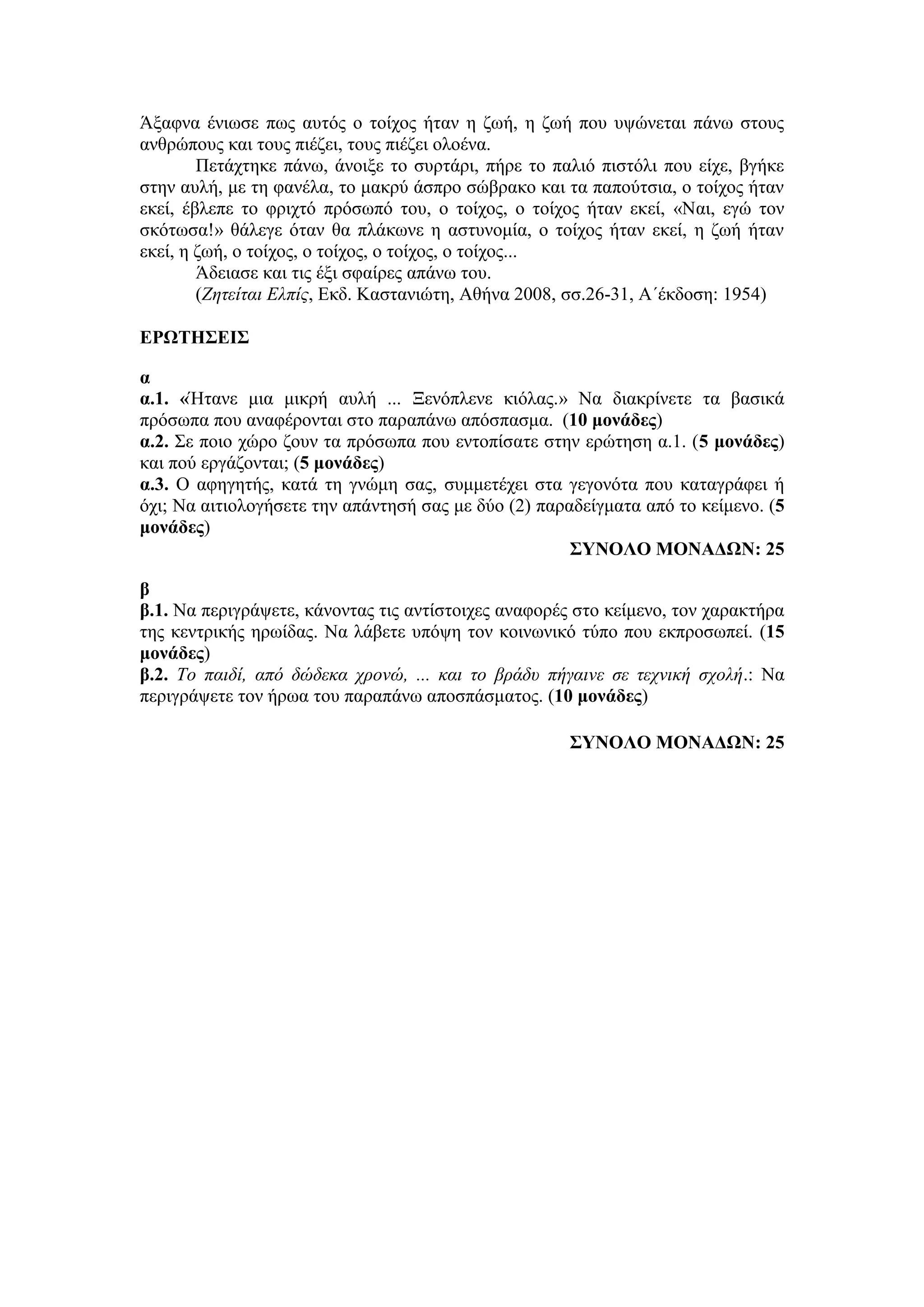 Άξαφνα ένιωσε πως αυτός ο τοίχος ήταν η ζωή, η ζωή που υψώνεται πάνω στους
ανθρώπους και τους πιέζει, τους πιέζει ολοένα.
Πετάχτηκε πάνω, άνοιξε το συρτάρι, πήρε το παλιό πιστόλι που είχε, βγήκε
στην αυλή, με τη φανέλα, το μακρύ άσπρο σώβρακο και τα παπούτσια, ο τοίχος ήταν
εκεί, έβλεπε το φριχτό πρόσωπό του, ο τοίχος, ο τοίχος ήταν εκεί, «Ναι, εγώ τον
σκότωσα!» θάλεγε όταν θα πλάκωνε η αστυνομία, ο τοίχος ήταν εκεί, η ζωή ήταν
εκεί, η ζωή, ο τοίχος, ο τοίχος, ο τοίχος, ο τοίχος...
Άδειασε και τις έξι σφαίρες απάνω του.
(Ζητείται Ελπίς, Εκδ. Καστανιώτη, Αθήνα 2008, σσ.26-31, Α΄έκδοση: 1954)
ΕΡΩΤΗΣΕΙΣ
α
α.1. «Ήτανε μια μικρή αυλή ... Ξενόπλενε κιόλας.» Να διακρίνετε τα βασικά
πρόσωπα που αναφέρονται στο παραπάνω απόσπασμα. (10 μονάδες)
α.2. Σε ποιο χώρο ζουν τα πρόσωπα που εντοπίσατε στην ερώτηση α.1. (5 μονάδες)
και πού εργάζονται; (5 μονάδες)
α.3. Ο αφηγητής, κατά τη γνώμη σας, συμμετέχει στα γεγονότα που καταγράφει ή
όχι; Να αιτιολογήσετε την απάντησή σας με δύο (2) παραδείγματα από το κείμενο. (5
μονάδες)
ΣΥΝΟΛΟ ΜΟΝΑΔΩΝ: 25
β
β.1. Να περιγράψετε, κάνοντας τις αντίστοιχες αναφορές στο κείμενο, τον χαρακτήρα
της κεντρικής ηρωίδας. Να λάβετε υπόψη τον κοινωνικό τύπο που εκπροσωπεί. (15
μονάδες)
β.2. Το παιδί, από δώδεκα χρονώ, ... και το βράδυ πήγαινε σε τεχνική σχολή.: Να
περιγράψετε τον ήρωα του παραπάνω αποσπάσματος. (10 μονάδες)
ΣΥΝΟΛΟ ΜΟΝΑΔΩΝ: 25
 