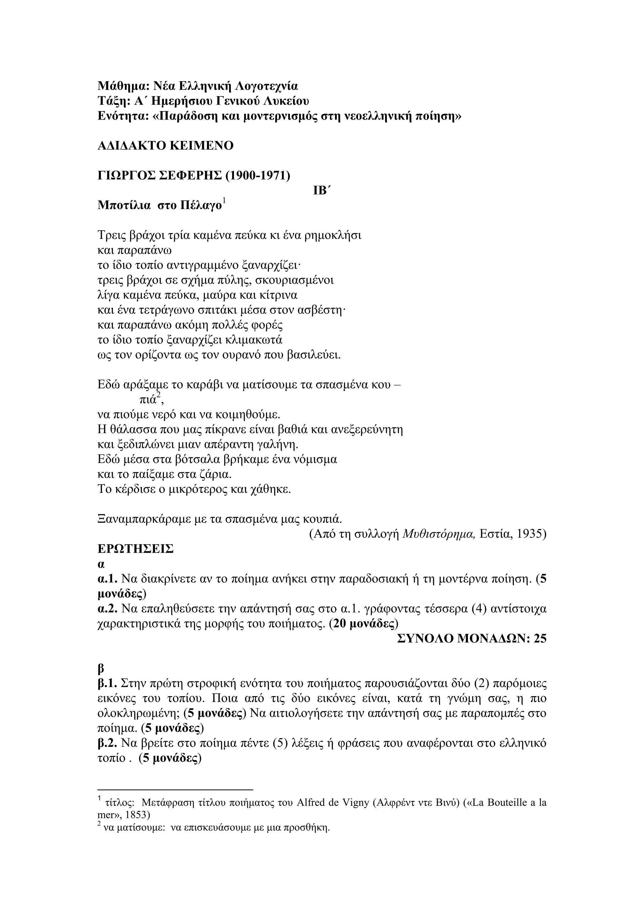 Μάθημα: Νέα Ελληνική Λογοτεχνία
Τάξη: Α΄ Ημερήσιου Γενικού Λυκείου
Ενότητα: «Παράδοση και μοντερνισμός στη νεοελληνική ποίηση»
ΑΔΙΔΑΚΤΟ ΚΕΙΜΕΝΟ
ΓΙΩΡΓΟΣ ΣΕΦΕΡΗΣ (1900-1971)
ΙΒ΄
Μποτίλια στο Πέλαγο1
Τρεις βράχοι τρία καμένα πεύκα κι ένα ρημοκλήσι
και παραπάνω
το ίδιο τοπίο αντιγραμμένο ξαναρχίζει·
τρεις βράχοι σε σχήμα πύλης, σκουριασμένοι
λίγα καμένα πεύκα, μαύρα και κίτρινα
και ένα τετράγωνο σπιτάκι μέσα στον ασβέστη·
και παραπάνω ακόμη πολλές φορές
το ίδιο τοπίο ξαναρχίζει κλιμακωτά
ως τον ορίζοντα ως τον ουρανό που βασιλεύει.
Εδώ αράξαμε το καράβι να ματίσουμε τα σπασμένα κου –
πιά2
,
να πιούμε νερό και να κοιμηθούμε.
Η θάλασσα που μας πίκρανε είναι βαθιά και ανεξερεύνητη
και ξεδιπλώνει μιαν απέραντη γαλήνη.
Εδώ μέσα στα βότσαλα βρήκαμε ένα νόμισμα
και το παίξαμε στα ζάρια.
Το κέρδισε ο μικρότερος και χάθηκε.
Ξαναμπαρκάραμε με τα σπασμένα μας κουπιά.
(Από τη συλλογή Μυθιστόρημα, Εστία, 1935)
ΕΡΩΤΗΣΕΙΣ
α
α.1. Να διακρίνετε αν το ποίημα ανήκει στην παραδοσιακή ή τη μοντέρνα ποίηση. (5
μονάδες)
α.2. Να επαληθεύσετε την απάντησή σας στο α.1. γράφοντας τέσσερα (4) αντίστοιχα
χαρακτηριστικά της μορφής του ποιήματος. (20 μονάδες)
ΣΥΝΟΛΟ ΜΟΝΑΔΩΝ: 25
β
β.1. Στην πρώτη στροφική ενότητα του ποιήματος παρουσιάζονται δύο (2) παρόμοιες
εικόνες του τοπίου. Ποια από τις δύο εικόνες είναι, κατά τη γνώμη σας, η πιο
ολοκληρωμένη; (5 μονάδες) Να αιτιολογήσετε την απάντησή σας με παραπομπές στο
ποίημα. (5 μονάδες)
β.2. Να βρείτε στο ποίημα πέντε (5) λέξεις ή φράσεις που αναφέρονται στο ελληνικό
τοπίο . (5 μονάδες)
1
τίτλος: Μετάφραση τίτλου ποιήματος του Alfred de Vigny (Αλφρέντ ντε Βινύ) («La Bouteille a la
mer», 1853)
2
να ματίσουμε: να επισκευάσουμε με μια προσθήκη.
 