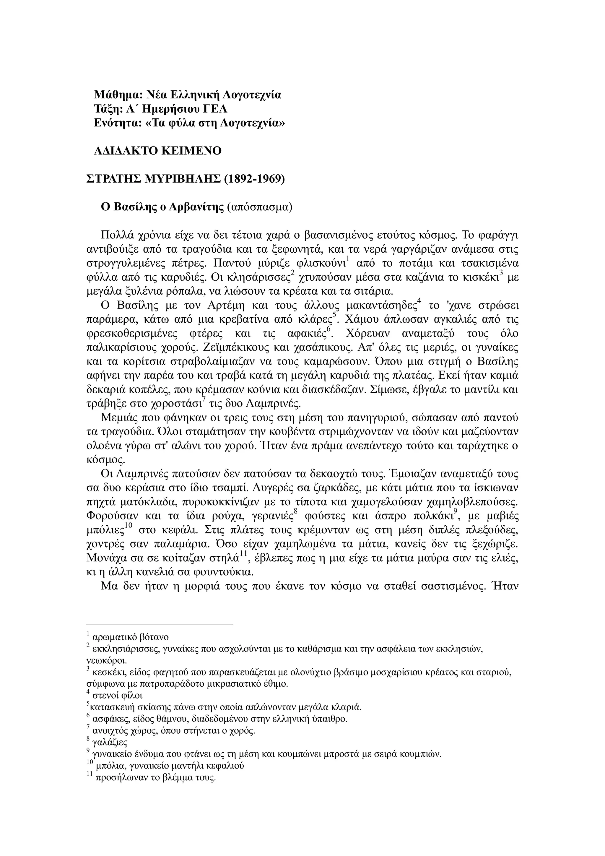 Μάθημα: Νέα Ελληνική Λογοτεχνία
Τάξη: Α΄ Ημερήσιου ΓΕΛ
Ενότητα: «Τα φύλα στη Λογοτεχνία»
ΑΔΙΔΑΚΤΟ ΚΕΙΜΕΝΟ
ΣΤΡΑΤΗΣ ΜΥΡΙΒΗΛΗΣ (1892-1969)
Ο Βασίλης ο Αρβανίτης (απόσπασμα)
Πολλά χρόνια είχε να δει τέτοια χαρά ο βασανισμένος ετούτος κόσμος. Το φαράγγι
αντιβούιξε από τα τραγούδια και τα ξεφωνητά, και τα νερά γαργάριζαν ανάμεσα στις
στρογγυλεμένες πέτρες. Παντού μύριζε φλισκούνι1
από το ποτάμι και τσακισμένα
φύλλα από τις καρυδιές. Οι κλησάρισσες2
χτυπούσαν μέσα στα καζάνια το κισκέκι3
με
μεγάλα ξυλένια ρόπαλα, να λιώσουν τα κρέατα και τα σιτάρια.
Ο Βασίλης με τον Αρτέμη και τους άλλους μακαντάσηδες4
το 'χανε στρώσει
παράμερα, κάτω από μια κρεβατίνα από κλάρες5
. Χάμου άπλωσαν αγκαλιές από τις
φρεσκοθερισμένες φτέρες και τις αφακιές6
. Χόρευαν αναμεταξύ τους όλο
παλικαρίσιους χορούς. Ζεϊμπέκικους και χασάπικους. Απ' όλες τις μεριές, οι γυναίκες
και τα κορίτσια στραβολαίμιαζαν να τους καμαρώσουν. Όπου μια στιγμή ο Βασίλης
αφήνει την παρέα του και τραβά κατά τη μεγάλη καρυδιά της πλατέας. Εκεί ήταν καμιά
δεκαριά κοπέλες, που κρέμασαν κούνια και διασκέδαζαν. Σίμωσε, έβγαλε το μαντίλι και
τράβηξε στο χοροστάσι7
τις δυο Λαμπρινές.
Μεμιάς που φάνηκαν οι τρεις τους στη μέση του πανηγυριού, σώπασαν από παντού
τα τραγούδια. Όλοι σταμάτησαν την κουβέντα στριμώχνονταν να ιδούν και μαζεύονταν
ολοένα γύρω στ' αλώνι του χορού. Ήταν ένα πράμα ανεπάντεχο τούτο και ταράχτηκε ο
κόσμος.
Οι Λαμπρινές πατούσαν δεν πατούσαν τα δεκαοχτώ τους. Έμοιαζαν αναμεταξύ τους
σα δυο κεράσια στο ίδιο τσαμπί. Λυγερές σα ζαρκάδες, με κάτι μάτια που τα ίσκιωναν
πηχτά ματόκλαδα, πυροκοκκίνιζαν με το τίποτα και χαμογελούσαν χαμηλοβλεπούσες.
Φορούσαν και τα ίδια ρούχα, γερανιές8
φούστες και άσπρο πολκάκι9
, με μαβιές
μπόλιες10
στο κεφάλι. Στις πλάτες τους κρέμονταν ως στη μέση διπλές πλεξούδες,
χοντρές σαν παλαμάρια. Όσο είχαν χαμηλωμένα τα μάτια, κανείς δεν τις ξεχώριζε.
Μονάχα σα σε κοίταζαν στηλά11
, έβλεπες πως η μια είχε τα μάτια μαύρα σαν τις ελιές,
κι η άλλη κανελιά σα φουντούκια.
Μα δεν ήταν η μορφιά τους που έκανε τον κόσμο να σταθεί σαστισμένος. Ήταν
1
αρωματικό βότανο
2
εκκλησιάρισσες, γυναίκες που ασχολούνται με το καθάρισμα και την ασφάλεια των εκκλησιών,
νεωκόροι.
3
κεσκέκι, είδος φαγητού που παρασκευάζεται με ολονύχτιο βράσιμο μοσχαρίσιου κρέατος και σταριού,
σύμφωνα με πατροπαράδοτο μικρασιατικό έθιμο.
4
στενοί φίλοι
5
κατασκευή σκίασης πάνω στην οποία απλώνονταν μεγάλα κλαριά.
6
ασφάκες, είδος θάμνου, διαδεδομένου στην ελληνική ύπαιθρο.
7
ανοιχτός χώρος, όπου στήνεται ο χορός.
8
γαλάζιες
9
γυναικείο ένδυμα που φτάνει ως τη μέση και κουμπώνει μπροστά με σειρά κουμπιών.
10
μπόλια, γυναικείο μαντήλι κεφαλιού
11
προσήλωναν το βλέμμα τους.
 