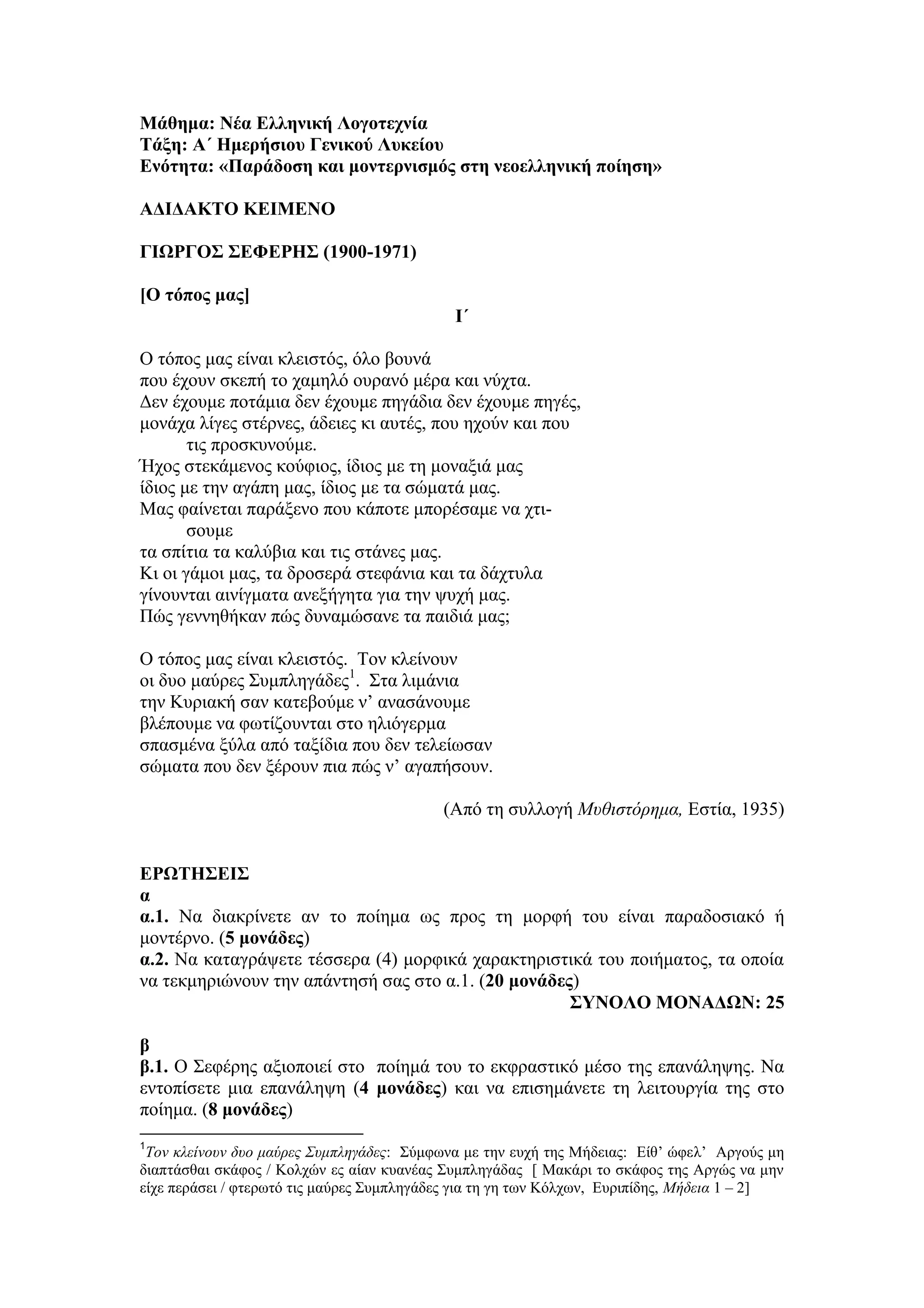 Μάθημα: Νέα Ελληνική Λογοτεχνία
Τάξη: Α΄ Ημερήσιου Γενικού Λυκείου
Ενότητα: «Παράδοση και μοντερνισμός στη νεοελληνική ποίηση»
ΑΔΙΔΑΚΤΟ ΚΕΙΜΕΝΟ
ΓΙΩΡΓΟΣ ΣΕΦΕΡΗΣ (1900-1971)
[Ο τόπος μας]
Ι΄
Ο τόπος μας είναι κλειστός, όλο βουνά
που έχουν σκεπή το χαμηλό ουρανό μέρα και νύχτα.
Δεν έχουμε ποτάμια δεν έχουμε πηγάδια δεν έχουμε πηγές,
μονάχα λίγες στέρνες, άδειες κι αυτές, που ηχούν και που
τις προσκυνούμε.
Ήχος στεκάμενος κούφιος, ίδιος με τη μοναξιά μας
ίδιος με την αγάπη μας, ίδιος με τα σώματά μας.
Μας φαίνεται παράξενο που κάποτε μπορέσαμε να χτι-
σουμε
τα σπίτια τα καλύβια και τις στάνες μας.
Κι οι γάμοι μας, τα δροσερά στεφάνια και τα δάχτυλα
γίνουνται αινίγματα ανεξήγητα για την ψυχή μας.
Πώς γεννηθήκαν πώς δυναμώσανε τα παιδιά μας;
Ο τόπος μας είναι κλειστός. Τον κλείνουν
οι δυο μαύρες Συμπληγάδες1
. Στα λιμάνια
την Κυριακή σαν κατεβούμε ν’ ανασάνουμε
βλέπουμε να φωτίζουνται στο ηλιόγερμα
σπασμένα ξύλα από ταξίδια που δεν τελείωσαν
σώματα που δεν ξέρουν πια πώς ν’ αγαπήσουν.
(Από τη συλλογή Μυθιστόρημα, Εστία, 1935)
ΕΡΩΤΗΣΕΙΣ
α
α.1. Να διακρίνετε αν το ποίημα ως προς τη μορφή του είναι παραδοσιακό ή
μοντέρνο. (5 μονάδες)
α.2. Να καταγράψετε τέσσερα (4) μορφικά χαρακτηριστικά του ποιήματος, τα οποία
να τεκμηριώνουν την απάντησή σας στο α.1. (20 μονάδες)
ΣΥΝΟΛΟ ΜΟΝΑΔΩΝ: 25
β
β.1. Ο Σεφέρης αξιοποιεί στο ποίημά του το εκφραστικό μέσο της επανάληψης. Να
εντοπίσετε μια επανάληψη (4 μονάδες) και να επισημάνετε τη λειτουργία της στο
ποίημα. (8 μονάδες)
1
Τον κλείνουν δυο μαύρες Συμπληγάδες: Σύμφωνα με την ευχή της Μήδειας: Είθ’ ώφελ’ Αργούς μη
διαπτάσθαι σκάφος / Κολχών ες αίαν κυανέας Συμπληγάδας [ Μακάρι το σκάφος της Αργώς να μην
είχε περάσει / φτερωτό τις μαύρες Συμπληγάδες για τη γη των Κόλχων, Ευριπίδης, Μήδεια 1 – 2]
 