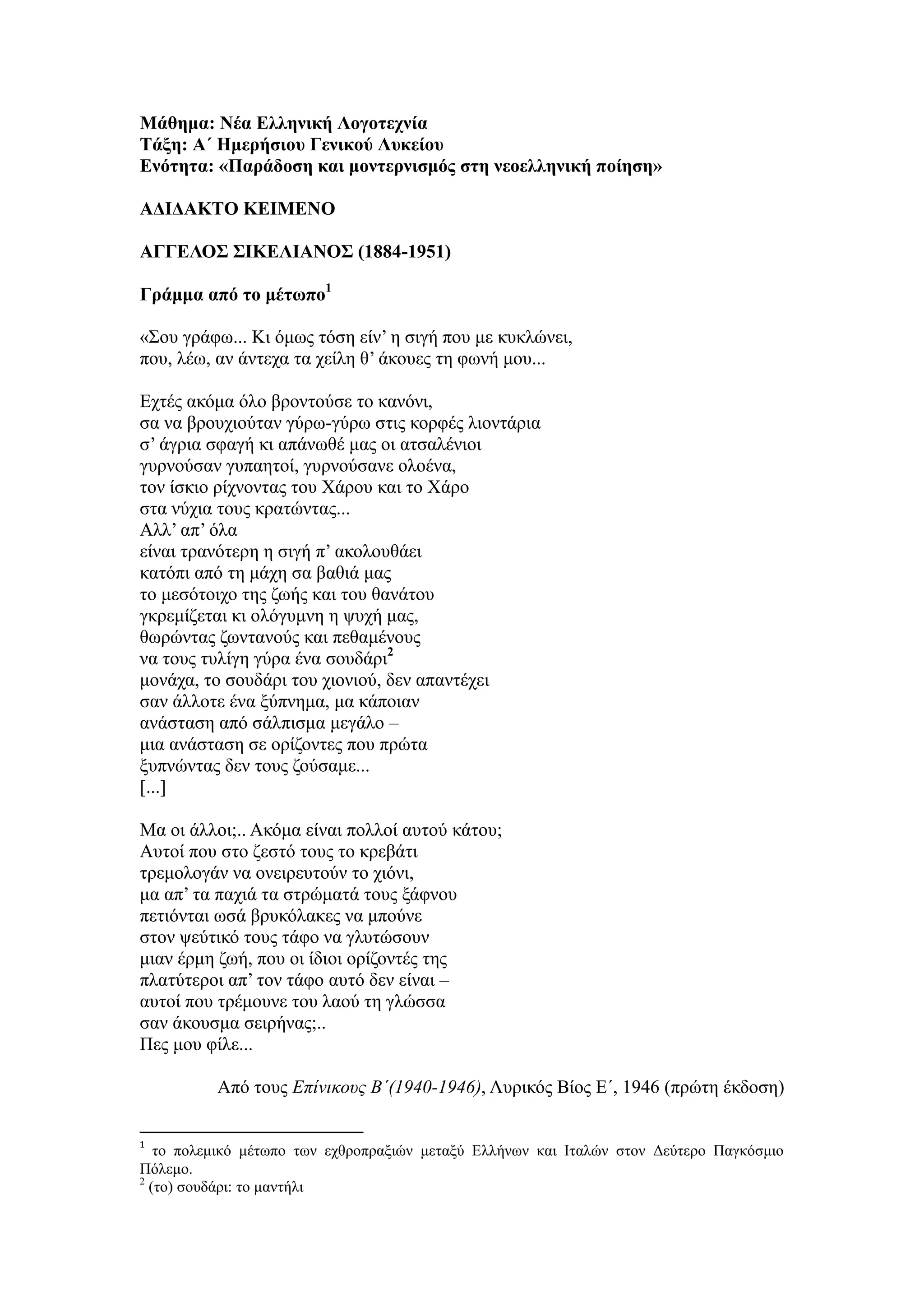 Μάθημα: Νέα Ελληνική Λογοτεχνία
Τάξη: Α΄ Ημερήσιου Γενικού Λυκείου
Ενότητα: «Παράδοση και μοντερνισμός στη νεοελληνική ποίηση»
ΑΔΙΔΑΚΤΟ ΚΕΙΜΕΝΟ
ΑΓΓΕΛΟΣ ΣΙΚΕΛΙΑΝΟΣ (1884-1951)
Γράμμα από το μέτωπο1
«Σου γράφω... Κι όμως τόση είν’ η σιγή που με κυκλώνει,
που, λέω, αν άντεχα τα χείλη θ’ άκουες τη φωνή μου...
Εχτές ακόμα όλο βροντούσε το κανόνι,
σα να βρουχιούταν γύρω-γύρω στις κορφές λιοντάρια
σ’ άγρια σφαγή κι απάνωθέ μας οι ατσαλένιοι
γυρνούσαν γυπαητοί, γυρνούσανε ολοένα,
τον ίσκιο ρίχνοντας του Χάρου και το Χάρο
στα νύχια τους κρατώντας...
Αλλ’ απ’ όλα
είναι τρανότερη η σιγή π’ ακολουθάει
κατόπι από τη μάχη σα βαθιά μας
το μεσότοιχο της ζωής και του θανάτου
γκρεμίζεται κι ολόγυμνη η ψυχή μας,
θωρώντας ζωντανούς και πεθαμένους
να τους τυλίγη γύρα ένα σουδάρι2
μονάχα, το σουδάρι του χιονιού, δεν απαντέχει
σαν άλλοτε ένα ξύπνημα, μα κάποιαν
ανάσταση από σάλπισμα μεγάλο –
μια ανάσταση σε ορίζοντες που πρώτα
ξυπνώντας δεν τους ζούσαμε...
[...]
Mα οι άλλοι;.. Aκόμα είναι πολλοί αυτού κάτου;
Αυτοί που στο ζεστό τους το κρεβάτι
τρεμολογάν να ονειρευτούν το χιόνι,
μα απ’ τα παχιά τα στρώματά τους ξάφνου
πετιόνται ωσά βρυκόλακες να μπούνε
στον ψεύτικό τους τάφο να γλυτώσουν
μιαν έρμη ζωή, που οι ίδιοι ορίζοντές της
πλατύτεροι απ’ τον τάφο αυτό δεν είναι –
αυτοί που τρέμουνε του λαού τη γλώσσα
σαν άκουσμα σειρήνας;..
Πες μου φίλε...
Από τους Επίνικους Β΄(1940-1946), Λυρικός Βίος Ε΄, 1946 (πρώτη έκδοση)
1
το πολεμικό μέτωπο των εχθροπραξιών μεταξύ Ελλήνων και Ιταλών στον Δεύτερο Παγκόσμιο
Πόλεμο.
2
(το) σουδάρι: το μαντήλι
 