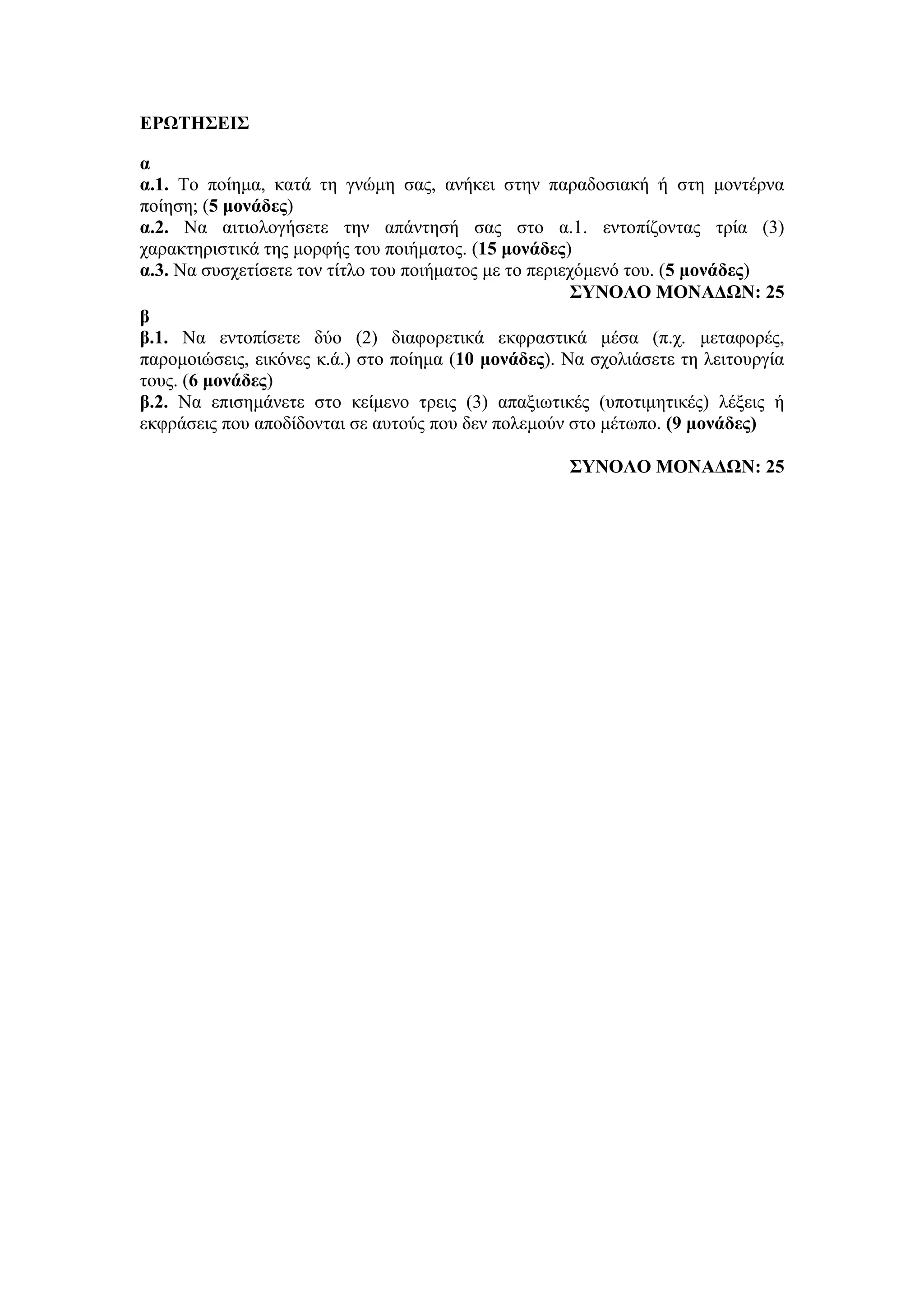 ΕΡΩΤΗΣΕΙΣ
α
α.1. Το ποίημα, κατά τη γνώμη σας, ανήκει στην παραδοσιακή ή στη μοντέρνα
ποίηση; (5 μονάδες)
α.2. Να αιτιολογήσετε την απάντησή σας στο α.1. εντοπίζοντας τρία (3)
χαρακτηριστικά της μορφής του ποιήματος. (15 μονάδες)
α.3. Να συσχετίσετε τον τίτλο του ποιήματος με το περιεχόμενό του. (5 μονάδες)
ΣΥΝΟΛΟ ΜΟΝΑΔΩΝ: 25
β
β.1. Να εντοπίσετε δύο (2) διαφορετικά εκφραστικά μέσα (π.χ. μεταφορές,
παρομοιώσεις, εικόνες κ.ά.) στο ποίημα (10 μονάδες). Να σχολιάσετε τη λειτουργία
τους. (6 μονάδες)
β.2. Να επισημάνετε στο κείμενο τρεις (3) απαξιωτικές (υποτιμητικές) λέξεις ή
εκφράσεις που αποδίδονται σε αυτούς που δεν πολεμούν στο μέτωπο. (9 μονάδες)
ΣΥΝΟΛΟ ΜΟΝΑΔΩΝ: 25
 
