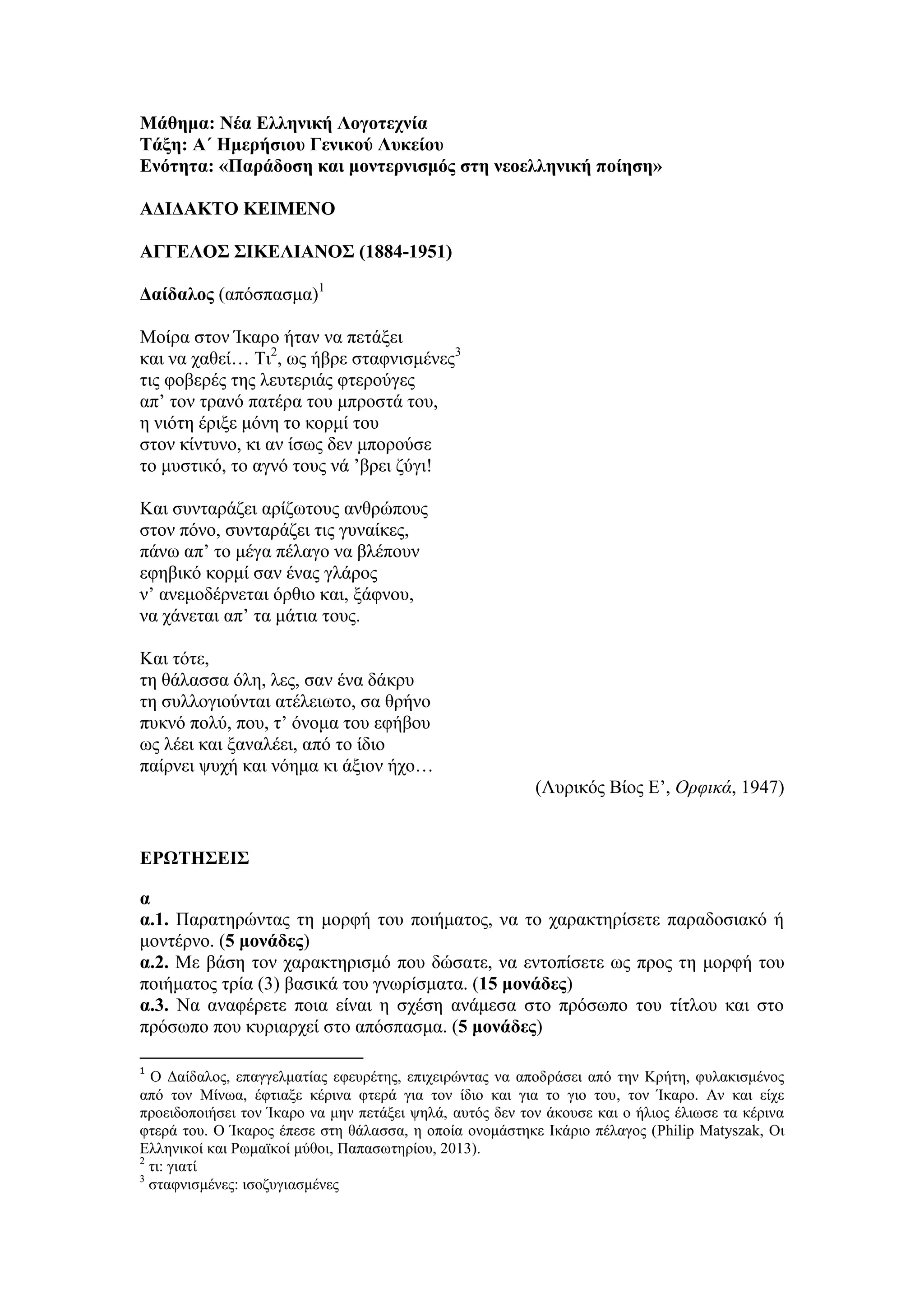 Μάθημα: Νέα Ελληνική Λογοτεχνία
Τάξη: Α΄ Ημερήσιου Γενικού Λυκείου
Ενότητα: «Παράδοση και μοντερνισμός στη νεοελληνική ποίηση»
ΑΔΙΔΑΚΤΟ ΚΕΙΜΕΝΟ
ΑΓΓΕΛΟΣ ΣΙΚΕΛΙΑΝΟΣ (1884-1951)
Δαίδαλος (απόσπασμα)1
Μοίρα στον Ίκαρο ήταν να πετάξει
και να χαθεί… Τι2
, ως ήβρε σταφνισμένες3
τις φοβερές της λευτεριάς φτερούγες
απ’ τον τρανό πατέρα του μπροστά του,
η νιότη έριξε μόνη το κορμί του
στον κίντυνο, κι αν ίσως δεν μπορούσε
το μυστικό, το αγνό τους νά ’βρει ζύγι!
Και συνταράζει αρίζωτους ανθρώπους
στον πόνο, συνταράζει τις γυναίκες,
πάνω απ’ το μέγα πέλαγο να βλέπουν
εφηβικό κορμί σαν ένας γλάρος
ν’ ανεμοδέρνεται όρθιο και, ξάφνου,
να χάνεται απ’ τα μάτια τους.
Και τότε,
τη θάλασσα όλη, λες, σαν ένα δάκρυ
τη συλλογιούνται ατέλειωτο, σα θρήνο
πυκνό πολύ, που, τ’ όνομα του εφήβου
ως λέει και ξαναλέει, από το ίδιο
παίρνει ψυχή και νόημα κι άξιον ήχο…
(Λυρικός Βίος Ε’, Ορφικά, 1947)
ΕΡΩΤΗΣΕΙΣ
α
α.1. Παρατηρώντας τη μορφή του ποιήματος, να το χαρακτηρίσετε παραδοσιακό ή
μοντέρνο. (5 μονάδες)
α.2. Με βάση τον χαρακτηρισμό που δώσατε, να εντοπίσετε ως προς τη μορφή του
ποιήματος τρία (3) βασικά του γνωρίσματα. (15 μονάδες)
α.3. Να αναφέρετε ποια είναι η σχέση ανάμεσα στο πρόσωπο του τίτλου και στο
πρόσωπο που κυριαρχεί στο απόσπασμα. (5 μονάδες)
1
O Δαίδαλος, επαγγελματίας εφευρέτης, επιχειρώντας να αποδράσει από την Κρήτη, φυλακισμένος
από τον Μίνωα, έφτιαξε κέρινα φτερά για τον ίδιο και για το γιο του, τον Ίκαρο. Αν και είχε
προειδοποιήσει τον Ίκαρο να μην πετάξει ψηλά, αυτός δεν τον άκουσε και ο ήλιος έλιωσε τα κέρινα
φτερά του. Ο Ίκαρος έπεσε στη θάλασσα, η οποία ονομάστηκε Ικάριο πέλαγος (Philip Matyszak, Οι
Ελληνικοί και Ρωμαϊκοί μύθοι, Παπασωτηρίου, 2013).
2
τι: γιατί
3
σταφνισμένες: ισοζυγιασμένες
 