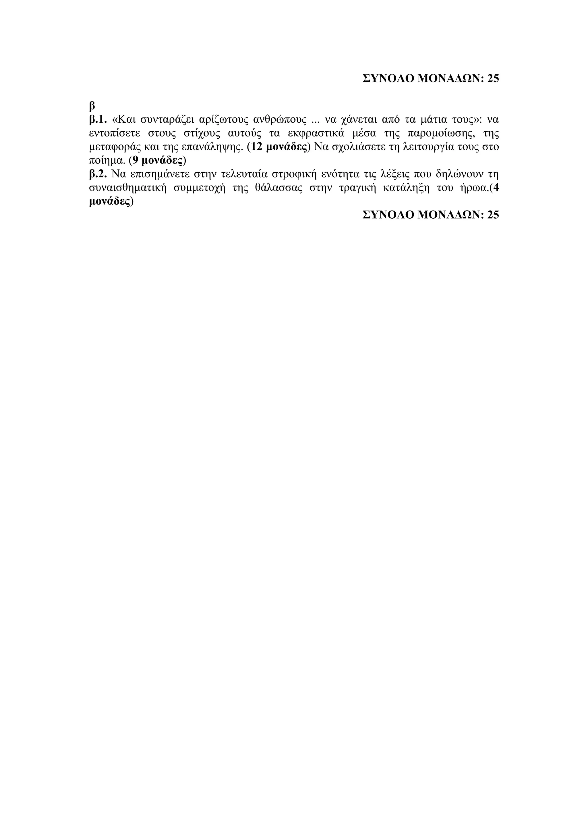 ΣΥΝΟΛΟ ΜΟΝΑΔΩΝ: 25
β
β.1. «Και συνταράζει αρίζωτους ανθρώπους ... να χάνεται από τα μάτια τους»: να
εντοπίσετε στους στίχους αυτούς τα εκφραστικά μέσα της παρομοίωσης, της
μεταφοράς και της επανάληψης. (12 μονάδες) Να σχολιάσετε τη λειτουργία τους στο
ποίημα. (9 μονάδες)
β.2. Να επισημάνετε στην τελευταία στροφική ενότητα τις λέξεις που δηλώνουν τη
συναισθηματική συμμετοχή της θάλασσας στην τραγική κατάληξη του ήρωα.(4
μονάδες)
ΣΥΝΟΛΟ ΜΟΝΑΔΩΝ: 25
 