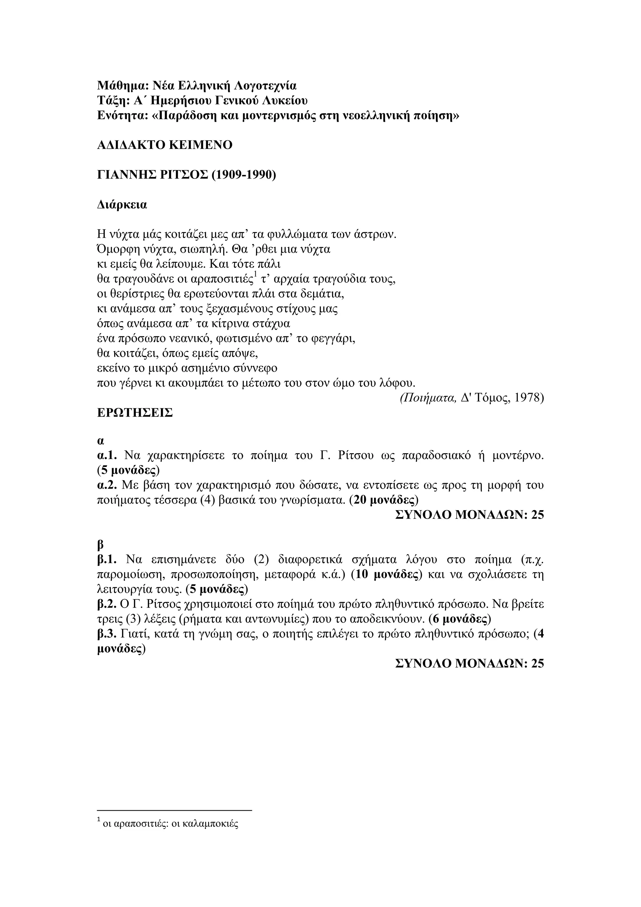 Μάθημα: Νέα Ελληνική Λογοτεχνία
Τάξη: Α΄ Ημερήσιου Γενικού Λυκείου
Ενότητα: «Παράδοση και μοντερνισμός στη νεοελληνική ποίηση»
ΑΔΙΔΑΚΤΟ ΚΕΙΜΕΝΟ
ΓΙΑΝΝΗΣ ΡΙΤΣΟΣ (1909-1990)
Διάρκεια
Η νύχτα μάς κοιτάζει μες απ’ τα φυλλώματα των άστρων.
Όμορφη νύχτα, σιωπηλή. Θα ’ρθει μια νύχτα
κι εμείς θα λείπουμε. Και τότε πάλι
θα τραγουδάνε οι αραποσιτιές1
τ’ αρχαία τραγούδια τους,
οι θερίστριες θα ερωτεύονται πλάι στα δεμάτια,
κι ανάμεσα απ’ τους ξεχασμένους στίχους μας
όπως ανάμεσα απ’ τα κίτρινα στάχυα
ένα πρόσωπο νεανικό, φωτισμένο απ’ το φεγγάρι,
θα κοιτάζει, όπως εμείς απόψε,
εκείνο το μικρό ασημένιο σύννεφο
που γέρνει κι ακουμπάει το μέτωπο του στον ώμο του λόφου.
(Ποιήματα, Δ' Τόμος, 1978)
ΕΡΩΤΗΣΕΙΣ
α
α.1. Να χαρακτηρίσετε το ποίημα του Γ. Ρίτσου ως παραδοσιακό ή μοντέρνο.
(5 μονάδες)
α.2. Με βάση τον χαρακτηρισμό που δώσατε, να εντοπίσετε ως προς τη μορφή του
ποιήματος τέσσερα (4) βασικά του γνωρίσματα. (20 μονάδες)
ΣΥΝΟΛΟ ΜΟΝΑΔΩΝ: 25
β
β.1. Να επισημάνετε δύο (2) διαφορετικά σχήματα λόγου στο ποίημα (π.χ.
παρομοίωση, προσωποποίηση, μεταφορά κ.ά.) (10 μονάδες) και να σχολιάσετε τη
λειτουργία τους. (5 μονάδες)
β.2. Ο Γ. Ρίτσος χρησιμοποιεί στο ποίημά του πρώτο πληθυντικό πρόσωπο. Να βρείτε
τρεις (3) λέξεις (ρήματα και αντωνυμίες) που το αποδεικνύουν. (6 μονάδες)
β.3. Γιατί, κατά τη γνώμη σας, ο ποιητής επιλέγει το πρώτο πληθυντικό πρόσωπο; (4
μονάδες)
ΣΥΝΟΛΟ ΜΟΝΑΔΩΝ: 25
1
οι αραποσιτιές: οι καλαμποκιές
 