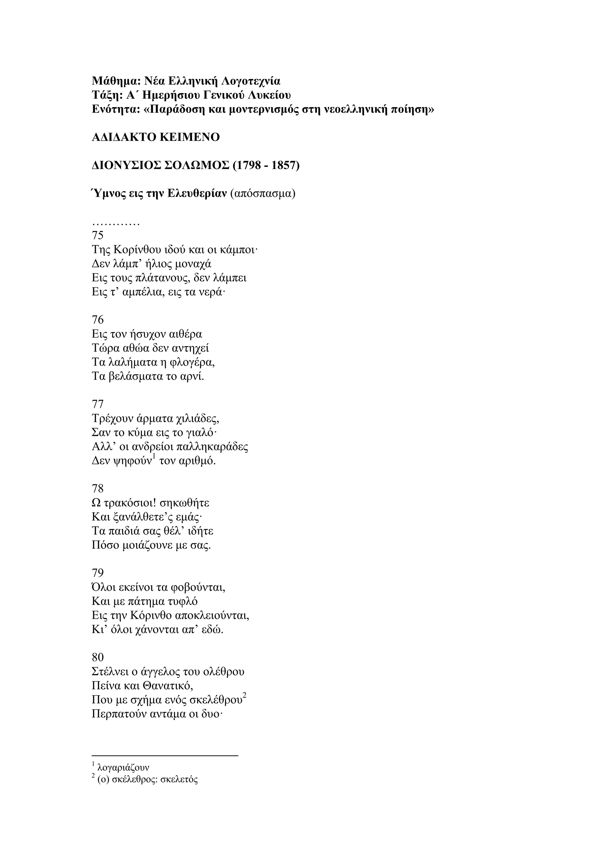 Μάθημα: Νέα Ελληνική Λογοτεχνία
Τάξη: Α΄ Ημερήσιου Γενικού Λυκείου
Ενότητα: «Παράδοση και μοντερνισμός στη νεοελληνική ποίηση»
ΑΔΙΔΑΚΤΟ ΚΕΙΜΕΝΟ
ΔΙΟΝΥΣΙΟΣ ΣΟΛΩΜΟΣ (1798 - 1857)
Ύμνος εις την Ελευθερίαν (απόσπασμα)
…………
75
Της Κορίνθου ιδού και οι κάμποι·
Δεν λάμπ’ ήλιος μοναχά
Εις τους πλάτανους, δεν λάμπει
Εις τ’ αμπέλια, εις τα νερά·
76
Εις τον ήσυχον αιθέρα
Τώρα αθώα δεν αντηχεί
Τα λαλήματα η φλογέρα,
Τα βελάσματα το αρνί.
77
Τρέχουν άρματα χιλιάδες,
Σαν το κύμα εις το γιαλό·
Αλλ’ οι ανδρείοι παλληκαράδες
Δεν ψηφούν1
τον αριθμό.
78
Ω τρακόσιοι! σηκωθήτε
Και ξανάλθετε’ς εμάς·
Τα παιδιά σας θέλ’ ιδήτε
Πόσο μοιάζουνε με σας.
79
Όλοι εκείνοι τα φοβούνται,
Και με πάτημα τυφλό
Εις την Κόρινθο αποκλειούνται,
Κι’ όλοι χάνονται απ’ εδώ.
80
Στέλνει ο άγγελος του ολέθρου
Πείνα και Θανατικό,
Που με σχήμα ενός σκελέθρου2
Περπατούν αντάμα οι δυο·
1
λογαριάζουν
2
(ο) σκέλεθρος: σκελετός
 
