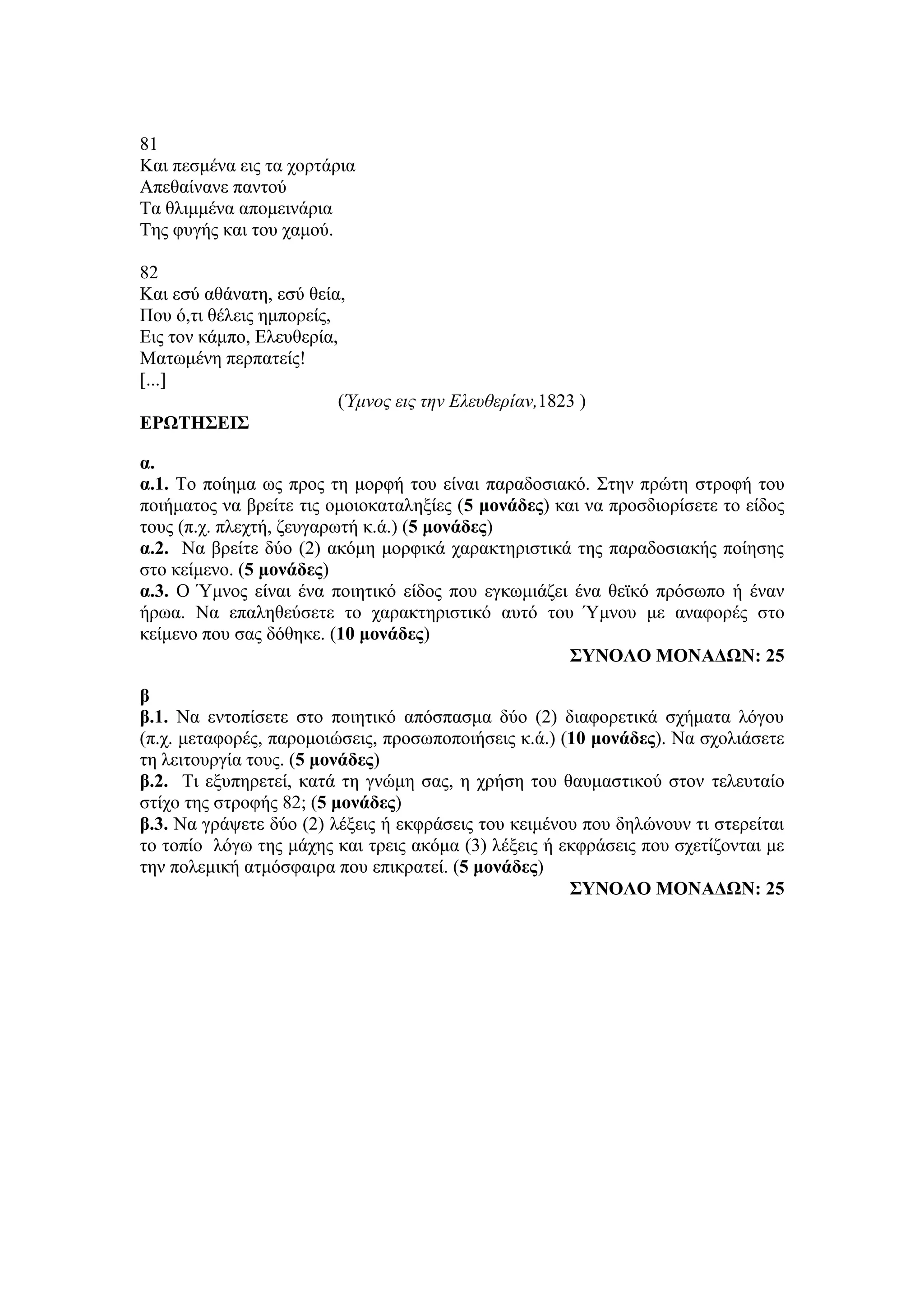 81
Και πεσμένα εις τα χορτάρια
Απεθαίνανε παντού
Τα θλιμμένα απομεινάρια
Της φυγής και του χαμού.
82
Και εσύ αθάνατη, εσύ θεία,
Που ό,τι θέλεις ημπορείς,
Εις τον κάμπο, Ελευθερία,
Ματωμένη περπατείς!
[...]
(Ύμνος εις την Ελευθερίαν,1823 )
ΕΡΩΤΗΣΕΙΣ
α.
α.1. Το ποίημα ως προς τη μορφή του είναι παραδοσιακό. Στην πρώτη στροφή του
ποιήματος να βρείτε τις ομοιοκαταληξίες (5 μονάδες) και να προσδιορίσετε το είδος
τους (π.χ. πλεχτή, ζευγαρωτή κ.ά.) (5 μονάδες)
α.2. Να βρείτε δύο (2) ακόμη μορφικά χαρακτηριστικά της παραδοσιακής ποίησης
στο κείμενο. (5 μονάδες)
α.3. Ο Ύμνος είναι ένα ποιητικό είδος που εγκωμιάζει ένα θεϊκό πρόσωπο ή έναν
ήρωα. Να επαληθεύσετε το χαρακτηριστικό αυτό του Ύμνου με αναφορές στο
κείμενο που σας δόθηκε. (10 μονάδες)
ΣΥΝΟΛΟ ΜΟΝΑΔΩΝ: 25
β
β.1. Να εντοπίσετε στο ποιητικό απόσπασμα δύο (2) διαφορετικά σχήματα λόγου
(π.χ. μεταφορές, παρομοιώσεις, προσωποποιήσεις κ.ά.) (10 μονάδες). Να σχολιάσετε
τη λειτουργία τους. (5 μονάδες)
β.2. Τι εξυπηρετεί, κατά τη γνώμη σας, η χρήση του θαυμαστικού στον τελευταίο
στίχο της στροφής 82; (5 μονάδες)
β.3. Να γράψετε δύο (2) λέξεις ή εκφράσεις του κειμένου που δηλώνουν τι στερείται
το τοπίο λόγω της μάχης και τρεις ακόμα (3) λέξεις ή εκφράσεις που σχετίζονται με
την πολεμική ατμόσφαιρα που επικρατεί. (5 μονάδες)
ΣΥΝΟΛΟ ΜΟΝΑΔΩΝ: 25
 