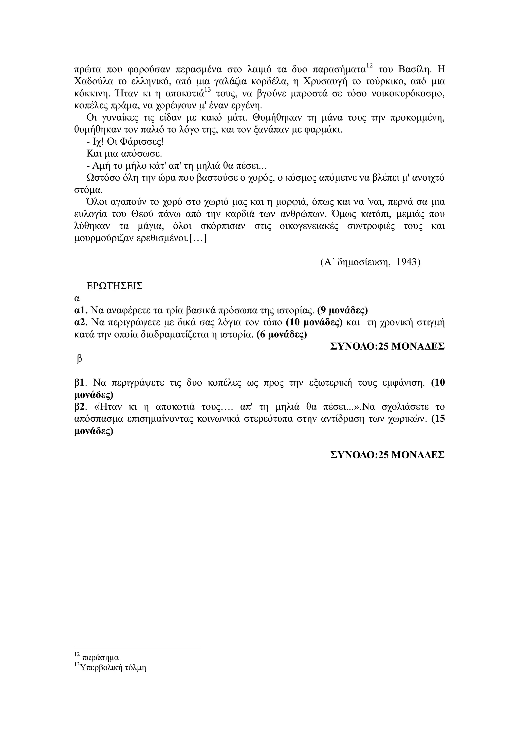 πρώτα που φορούσαν περασμένα στο λαιμό τα δυο παρασήματα12
του Βασίλη. Η
Χαδούλα το ελληνικό, από μια γαλάζια κορδέλα, η Χρυσαυγή το τούρκικο, από μια
κόκκινη. Ήταν κι η αποκοτιά13
τους, να βγούνε μπροστά σε τόσο νοικοκυρόκοσμο,
κοπέλες πράμα, να χορέψουν μ' έναν εργένη.
Οι γυναίκες τις είδαν με κακό μάτι. Θυμήθηκαν τη μάνα τους την προκομμένη,
θυμήθηκαν τον παλιό το λόγο της, και τον ξανάπαν με φαρμάκι.
- Ιχ! Οι Φάρισσες!
Και μια απόσωσε.
- Αμή το μήλο κάτ' απ' τη μηλιά θα πέσει...
Ωστόσο όλη την ώρα που βαστούσε ο χορός, ο κόσμος απόμεινε να βλέπει μ' ανοιχτό
στόμα.
Όλοι αγαπούν το χορό στο χωριό μας και η μορφιά, όπως και να 'ναι, περνά σα μια
ευλογία του Θεού πάνω από την καρδιά των ανθρώπων. Όμως κατόπι, μεμιάς που
λύθηκαν τα μάγια, όλοι σκόρπισαν στις οικογενειακές συντροφιές τους και
μουρμούριζαν ερεθισμένοι.[…]
(Α΄ δημοσίευση, 1943)
ΕΡΩΤΗΣΕΙΣ
α
α1. Nα αναφέρετε τα τρία βασικά πρόσωπα της ιστορίας. (9 μονάδες)
α2. Να περιγράψετε με δικά σας λόγια τον τόπο (10 μονάδες) και τη χρονική στιγμή
κατά την οποία διαδραματίζεται η ιστορία. (6 μονάδες)
ΣΥΝΟΛΟ:25 ΜΟΝΑΔΕΣ
β
β1. Να περιγράψετε τις δυο κοπέλες ως προς την εξωτερική τους εμφάνιση. (10
μονάδες)
β2. «Ήταν κι η αποκοτιά τους…. απ' τη μηλιά θα πέσει...».Να σχολιάσετε το
απόσπασμα επισημαίνοντας κοινωνικά στερεότυπα στην αντίδραση των χωρικών. (15
μονάδες)
ΣΥΝΟΛΟ:25 ΜΟΝΑΔΕΣ
12
παράσημα
13
Υπερβολική τόλμη
 
