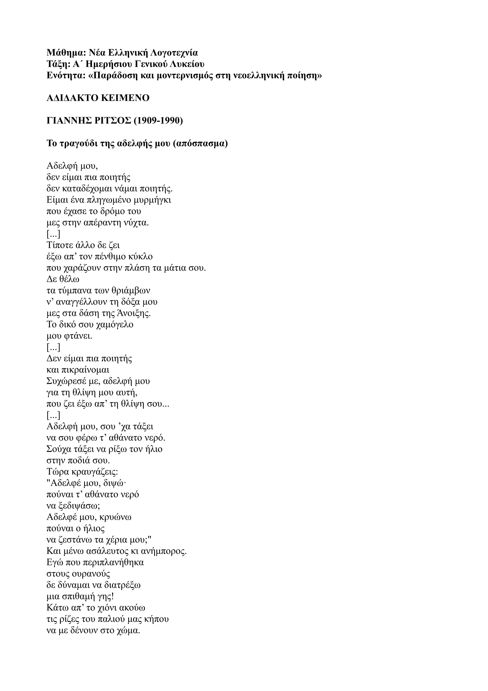 Μάθημα: Νέα Ελληνική Λογοτεχνία
Τάξη: Α΄ Ημερήσιου Γενικού Λυκείου
Ενότητα: «Παράδοση και μοντερνισμός στη νεοελληνική ποίηση»
ΑΔΙΔΑΚΤΟ ΚΕΙΜΕΝΟ
ΓΙΑΝΝΗΣ ΡΙΤΣΟΣ (1909-1990)
Το τραγούδι της αδελφής μου (απόσπασμα)
Αδελφή μου,
δεν είμαι πια ποιητής
δεν καταδέχομαι νάμαι ποιητής.
Είμαι ένα πληγωμένο μυρμήγκι
που έχασε το δρόμο του
μες στην απέραντη νύχτα.
[...]
Τίποτε άλλο δε ζει
έξω απ’ τον πένθιμο κύκλο
που χαράζουν στην πλάση τα μάτια σου.
Δε θέλω
τα τύμπανα των θριάμβων
ν’ αναγγέλλουν τη δόξα μου
μες στα δάση της Άνοιξης.
Το δικό σου χαμόγελο
μου φτάνει.
[...]
Δεν είμαι πια ποιητής
και πικραίνομαι
Συχώρεσέ με, αδελφή μου
για τη θλίψη μου αυτή,
που ζει έξω απ’ τη θλίψη σου...
[...]
Αδελφή μου, σου ’χα τάξει
να σου φέρω τ’ αθάνατο νερό.
Σούχα τάξει να ρίξω τον ήλιο
στην ποδιά σου.
Τώρα κραυγάζεις:
"Αδελφέ μου, διψώ·
πούναι τ’ αθάνατο νερό
να ξεδιψάσω;
Αδελφέ μου, κρυώνω
πούναι ο ήλιος
να ζεστάνω τα χέρια μου;"
Και μένω ασάλευτος κι ανήμπορος.
Εγώ που περιπλανήθηκα
στους ουρανούς
δε δύναμαι να διατρέξω
μια σπιθαμή γης!
Κάτω απ’ το χιόνι ακούω
τις ρίζες του παλιού μας κήπου
να με δένουν στο χώμα.
 