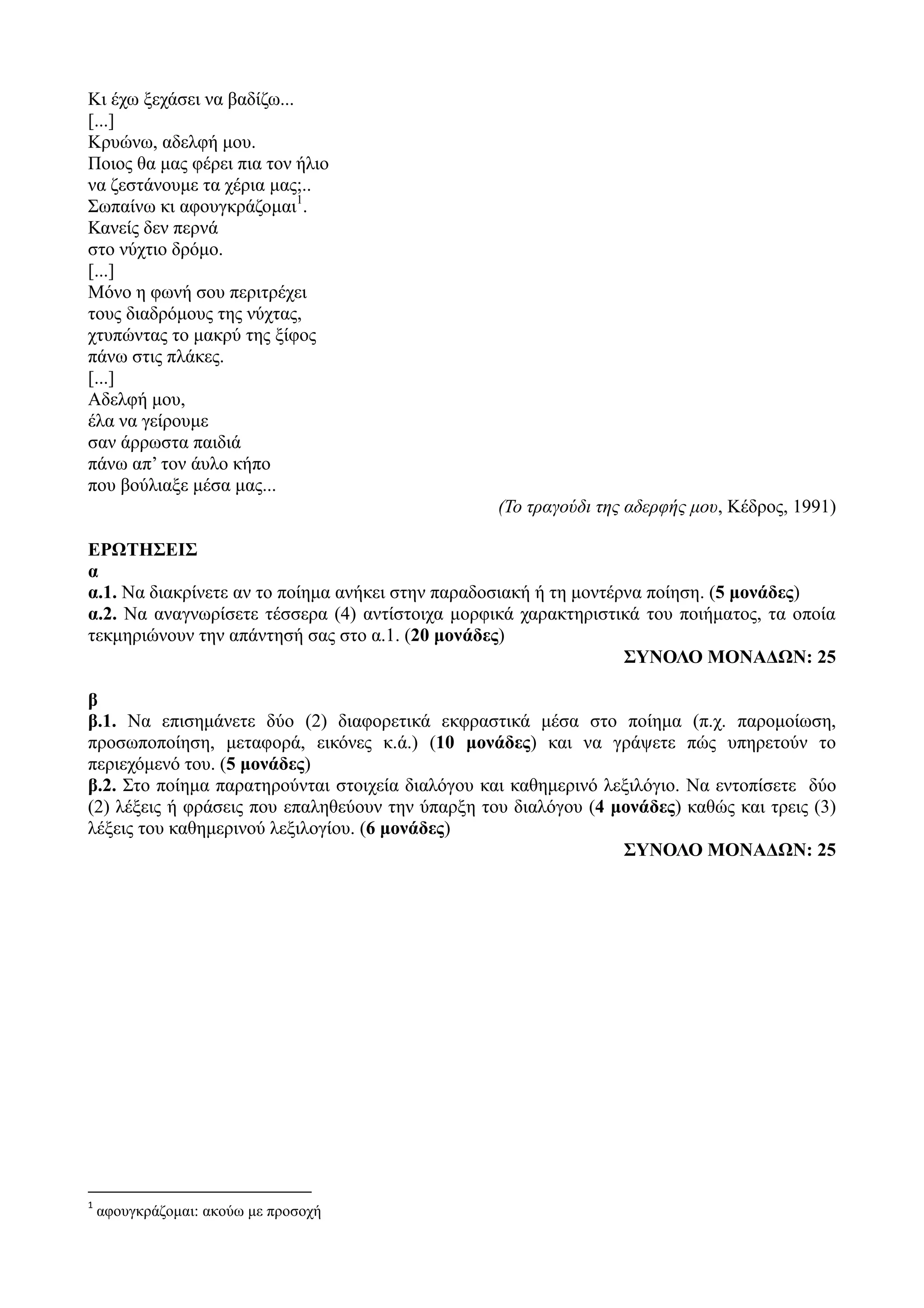 Κι έχω ξεχάσει να βαδίζω...
[...]
Κρυώνω, αδελφή μου.
Ποιος θα μας φέρει πια τον ήλιο
να ζεστάνουμε τα χέρια μας;..
Σωπαίνω κι αφουγκράζομαι1
.
Κανείς δεν περνά
στο νύχτιο δρόμο.
[...]
Μόνο η φωνή σου περιτρέχει
τους διαδρόμους της νύχτας,
χτυπώντας το μακρύ της ξίφος
πάνω στις πλάκες.
[...]
Αδελφή μου,
έλα να γείρουμε
σαν άρρωστα παιδιά
πάνω απ’ τον άυλο κήπο
που βούλιαξε μέσα μας...
(Το τραγούδι της αδερφής μου, Κέδρος, 1991)
ΕΡΩΤΗΣΕΙΣ
α
α.1. Να διακρίνετε αν το ποίημα ανήκει στην παραδοσιακή ή τη μοντέρνα ποίηση. (5 μονάδες)
α.2. Να αναγνωρίσετε τέσσερα (4) αντίστοιχα μορφικά χαρακτηριστικά του ποιήματος, τα οποία
τεκμηριώνουν την απάντησή σας στο α.1. (20 μονάδες)
ΣΥΝΟΛΟ ΜΟΝΑΔΩΝ: 25
β
β.1. Να επισημάνετε δύο (2) διαφορετικά εκφραστικά μέσα στο ποίημα (π.χ. παρομοίωση,
προσωποποίηση, μεταφορά, εικόνες κ.ά.) (10 μονάδες) και να γράψετε πώς υπηρετούν το
περιεχόμενό του. (5 μονάδες)
β.2. Στο ποίημα παρατηρούνται στοιχεία διαλόγου και καθημερινό λεξιλόγιο. Να εντοπίσετε δύο
(2) λέξεις ή φράσεις που επαληθεύουν την ύπαρξη του διαλόγου (4 μονάδες) καθώς και τρεις (3)
λέξεις του καθημερινού λεξιλογίου. (6 μονάδες)
ΣΥΝΟΛΟ ΜΟΝΑΔΩΝ: 25
1
αφουγκράζομαι: ακούω με προσοχή
 