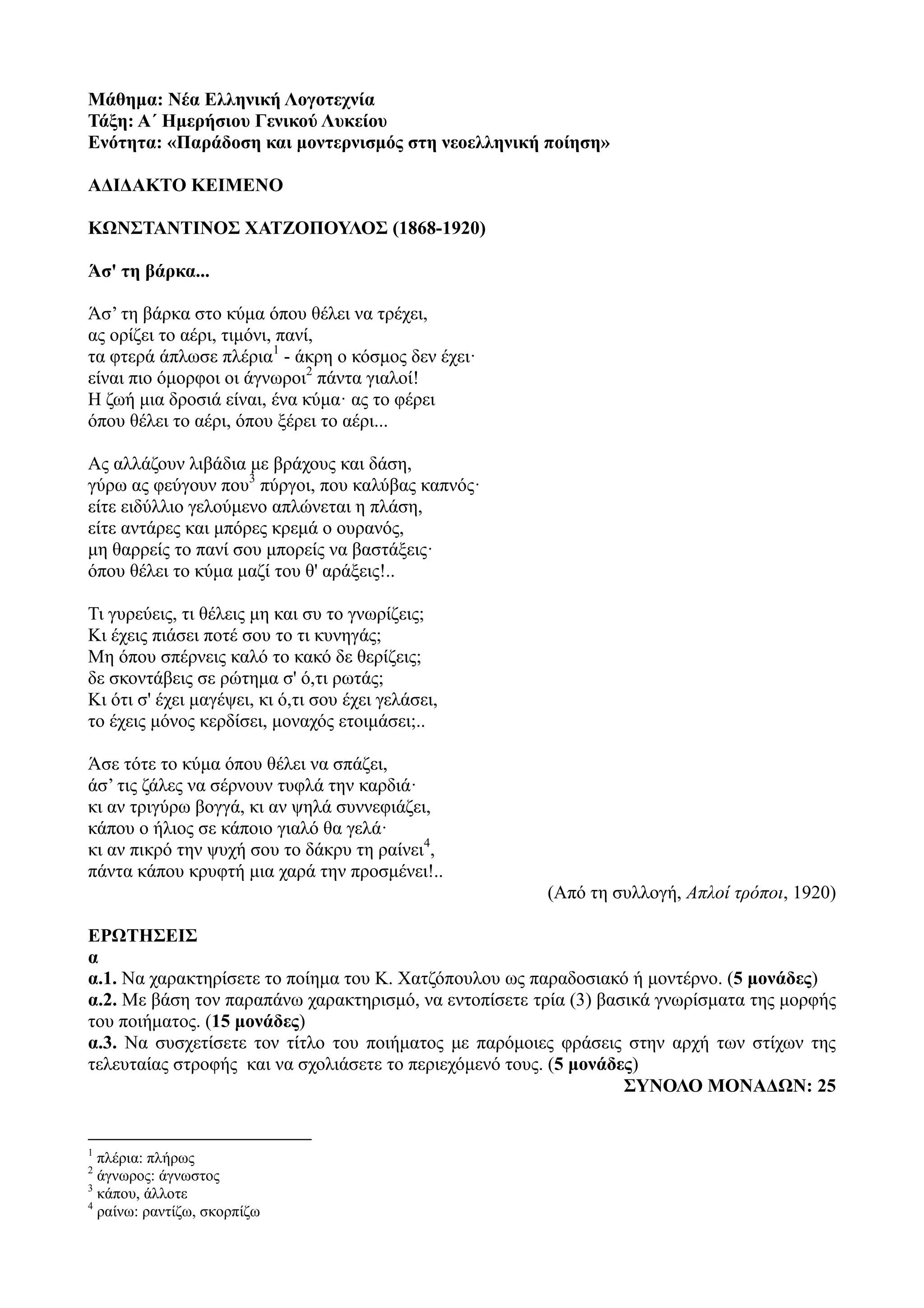 Μάθημα: Νέα Ελληνική Λογοτεχνία
Τάξη: Α΄ Ημερήσιου Γενικού Λυκείου
Ενότητα: «Παράδοση και μοντερνισμός στη νεοελληνική ποίηση»
ΑΔΙΔΑΚΤΟ ΚΕΙΜΕΝΟ
ΚΩΝΣΤΑΝΤΙΝΟΣ ΧΑΤΖΟΠΟΥΛΟΣ (1868-1920)
Άσ' τη βάρκα...
Άσ’ τη βάρκα στο κύμα όπου θέλει να τρέχει,
ας ορίζει το αέρι, τιμόνι, πανί,
τα φτερά άπλωσε πλέρια1
- άκρη ο κόσμος δεν έχει·
είναι πιο όμορφοι οι άγνωροι2
πάντα γιαλοί!
Η ζωή μια δροσιά είναι, ένα κύμα· ας το φέρει
όπου θέλει το αέρι, όπου ξέρει το αέρι...
Ας αλλάζουν λιβάδια με βράχους και δάση,
γύρω ας φεύγουν που3
πύργοι, που καλύβας καπνός·
είτε ειδύλλιο γελούμενο απλώνεται η πλάση,
είτε αντάρες και μπόρες κρεμά ο ουρανός,
μη θαρρείς το πανί σου μπορείς να βαστάξεις·
όπου θέλει το κύμα μαζί του θ' αράξεις!..
Τι γυρεύεις, τι θέλεις μη και συ το γνωρίζεις;
Κι έχεις πιάσει ποτέ σου το τι κυνηγάς;
Μη όπου σπέρνεις καλό το κακό δε θερίζεις;
δε σκοντάβεις σε ρώτημα σ' ό,τι ρωτάς;
Κι ότι σ' έχει μαγέψει, κι ό,τι σου έχει γελάσει,
το έχεις μόνος κερδίσει, μοναχός ετοιμάσει;..
Άσε τότε το κύμα όπου θέλει να σπάζει,
άσ’ τις ζάλες να σέρνουν τυφλά την καρδιά·
κι αν τριγύρω βογγά, κι αν ψηλά συννεφιάζει,
κάπου ο ήλιος σε κάποιο γιαλό θα γελά·
κι αν πικρό την ψυχή σου το δάκρυ τη ραίνει4
,
πάντα κάπου κρυφτή μια χαρά την προσμένει!..
(Από τη συλλογή, Απλοί τρόποι, 1920)
ΕΡΩΤΗΣΕΙΣ
α
α.1. Να χαρακτηρίσετε το ποίημα του Κ. Χατζόπουλου ως παραδοσιακό ή μοντέρνο. (5 μονάδες)
α.2. Με βάση τον παραπάνω χαρακτηρισμό, να εντοπίσετε τρία (3) βασικά γνωρίσματα της μορφής
του ποιήματος. (15 μονάδες)
α.3. Να συσχετίσετε τον τίτλο του ποιήματος με παρόμοιες φράσεις στην αρχή των στίχων της
τελευταίας στροφής και να σχολιάσετε το περιεχόμενό τους. (5 μονάδες)
ΣΥΝΟΛΟ ΜΟΝΑΔΩΝ: 25
1
πλέρια: πλήρως
2
άγνωρος: άγνωστος
3
κάπου, άλλοτε
4
ραίνω: ραντίζω, σκορπίζω
 