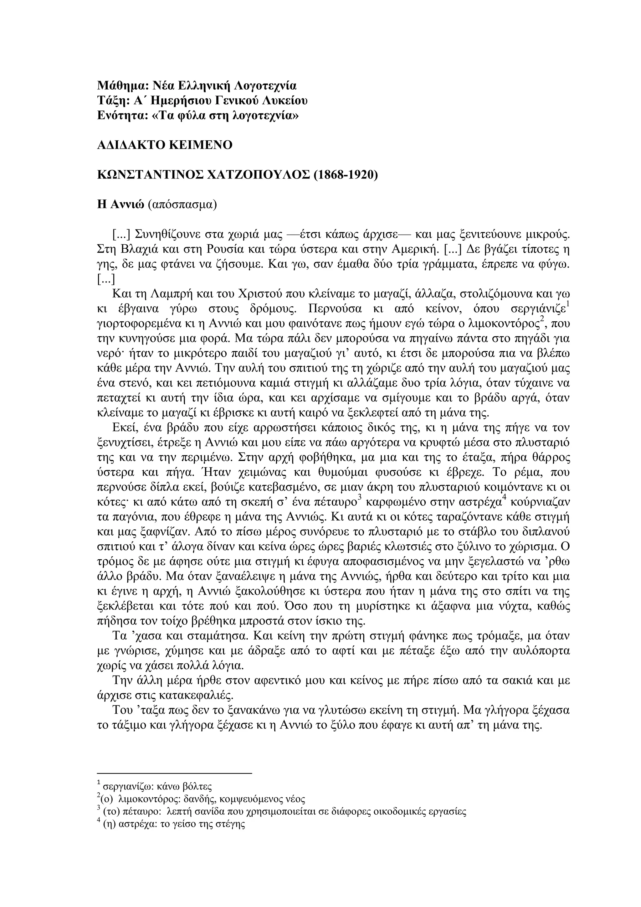 Μάθημα: Νέα Ελληνική Λογοτεχνία
Τάξη: Α΄ Ημερήσιου Γενικού Λυκείου
Ενότητα: «Tα φύλα στη λογοτεχνία»
ΑΔΙΔΑΚΤΟ ΚΕΙΜΕΝΟ
ΚΩΝΣΤΑΝΤΙΝΟΣ ΧΑΤΖΟΠΟΥΛΟΣ (1868-1920)
Η Αννιώ (απόσπασμα)
[...] Συνηθίζουνε στα χωριά μας —έτσι κάπως άρχισε— και μας ξενιτεύουνε μικρούς.
Στη Βλαχιά και στη Ρουσία και τώρα ύστερα και στην Αμερική. [...] Δε βγάζει τίποτες η
γης, δε μας φτάνει να ζήσουμε. Και γω, σαν έμαθα δύο τρία γράμματα, έπρεπε να φύγω.
[...]
Και τη Λαμπρή και του Χριστού που κλείναμε το μαγαζί, άλλαζα, στολιζόμουνα και γω
κι έβγαινα γύρω στους δρόμους. Περνούσα κι από κείνον, όπου σεργιάνιζε1
γιορτοφορεμένα κι η Αννιώ και μου φαινότανε πως ήμουν εγώ τώρα ο λιμοκοντόρος2
, που
την κυνηγούσε μια φορά. Μα τώρα πάλι δεν μπορούσα να πηγαίνω πάντα στο πηγάδι για
νερό· ήταν το μικρότερο παιδί του μαγαζιού γι’ αυτό, κι έτσι δε μπορούσα πια να βλέπω
κάθε μέρα την Αννιώ. Την αυλή του σπιτιού της τη χώριζε από την αυλή του μαγαζιού μας
ένα στενό, και κει πετιόμουνα καμιά στιγμή κι αλλάζαμε δυο τρία λόγια, όταν τύχαινε να
πεταχτεί κι αυτή την ίδια ώρα, και κει αρχίσαμε να σμίγουμε και το βράδυ αργά, όταν
κλείναμε το μαγαζί κι έβρισκε κι αυτή καιρό να ξεκλεφτεί από τη μάνα της.
Εκεί, ένα βράδυ που είχε αρρωστήσει κάποιος δικός της, κι η μάνα της πήγε να τον
ξενυχτίσει, έτρεξε η Αννιώ και μου είπε να πάω αργότερα να κρυφτώ μέσα στο πλυσταριό
της και να την περιμένω. Στην αρχή φοβήθηκα, μα μια και της το έταξα, πήρα θάρρος
ύστερα και πήγα. Ήταν χειμώνας και θυμούμαι φυσούσε κι έβρεχε. Το ρέμα, που
περνούσε δίπλα εκεί, βούιζε κατεβασμένο, σε μιαν άκρη του πλυσταριού κοιμόντανε κι οι
κότες· κι από κάτω από τη σκεπή σ’ ένα πέταυρο3
καρφωμένο στην αστρέχα4
κούρνιαζαν
τα παγόνια, που έθρεφε η μάνα της Αννιώς. Κι αυτά κι οι κότες ταραζόντανε κάθε στιγμή
και μας ξαφνίζαν. Από το πίσω μέρος συνόρευε το πλυσταριό με το στάβλο του διπλανού
σπιτιού και τ’ άλογα δίναν και κείνα ώρες ώρες βαριές κλωτσιές στο ξύλινο το χώρισμα. Ο
τρόμος δε με άφησε ούτε μια στιγμή κι έφυγα αποφασισμένος να μην ξεγελαστώ να ’ρθω
άλλο βράδυ. Μα όταν ξαναέλειψε η μάνα της Αννιώς, ήρθα και δεύτερο και τρίτο και μια
κι έγινε η αρχή, η Αννιώ ξακολούθησε κι ύστερα που ήταν η μάνα της στο σπίτι να της
ξεκλέβεται και τότε πού και πού. Όσο που τη μυρίστηκε κι άξαφνα μια νύχτα, καθώς
πήδησα τον τοίχο βρέθηκα μπροστά στον ίσκιο της.
Τα ’χασα και σταμάτησα. Και κείνη την πρώτη στιγμή φάνηκε πως τρόμαξε, μα όταν
με γνώρισε, χύμησε και με άδραξε από το αφτί και με πέταξε έξω από την αυλόπορτα
χωρίς να χάσει πολλά λόγια.
Την άλλη μέρα ήρθε στον αφεντικό μου και κείνος με πήρε πίσω από τα σακιά και με
άρχισε στις κατακεφαλιές.
Του ’ταξα πως δεν το ξανακάνω για να γλυτώσω εκείνη τη στιγμή. Μα γλήγορα ξέχασα
το τάξιμο και γλήγορα ξέχασε κι η Αννιώ το ξύλο που έφαγε κι αυτή απ’ τη μάνα της.
1
σεργιανίζω: κάνω βόλτες
2
(ο) λιμοκοντόρος: δανδής, κομψευόμενος νέος
3
(το) πέταυρο: λεπτή σανίδα που χρησιμοποιείται σε διάφορες οικοδομικές εργασίες
4
(η) αστρέχα: το γείσο της στέγης
 