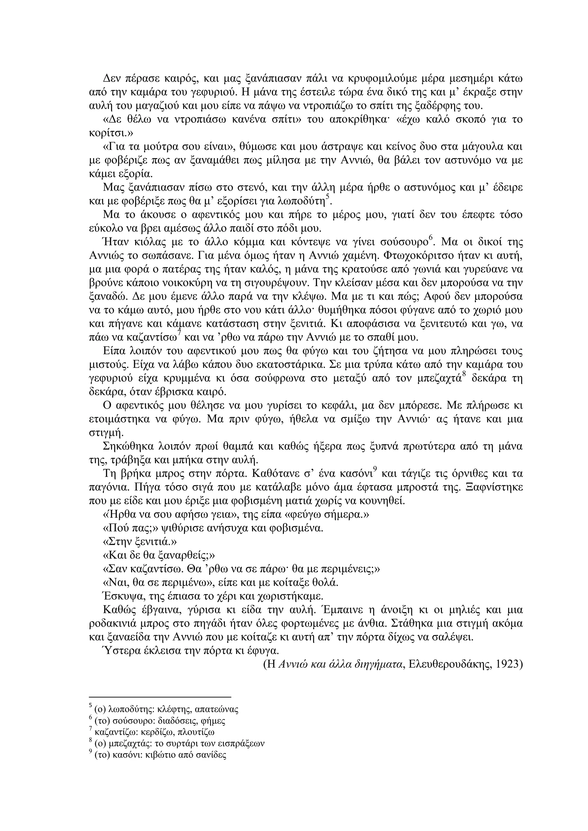 Δεν πέρασε καιρός, και μας ξανάπιασαν πάλι να κρυφομιλούμε μέρα μεσημέρι κάτω
από την καμάρα του γεφυριού. Η μάνα της έστειλε τώρα ένα δικό της και μ’ έκραξε στην
αυλή του μαγαζιού και μου είπε να πάψω να ντροπιάζω το σπίτι της ξαδέρφης του.
«Δε θέλω να ντροπιάσω κανένα σπίτι» του αποκρίθηκα· «έχω καλό σκοπό για το
κορίτσι.»
«Για τα μούτρα σου είναι», θύμωσε και μου άστραψε και κείνος δυο στα μάγουλα και
με φοβέριζε πως αν ξαναμάθει πως μίλησα με την Αννιώ, θα βάλει τον αστυνόμο να με
κάμει εξορία.
Μας ξανάπιασαν πίσω στο στενό, και την άλλη μέρα ήρθε ο αστυνόμος και μ’ έδειρε
και με φοβέριξε πως θα μ’ εξορίσει για λωποδύτη5
.
Μα το άκουσε ο αφεντικός μου και πήρε το μέρος μου, γιατί δεν του έπεφτε τόσο
εύκολο να βρει αμέσως άλλο παιδί στο πόδι μου.
Ήταν κιόλας με το άλλο κόμμα και κόντεψε να γίνει σούσουρο6
. Μα οι δικοί της
Αννιώς το σωπάσανε. Για μένα όμως ήταν η Αννιώ χαμένη. Φτωχοκόριτσο ήταν κι αυτή,
μα μια φορά ο πατέρας της ήταν καλός, η μάνα της κρατούσε από γωνιά και γυρεύανε να
βρούνε κάποιο νοικοκύρη να τη σιγουρέψουν. Την κλείσαν μέσα και δεν μπορούσα να την
ξαναδώ. Δε μου έμενε άλλο παρά να την κλέψω. Μα με τι και πώς; Αφού δεν μπορούσα
να το κάμω αυτό, μου ήρθε στο νου κάτι άλλο· θυμήθηκα πόσοι φύγανε από το χωριό μου
και πήγανε και κάμανε κατάσταση στην ξενιτιά. Κι αποφάσισα να ξενιτευτώ και γω, να
πάω να καζαντίσω7
και να ’ρθω να πάρω την Αννιώ με το σπαθί μου.
Είπα λοιπόν του αφεντικού μου πως θα φύγω και του ζήτησα να μου πληρώσει τους
μιστούς. Είχα να λάβω κάπου δυο εκατοστάρικα. Σε μια τρύπα κάτω από την καμάρα του
γεφυριού είχα κρυμμένα κι όσα σούφρωνα στο μεταξύ από τον μπεζαχτά8
δεκάρα τη
δεκάρα, όταν έβρισκα καιρό.
Ο αφεντικός μου θέλησε να μου γυρίσει το κεφάλι, μα δεν μπόρεσε. Με πλήρωσε κι
ετοιμάστηκα να φύγω. Μα πριν φύγω, ήθελα να σμίξω την Αννιώ· ας ήτανε και μια
στιγμή.
Σηκώθηκα λοιπόν πρωί θαμπά και καθώς ήξερα πως ξυπνά πρωτύτερα από τη μάνα
της, τράβηξα και μπήκα στην αυλή.
Τη βρήκα μπρος στην πόρτα. Καθότανε σ’ ένα κασόνι9
και τάγιζε τις όρνιθες και τα
παγόνια. Πήγα τόσο σιγά που με κατάλαβε μόνο άμα έφτασα μπροστά της. Ξαφνίστηκε
που με είδε και μου έριξε μια φοβισμένη ματιά χωρίς να κουνηθεί.
«Ήρθα να σου αφήσω γεια», της είπα «φεύγω σήμερα.»
«Πού πας;» ψιθύρισε ανήσυχα και φοβισμένα.
«Στην ξενιτιά.»
«Και δε θα ξαναρθείς;»
«Σαν καζαντίσω. Θα ’ρθω να σε πάρω· θα με περιμένεις;»
«Ναι, θα σε περιμένω», είπε και με κοίταξε θολά.
Έσκυψα, της έπιασα το χέρι και χωριστήκαμε.
Καθώς έβγαινα, γύρισα κι είδα την αυλή. Έμπαινε η άνοιξη κι οι μηλιές και μια
ροδακινιά μπρος στο πηγάδι ήταν όλες φορτωμένες με άνθια. Στάθηκα μια στιγμή ακόμα
και ξαναείδα την Αννιώ που με κοίταζε κι αυτή απ’ την πόρτα δίχως να σαλέψει.
Ύστερα έκλεισα την πόρτα κι έφυγα.
(Η Αννιώ και άλλα διηγήματα, Ελευθερουδάκης, 1923)
5
(ο) λωποδύτης: κλέφτης, απατεώνας
6
(το) σούσουρο: διαδόσεις, φήμες
7
καζαντίζω: κερδίζω, πλουτίζω
8
(ο) μπεζαχτάς: το συρτάρι των εισπράξεων
9
(το) κασόνι: κιβώτιο από σανίδες
 