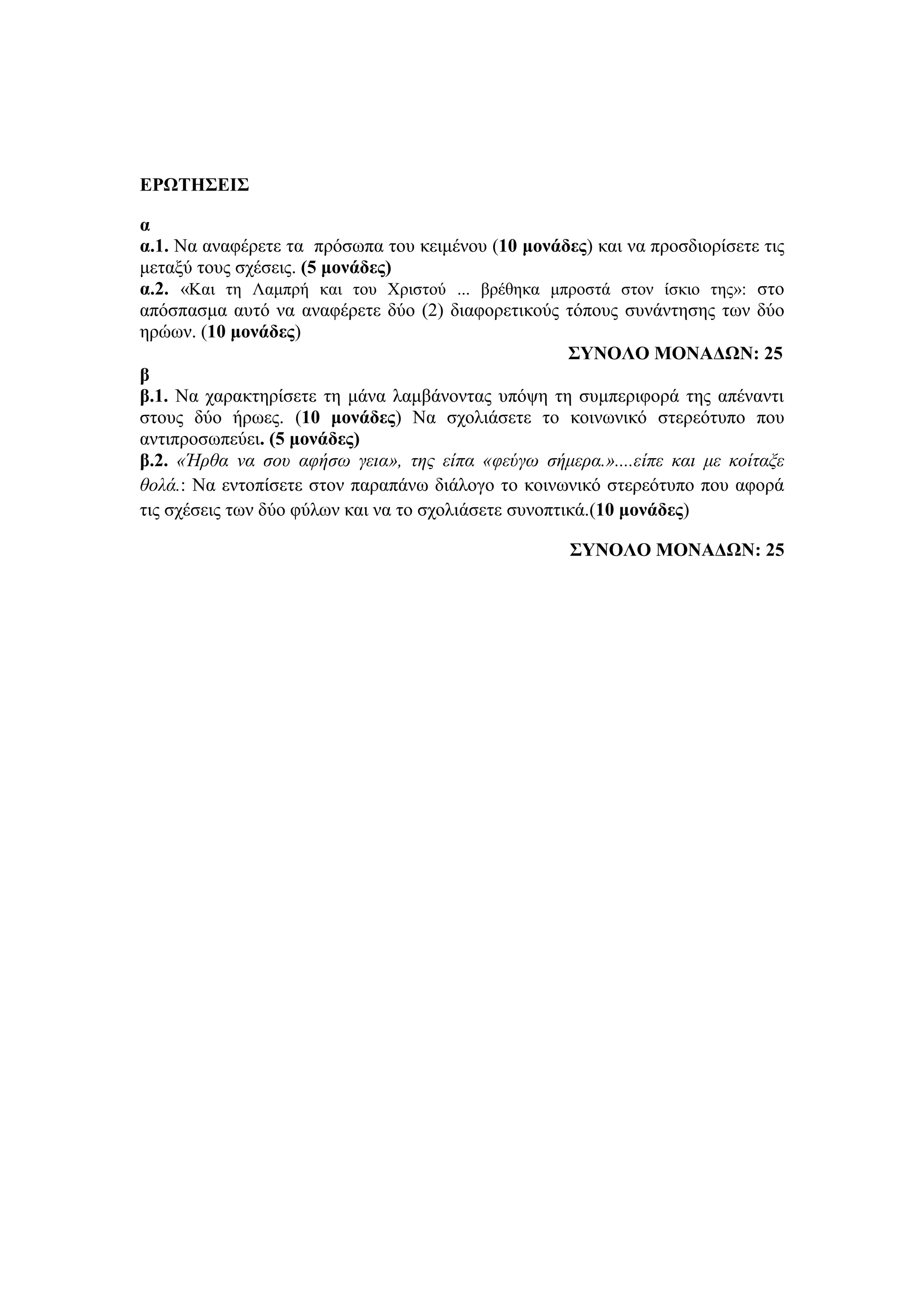 ΕΡΩΤΗΣΕΙΣ
α
α.1. Να αναφέρετε τα πρόσωπα του κειμένου (10 μονάδες) και να προσδιορίσετε τις
μεταξύ τους σχέσεις. (5 μονάδες)
α.2. «Και τη Λαμπρή και του Χριστού ... βρέθηκα μπροστά στον ίσκιο της»: στο
απόσπασμα αυτό να αναφέρετε δύο (2) διαφορετικούς τόπους συνάντησης των δύο
ηρώων. (10 μονάδες)
ΣΥΝΟΛΟ ΜΟΝΑΔΩΝ: 25
β
β.1. Να χαρακτηρίσετε τη μάνα λαμβάνοντας υπόψη τη συμπεριφορά της απέναντι
στους δύο ήρωες. (10 μονάδες) Να σχολιάσετε το κοινωνικό στερεότυπο που
αντιπροσωπεύει. (5 μονάδες)
β.2. «Ήρθα να σου αφήσω γεια», της είπα «φεύγω σήμερα.»....είπε και με κοίταξε
θολά.: Να εντοπίσετε στον παραπάνω διάλογο το κοινωνικό στερεότυπο που αφορά
τις σχέσεις των δύο φύλων και να το σχολιάσετε συνοπτικά.(10 μονάδες)
ΣΥΝΟΛΟ ΜΟΝΑΔΩΝ: 25
 