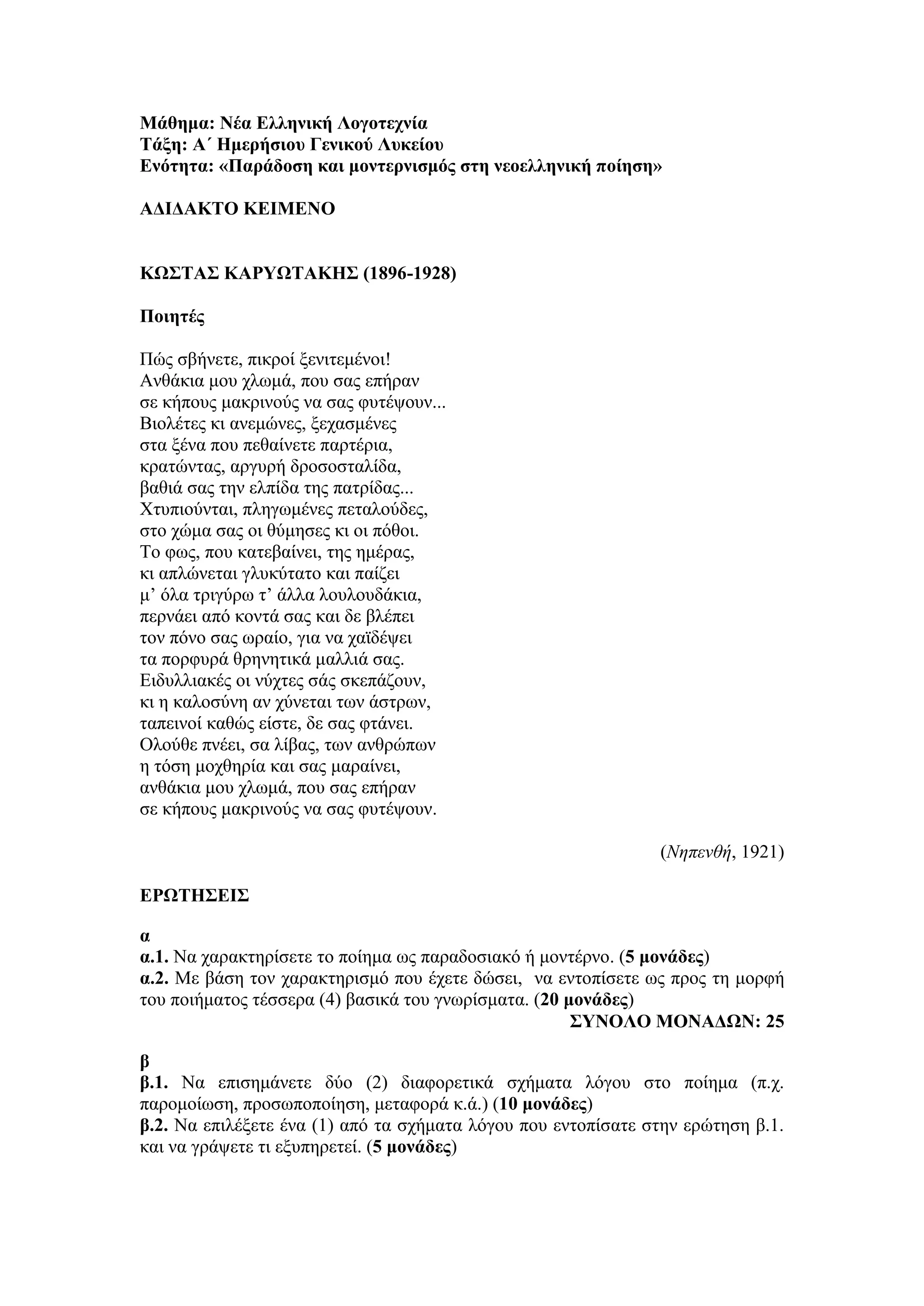 Μάθημα: Νέα Ελληνική Λογοτεχνία
Τάξη: Α΄ Ημερήσιου Γενικού Λυκείου
Ενότητα: «Παράδοση και μοντερνισμός στη νεοελληνική ποίηση»
ΑΔΙΔΑΚΤΟ ΚΕΙΜΕΝΟ
ΚΩΣΤΑΣ ΚΑΡΥΩΤΑΚΗΣ (1896-1928)
Ποιητές
Πώς σβήνετε, πικροί ξενιτεμένοι!
Ανθάκια μου χλωμά, που σας επήραν
σε κήπους μακρινούς να σας φυτέψουν...
Βιολέτες κι ανεμώνες, ξεχασμένες
στα ξένα που πεθαίνετε παρτέρια,
κρατώντας, αργυρή δροσοσταλίδα,
βαθιά σας την ελπίδα της πατρίδας...
Χτυπιούνται, πληγωμένες πεταλούδες,
στο χώμα σας οι θύμησες κι οι πόθοι.
Το φως, που κατεβαίνει, της ημέρας,
κι απλώνεται γλυκύτατο και παίζει
μ’ όλα τριγύρω τ’ άλλα λουλουδάκια,
περνάει από κοντά σας και δε βλέπει
τον πόνο σας ωραίο, για να χαϊδέψει
τα πορφυρά θρηνητικά μαλλιά σας.
Ειδυλλιακές οι νύχτες σάς σκεπάζουν,
κι η καλοσύνη αν χύνεται των άστρων,
ταπεινοί καθώς είστε, δε σας φτάνει.
Ολούθε πνέει, σα λίβας, των ανθρώπων
η τόση μοχθηρία και σας μαραίνει,
ανθάκια μου χλωμά, που σας επήραν
σε κήπους μακρινούς να σας φυτέψουν.
(Νηπενθή, 1921)
ΕΡΩΤΗΣΕΙΣ
α
α.1. Να χαρακτηρίσετε το ποίημα ως παραδοσιακό ή μοντέρνο. (5 μονάδες)
α.2. Με βάση τον χαρακτηρισμό που έχετε δώσει, να εντοπίσετε ως προς τη μορφή
του ποιήματος τέσσερα (4) βασικά του γνωρίσματα. (20 μονάδες)
ΣΥΝΟΛΟ ΜΟΝΑΔΩΝ: 25
β
β.1. Να επισημάνετε δύο (2) διαφορετικά σχήματα λόγου στο ποίημα (π.χ.
παρομοίωση, προσωποποίηση, μεταφορά κ.ά.) (10 μονάδες)
β.2. Να επιλέξετε ένα (1) από τα σχήματα λόγου που εντοπίσατε στην ερώτηση β.1.
και να γράψετε τι εξυπηρετεί. (5 μονάδες)
 