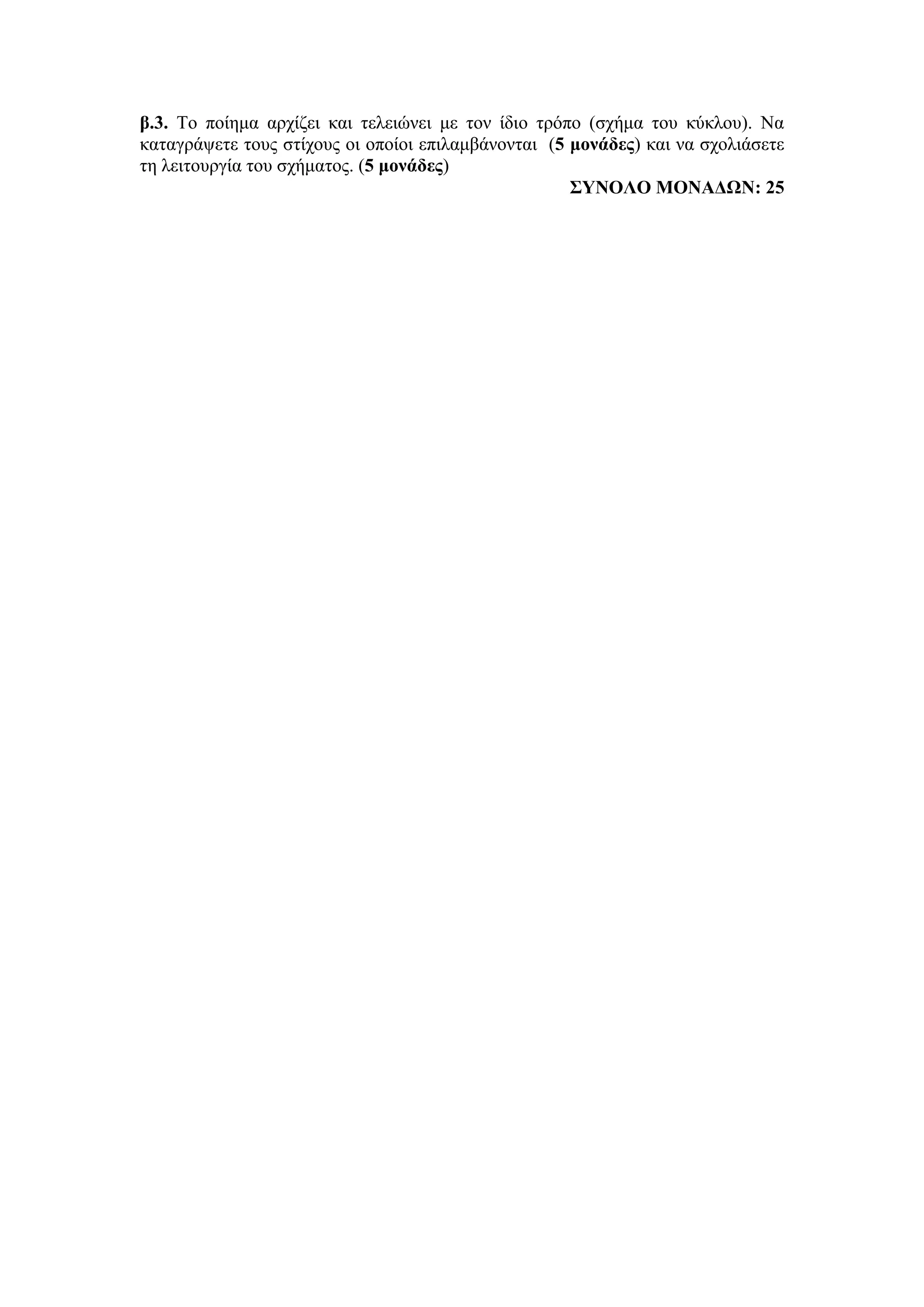 β.3. Το ποίημα αρχίζει και τελειώνει με τον ίδιο τρόπο (σχήμα του κύκλου). Να
καταγράψετε τους στίχους οι οποίοι επιλαμβάνονται (5 μονάδες) και να σχολιάσετε
τη λειτουργία του σχήματος. (5 μονάδες)
ΣΥΝΟΛΟ ΜΟΝΑΔΩΝ: 25
 
