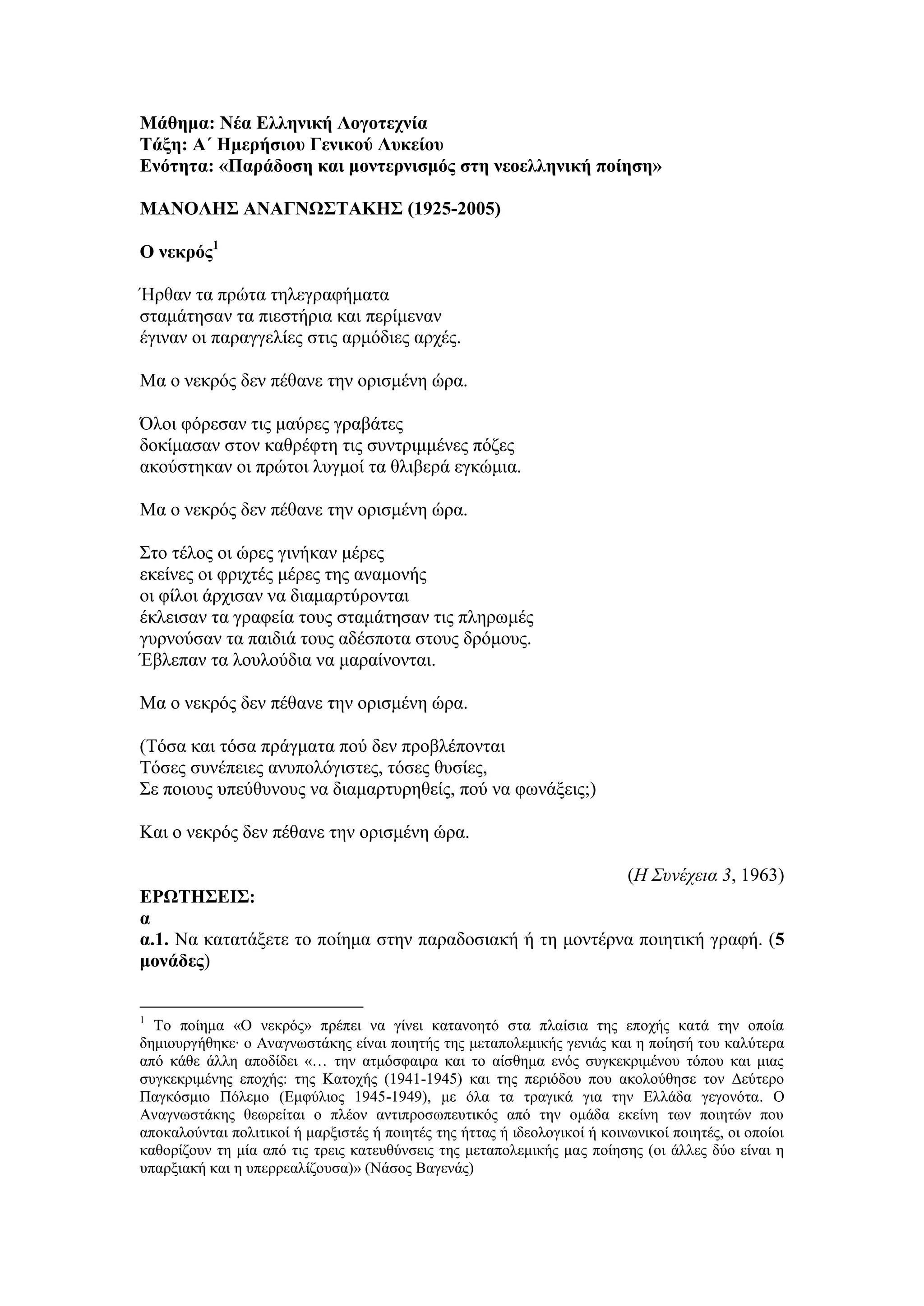 Μάθημα: Νέα Ελληνική Λογοτεχνία
Τάξη: Α΄ Ημερήσιου Γενικού Λυκείου
Ενότητα: «Παράδοση και μοντερνισμός στη νεοελληνική ποίηση»
ΜΑΝΟΛΗΣ ΑΝΑΓΝΩΣΤΑΚΗΣ (1925-2005)
Ο νεκρός1
Ήρθαν τα πρώτα τηλεγραφήματα
σταμάτησαν τα πιεστήρια και περίμεναν
έγιναν οι παραγγελίες στις αρμόδιες αρχές.
Μα ο νεκρός δεν πέθανε την ορισμένη ώρα.
Όλοι φόρεσαν τις μαύρες γραβάτες
δοκίμασαν στον καθρέφτη τις συντριμμένες πόζες
ακούστηκαν οι πρώτοι λυγμοί τα θλιβερά εγκώμια.
Μα ο νεκρός δεν πέθανε την ορισμένη ώρα.
Στο τέλος οι ώρες γινήκαν μέρες
εκείνες οι φριχτές μέρες της αναμονής
οι φίλοι άρχισαν να διαμαρτύρονται
έκλεισαν τα γραφεία τους σταμάτησαν τις πληρωμές
γυρνούσαν τα παιδιά τους αδέσποτα στους δρόμους.
Έβλεπαν τα λουλούδια να μαραίνονται.
Μα ο νεκρός δεν πέθανε την ορισμένη ώρα.
(Τόσα και τόσα πράγματα πού δεν προβλέπονται
Tόσες συνέπειες ανυπολόγιστες, τόσες θυσίες,
Σε ποιους υπεύθυνους να διαμαρτυρηθείς, πού να φωνάξεις;)
Και ο νεκρός δεν πέθανε την ορισμένη ώρα.
(Η Συνέχεια 3, 1963)
ΕΡΩΤΗΣΕΙΣ:
α
α.1. Να κατατάξετε το ποίημα στην παραδοσιακή ή τη μοντέρνα ποιητική γραφή. (5
μονάδες)
1
Το ποίημα «Ο νεκρός» πρέπει να γίνει κατανοητό στα πλαίσια της εποχής κατά την οποία
δημιουργήθηκε∙ ο Αναγνωστάκης είναι ποιητής της μεταπολεμικής γενιάς και η ποίησή του καλύτερα
από κάθε άλλη αποδίδει «… την ατμόσφαιρα και το αίσθημα ενός συγκεκριμένου τόπου και μιας
συγκεκριμένης εποχής: της Κατοχής (1941-1945) και της περιόδου που ακολούθησε τον Δεύτερο
Παγκόσμιο Πόλεμο (Εμφύλιος 1945-1949), με όλα τα τραγικά για την Ελλάδα γεγονότα. Ο
Αναγνωστάκης θεωρείται ο πλέον αντιπροσωπευτικός από την ομάδα εκείνη των ποιητών που
αποκαλούνται πολιτικοί ή μαρξιστές ή ποιητές της ήττας ή ιδεολογικοί ή κοινωνικοί ποιητές, οι οποίοι
καθορίζουν τη μία από τις τρεις κατευθύνσεις της μεταπολεμικής μας ποίησης (οι άλλες δύο είναι η
υπαρξιακή και η υπερρεαλίζουσα)» (Νάσος Βαγενάς)
 