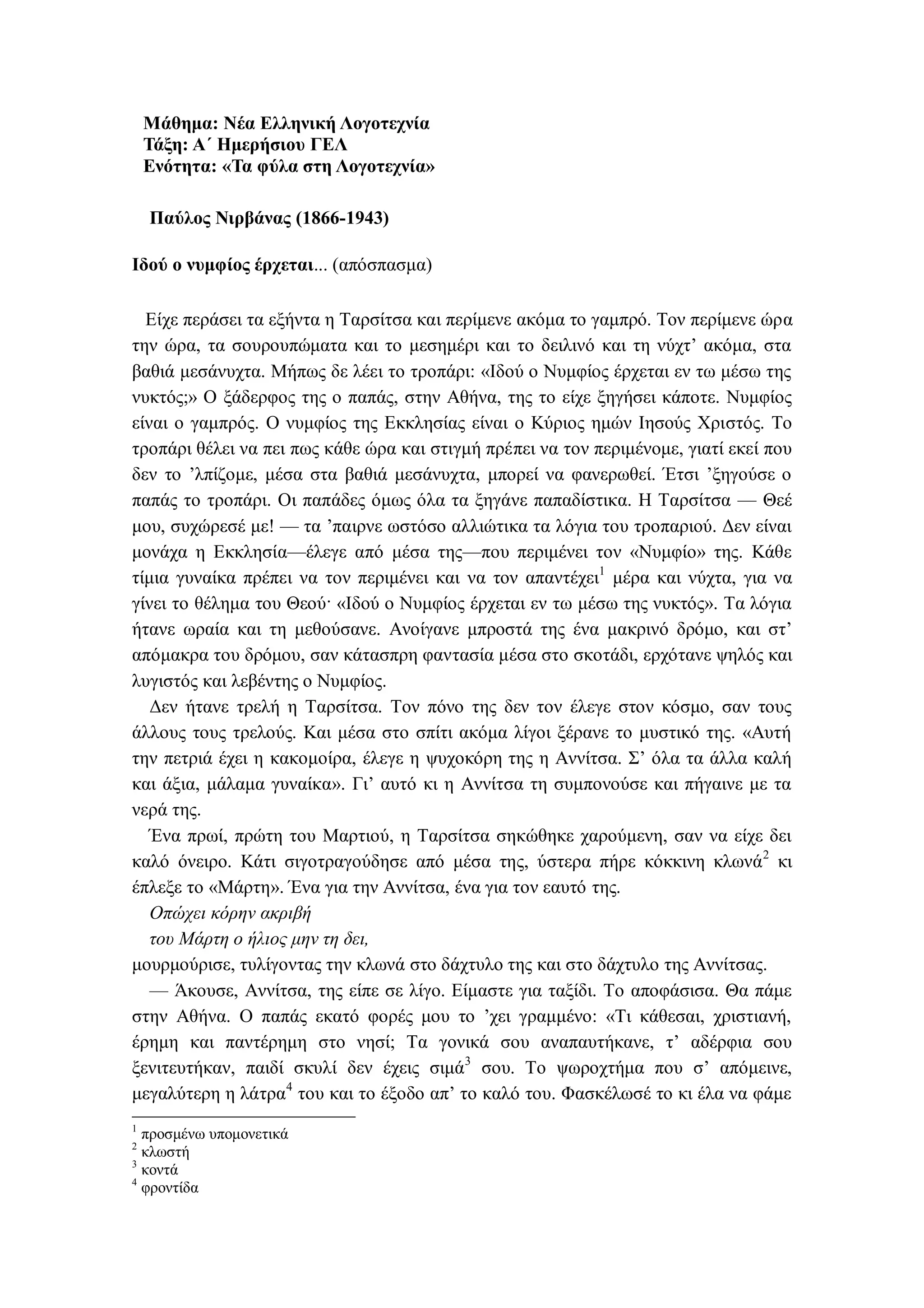 Μάθημα: Νέα Ελληνική Λογοτεχνία
Τάξη: Α΄ Ημερήσιου ΓΕΛ
Ενότητα: «Τα φύλα στη Λογοτεχνία»
Παύλος Νιρβάνας (1866-1943)
Ιδού ο νυμφίος έρχεται... (απόσπασμα)
Είχε περάσει τα εξήντα η Ταρσίτσα και περίμενε ακόμα το γαμπρό. Τον περίμενε ώρα
την ώρα, τα σουρουπώματα και το μεσημέρι και το δειλινό και τη νύχτ’ ακόμα, στα
βαθιά μεσάνυχτα. Μήπως δε λέει το τροπάρι: «Ιδού ο Νυμφίος έρχεται εν τω μέσω της
νυκτός;» Ο ξάδερφος της ο παπάς, στην Αθήνα, της το είχε ξηγήσει κάποτε. Νυμφίος
είναι ο γαμπρός. Ο νυμφίος της Εκκλησίας είναι ο Κύριος ημών Ιησούς Χριστός. Το
τροπάρι θέλει να πει πως κάθε ώρα και στιγμή πρέπει να τον περιμένομε, γιατί εκεί που
δεν το ’λπίζομε, μέσα στα βαθιά μεσάνυχτα, μπορεί να φανερωθεί. Έτσι ’ξηγούσε ο
παπάς το τροπάρι. Οι παπάδες όμως όλα τα ξηγάνε παπαδίστικα. Η Ταρσίτσα — Θεέ
μου, συχώρεσέ με! — τα ’παιρνε ωστόσο αλλιώτικα τα λόγια του τροπαριού. Δεν είναι
μονάχα η Εκκλησία—έλεγε από μέσα της—που περιμένει τον «Νυμφίο» της. Κάθε
τίμια γυναίκα πρέπει να τον περιμένει και να τον απαντέχει1
μέρα και νύχτα, για να
γίνει το θέλημα του Θεού· «Ιδού ο Νυμφίος έρχεται εν τω μέσω της νυκτός». Τα λόγια
ήτανε ωραία και τη μεθούσανε. Ανοίγανε μπροστά της ένα μακρινό δρόμο, και στ’
απόμακρα του δρόμου, σαν κάτασπρη φαντασία μέσα στο σκοτάδι, ερχότανε ψηλός και
λυγιστός και λεβέντης ο Νυμφίος.
Δεν ήτανε τρελή η Ταρσίτσα. Τον πόνο της δεν τον έλεγε στον κόσμο, σαν τους
άλλους τους τρελούς. Και μέσα στο σπίτι ακόμα λίγοι ξέρανε το μυστικό της. «Αυτή
την πετριά έχει η κακομοίρα, έλεγε η ψυχοκόρη της η Αννίτσα. Σ’ όλα τα άλλα καλή
και άξια, μάλαμα γυναίκα». Γι’ αυτό κι η Αννίτσα τη συμπονούσε και πήγαινε με τα
νερά της.
Ένα πρωί, πρώτη του Μαρτιού, η Ταρσίτσα σηκώθηκε χαρούμενη, σαν να είχε δει
καλό όνειρο. Κάτι σιγοτραγούδησε από μέσα της, ύστερα πήρε κόκκινη κλωνά2
κι
έπλεξε το «Μάρτη». Ένα για την Αννίτσα, ένα για τον εαυτό της.
Οπώχει κόρην ακριβή
του Μάρτη ο ήλιος μην τη δει,
μουρμούρισε, τυλίγοντας την κλωνά στο δάχτυλο της και στο δάχτυλο της Αννίτσας.
— Άκουσε, Αννίτσα, της είπε σε λίγο. Είμαστε για ταξίδι. Το αποφάσισα. Θα πάμε
στην Αθήνα. Ο παπάς εκατό φορές μου το ’χει γραμμένο: «Τι κάθεσαι, χριστιανή,
έρημη και παντέρημη στο νησί; Τα γονικά σου αναπαυτήκανε, τ’ αδέρφια σου
ξενιτευτήκαν, παιδί σκυλί δεν έχεις σιμά3
σου. Το ψωροχτήμα που σ’ απόμεινε,
μεγαλύτερη η λάτρα4
του και το έξοδο απ’ το καλό του. Φασκέλωσέ το κι έλα να φάμε
1
προσμένω υπομονετικά
2
κλωστή
3
κοντά
4
φροντίδα
 