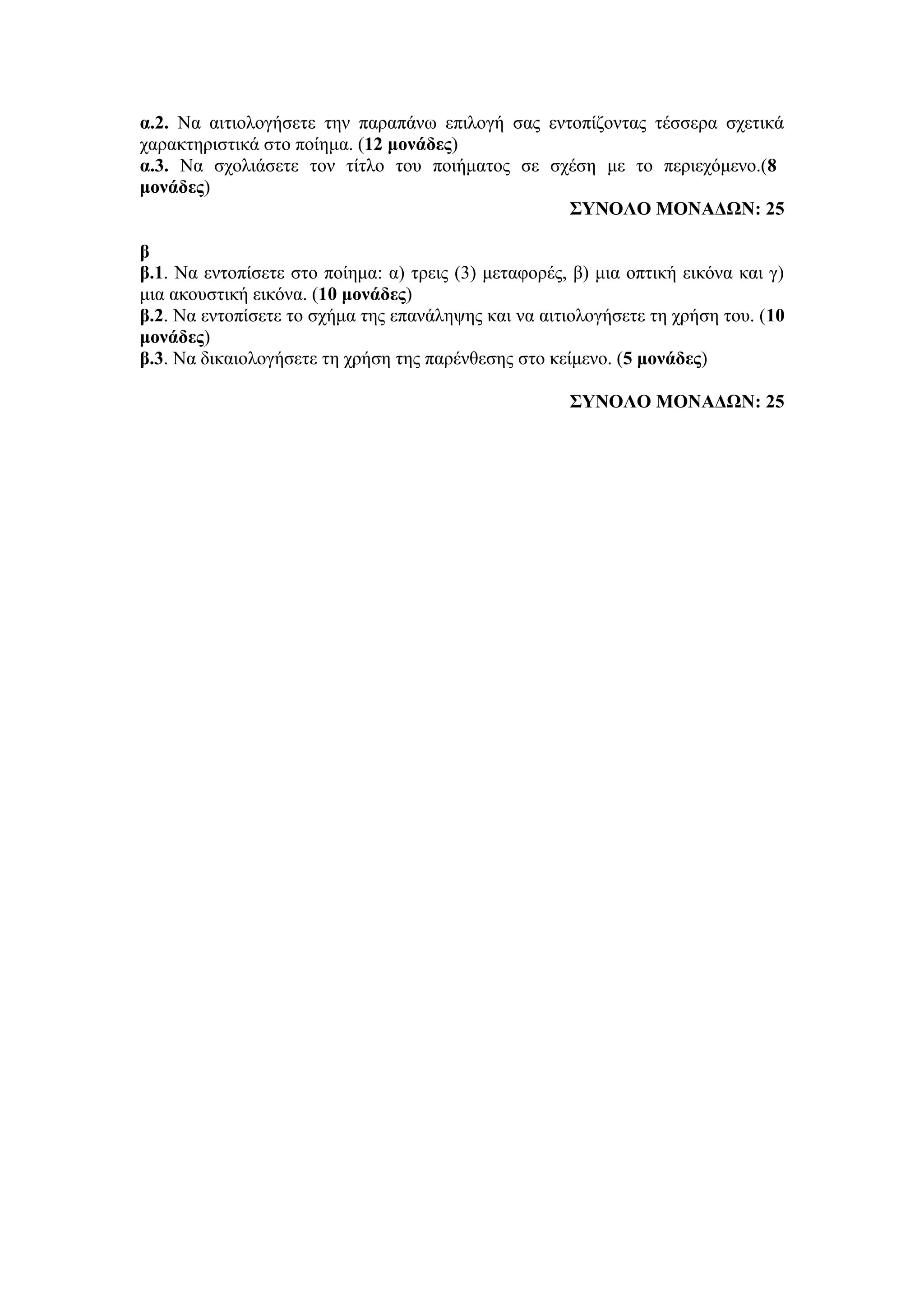 α.2. Να αιτιολογήσετε την παραπάνω επιλογή σας εντοπίζοντας τέσσερα σχετικά
χαρακτηριστικά στο ποίημα. (12 μονάδες)
α.3. Να σχολιάσετε τον τίτλο του ποιήματος σε σχέση με το περιεχόμενο.(8
μονάδες)
ΣΥΝΟΛΟ ΜΟΝΑΔΩΝ: 25
β
β.1. Να εντοπίσετε στο ποίημα: α) τρεις (3) μεταφορές, β) μια οπτική εικόνα και γ)
μια ακουστική εικόνα. (10 μονάδες)
β.2. Να εντοπίσετε το σχήμα της επανάληψης και να αιτιολογήσετε τη χρήση του. (10
μονάδες)
β.3. Να δικαιολογήσετε τη χρήση της παρένθεσης στο κείμενο. (5 μονάδες)
ΣΥΝΟΛΟ ΜΟΝΑΔΩΝ: 25
 