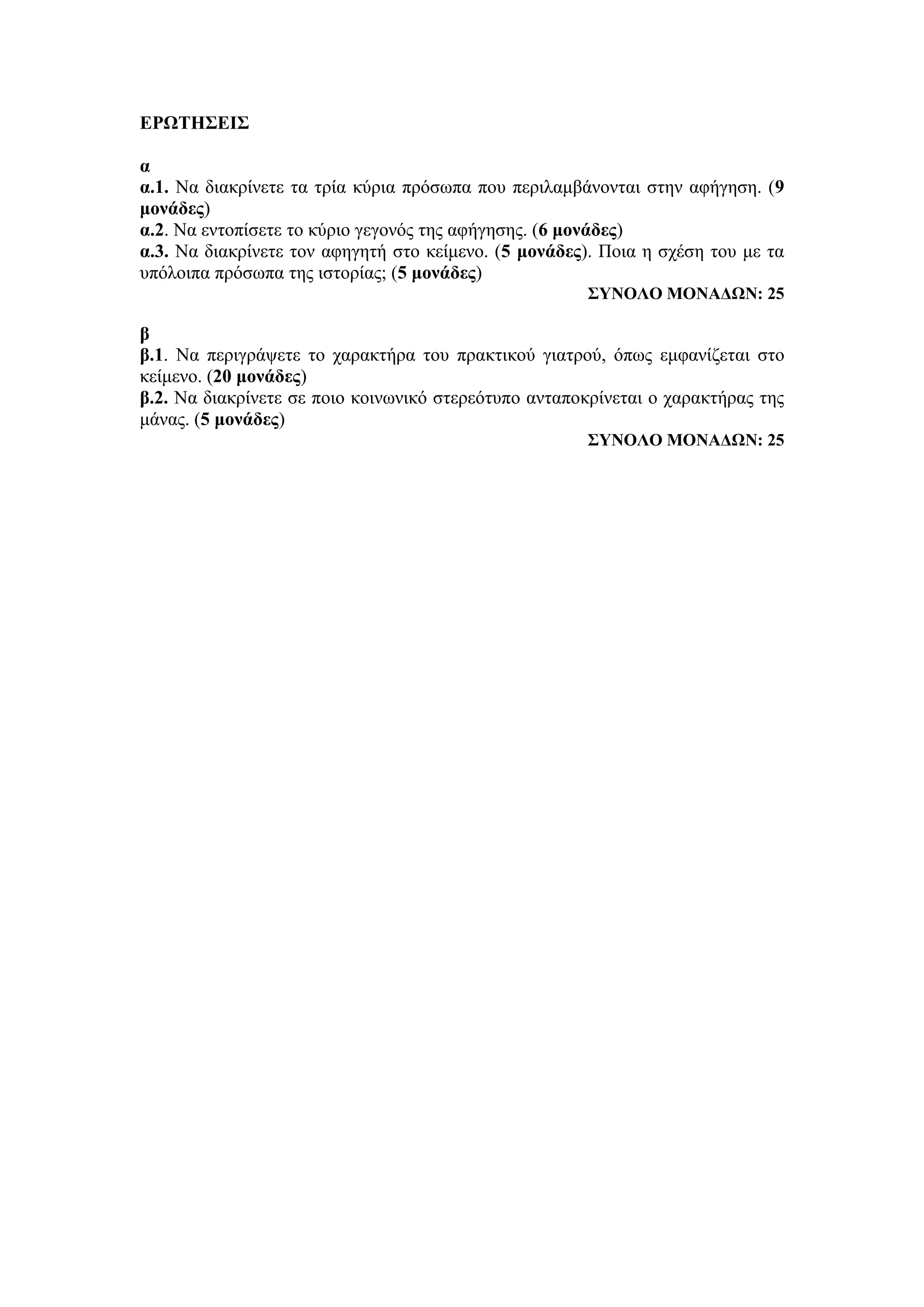 ΕΡΩΤΗΣΕΙΣ
α
α.1. Να διακρίνετε τα τρία κύρια πρόσωπα που περιλαμβάνονται στην αφήγηση. (9
μονάδες)
α.2. Nα εντοπίσετε το κύριο γεγονός της αφήγησης. (6 μονάδες)
α.3. Να διακρίνετε τον αφηγητή στο κείμενο. (5 μονάδες). Ποια η σχέση του με τα
υπόλοιπα πρόσωπα της ιστορίας; (5 μονάδες)
ΣΥΝΟΛΟ ΜΟΝΑΔΩΝ: 25
β
β.1. Να περιγράψετε το χαρακτήρα του πρακτικού γιατρού, όπως εμφανίζεται στο
κείμενο. (20 μονάδες)
β.2. Να διακρίνετε σε ποιο κοινωνικό στερεότυπο ανταποκρίνεται ο χαρακτήρας της
μάνας. (5 μονάδες)
ΣΥΝΟΛΟ ΜΟΝΑΔΩΝ: 25
 