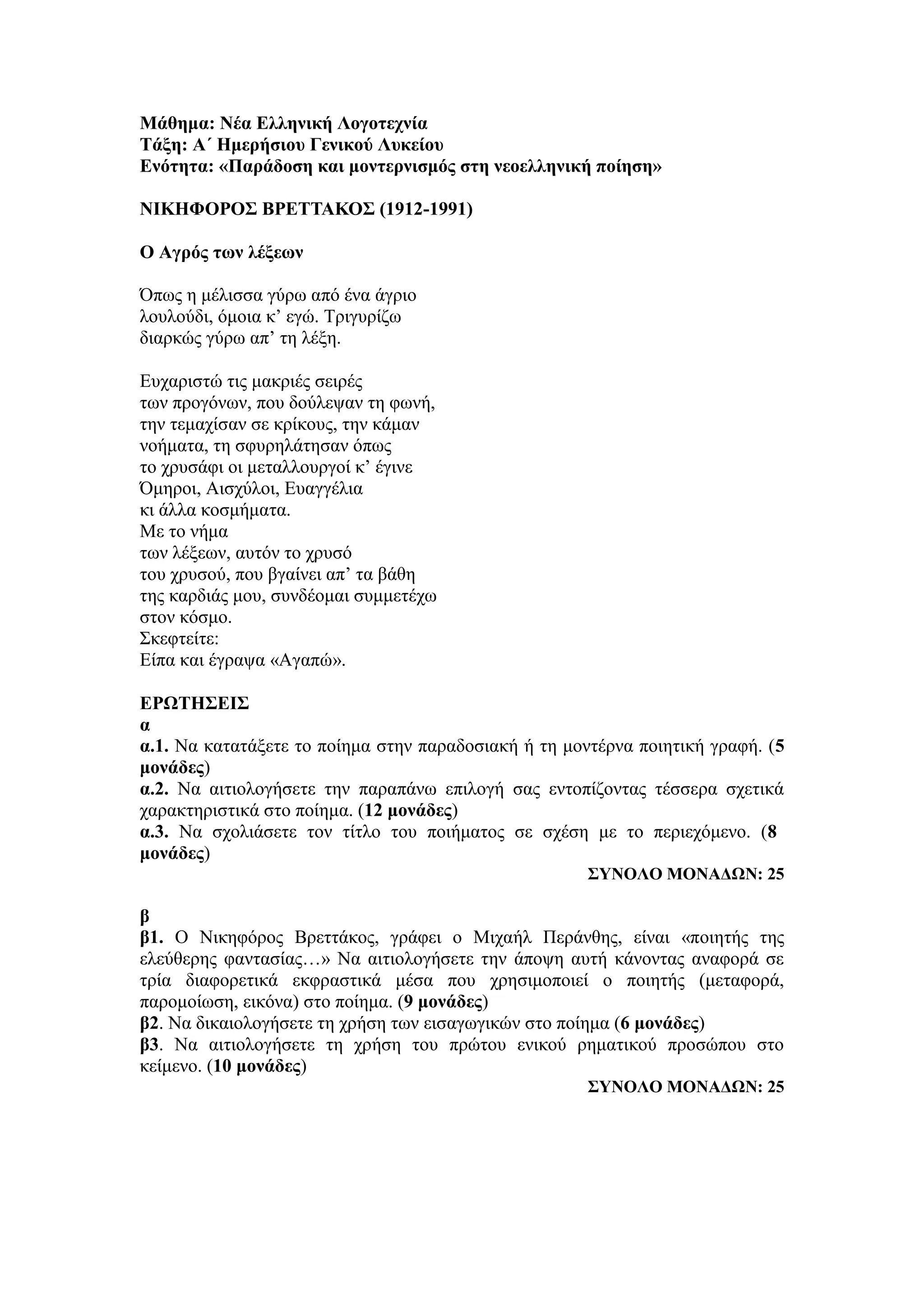 Μάθημα: Νέα Ελληνική Λογοτεχνία
Τάξη: Α΄ Ημερήσιου Γενικού Λυκείου
Ενότητα: «Παράδοση και μοντερνισμός στη νεοελληνική ποίηση»
ΝΙΚΗΦΟΡΟΣ ΒΡΕΤΤΑΚΟΣ (1912-1991)
Ο Αγρός των λέξεων
Όπως η μέλισσα γύρω από ένα άγριο
λουλούδι, όμοια κ’ εγώ. Τριγυρίζω
διαρκώς γύρω απ’ τη λέξη.
Ευχαριστώ τις μακριές σειρές
των προγόνων, που δούλεψαν τη φωνή,
την τεμαχίσαν σε κρίκους, την κάμαν
νοήματα, τη σφυρηλάτησαν όπως
το χρυσάφι οι μεταλλουργοί κ’ έγινε
Όμηροι, Αισχύλοι, Ευαγγέλια
κι άλλα κοσμήματα.
Με το νήμα
των λέξεων, αυτόν το χρυσό
του χρυσού, που βγαίνει απ’ τα βάθη
της καρδιάς μου, συνδέομαι συμμετέχω
στον κόσμο.
Σκεφτείτε:
Είπα και έγραψα «Αγαπώ».
ΕΡΩΤΗΣΕΙΣ
α
α.1. Να κατατάξετε το ποίημα στην παραδοσιακή ή τη μοντέρνα ποιητική γραφή. (5
μονάδες)
α.2. Να αιτιολογήσετε την παραπάνω επιλογή σας εντοπίζοντας τέσσερα σχετικά
χαρακτηριστικά στο ποίημα. (12 μονάδες)
α.3. Να σχολιάσετε τον τίτλο του ποιήματος σε σχέση με το περιεχόμενο. (8
μονάδες)
ΣΥΝΟΛΟ ΜΟΝΑΔΩΝ: 25
β
β1. Ο Νικηφόρος Βρεττάκος, γράφει ο Μιχαήλ Περάνθης, είναι «ποιητής της
ελεύθερης φαντασίας…» Να αιτιολογήσετε την άποψη αυτή κάνοντας αναφορά σε
τρία διαφορετικά εκφραστικά μέσα που χρησιμοποιεί ο ποιητής (μεταφορά,
παρομοίωση, εικόνα) στο ποίημα. (9 μονάδες)
β2. Να δικαιολογήσετε τη χρήση των εισαγωγικών στο ποίημα (6 μονάδες)
β3. Να αιτιολογήσετε τη χρήση του πρώτου ενικού ρηματικού προσώπου στο
κείμενο. (10 μονάδες)
ΣΥΝΟΛΟ ΜΟΝΑΔΩΝ: 25
 