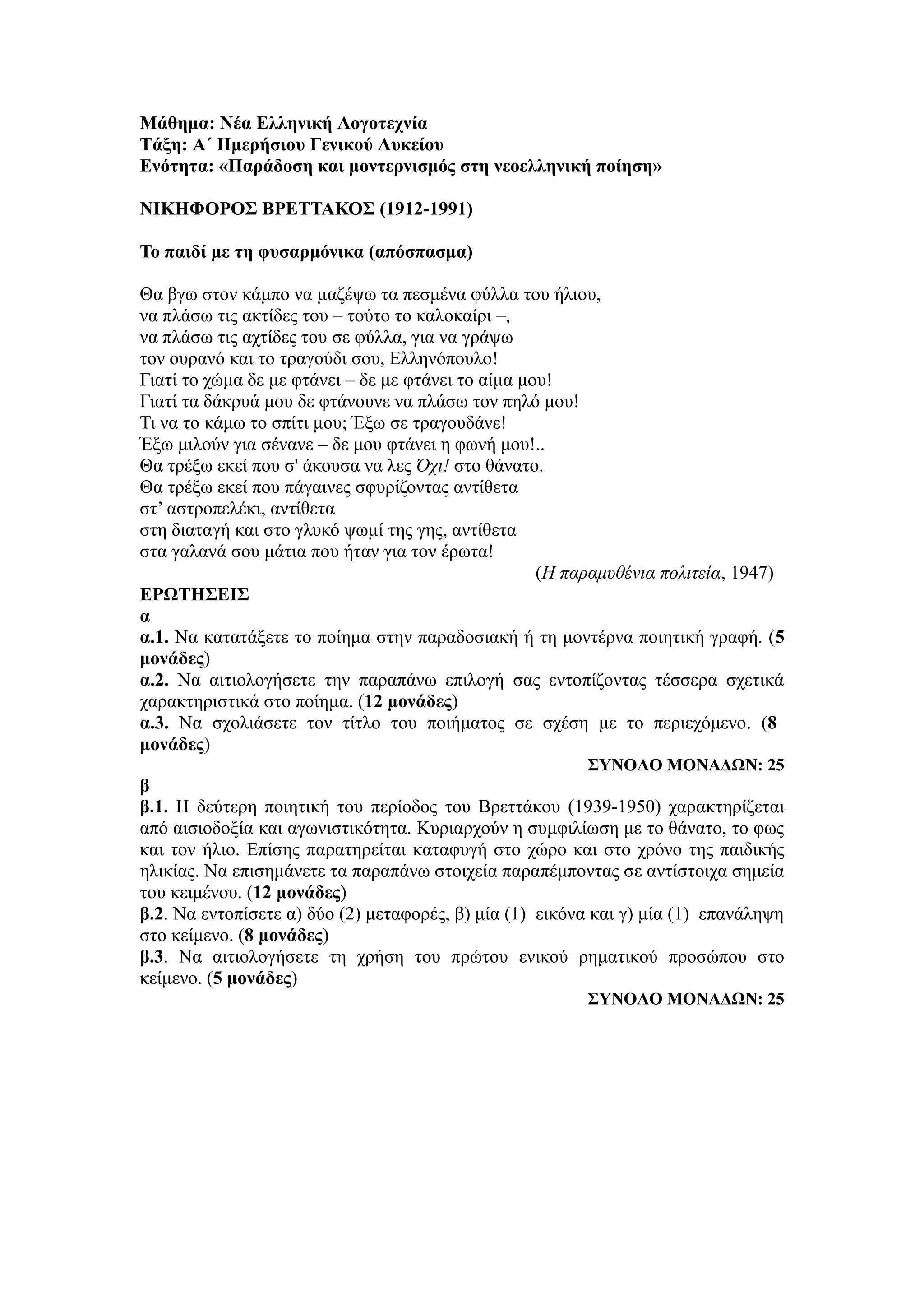 Μάθημα: Νέα Ελληνική Λογοτεχνία
Τάξη: Α΄ Ημερήσιου Γενικού Λυκείου
Ενότητα: «Παράδοση και μοντερνισμός στη νεοελληνική ποίηση»
ΝΙΚΗΦΟΡΟΣ ΒΡΕΤΤΑΚΟΣ (1912-1991)
Το παιδί με τη φυσαρμόνικα (απόσπασμα)
Θα βγω στον κάμπο να μαζέψω τα πεσμένα φύλλα του ήλιου,
να πλάσω τις ακτίδες του – τούτο το καλοκαίρι –,
να πλάσω τις αχτίδες του σε φύλλα, για να γράψω
τον ουρανό και το τραγούδι σου, Ελληνόπουλο!
Γιατί το χώμα δε με φτάνει – δε με φτάνει το αίμα μου!
Γιατί τα δάκρυά μου δε φτάνουνε να πλάσω τον πηλό μου!
Τι να το κάμω το σπίτι μου; Έξω σε τραγουδάνε!
Έξω μιλούν για σένανε – δε μου φτάνει η φωνή μου!..
Θα τρέξω εκεί που σ' άκουσα να λες Όχι! στο θάνατο.
Θα τρέξω εκεί που πάγαινες σφυρίζοντας αντίθετα
στ’ αστροπελέκι, αντίθετα
στη διαταγή και στο γλυκό ψωμί της γης, αντίθετα
στα γαλανά σου μάτια που ήταν για τον έρωτα!
(Η παραμυθένια πολιτεία, 1947)
ΕΡΩΤΗΣΕΙΣ
α
α.1. Να κατατάξετε το ποίημα στην παραδοσιακή ή τη μοντέρνα ποιητική γραφή. (5
μονάδες)
α.2. Να αιτιολογήσετε την παραπάνω επιλογή σας εντοπίζοντας τέσσερα σχετικά
χαρακτηριστικά στο ποίημα. (12 μονάδες)
α.3. Να σχολιάσετε τον τίτλο του ποιήματος σε σχέση με το περιεχόμενο. (8
μονάδες)
ΣΥΝΟΛΟ ΜΟΝΑΔΩΝ: 25
β
β.1. Η δεύτερη ποιητική του περίοδος του Βρεττάκου (1939-1950) χαρακτηρίζεται
από αισιοδοξία και αγωνιστικότητα. Κυριαρχούν η συμφιλίωση με το θάνατο, το φως
και τον ήλιο. Επίσης παρατηρείται καταφυγή στο χώρο και στο χρόνο της παιδικής
ηλικίας. Να επισημάνετε τα παραπάνω στοιχεία παραπέμποντας σε αντίστοιχα σημεία
του κειμένου. (12 μονάδες)
β.2. Να εντοπίσετε α) δύο (2) μεταφορές, β) μία (1) εικόνα και γ) μία (1) επανάληψη
στο κείμενο. (8 μονάδες)
β.3. Να αιτιολογήσετε τη χρήση του πρώτου ενικού ρηματικού προσώπου στο
κείμενο. (5 μονάδες)
ΣΥΝΟΛΟ ΜΟΝΑΔΩΝ: 25
 